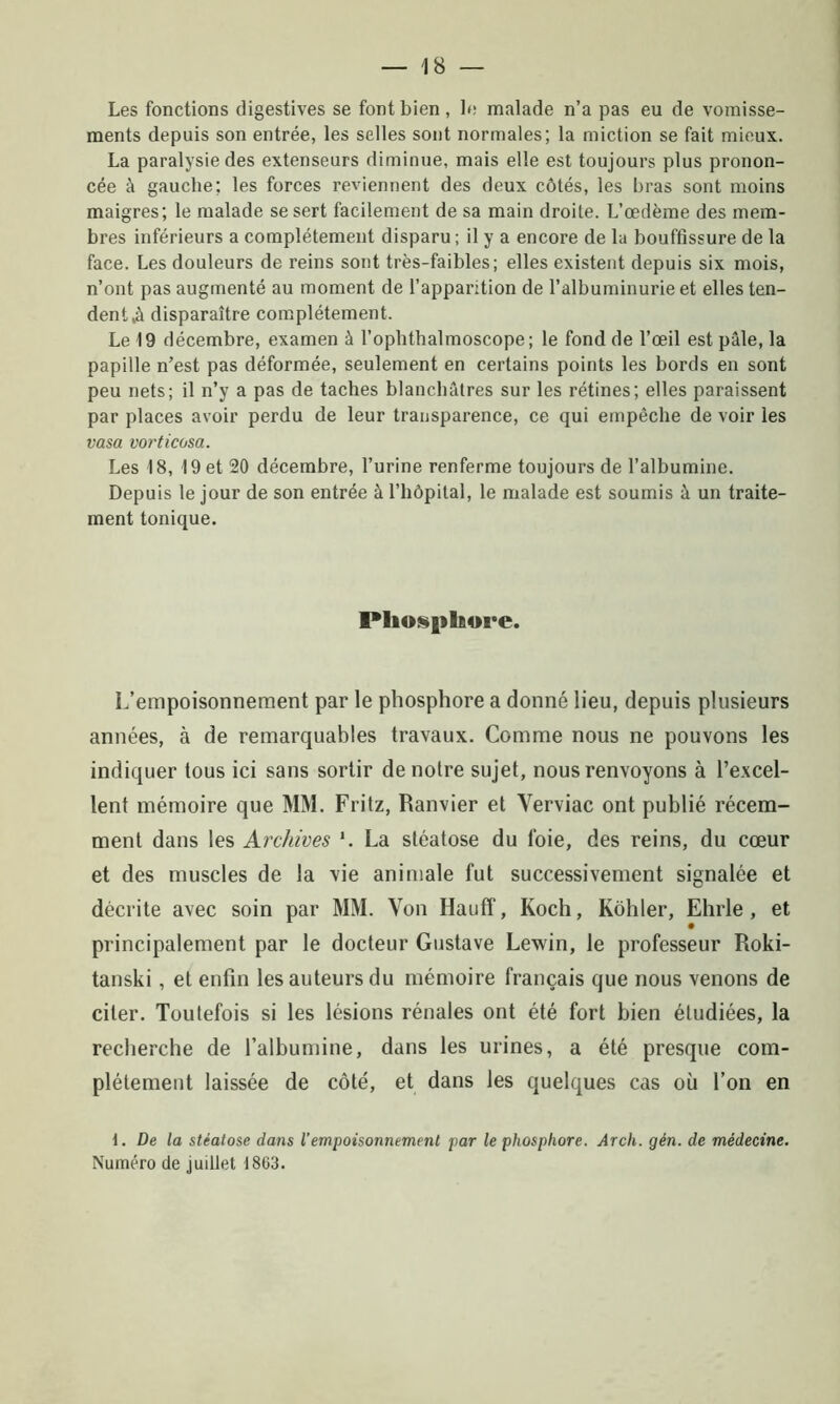 Les fonctions digestives se font bien, le malade n’a pas eu de vomisse- ments depuis son entrée, les selles sont normales; la miction se fait mieux. La paralysie des extenseurs diminue, mais elle est toujours plus pronon- cée à gauche; les forces reviennent des deux côtés, les bras sont moins maigres; le malade se sert facilement de sa main droite. L’œdème des mem- bres inférieurs a complètement disparu; il y a encore de la bouffissure de la face. Les douleurs de reins sont très-faibles; elles existent depuis six mois, n’ont pas augmenté au moment de l’apparition de l’albuminurie et elles ten- dent,à disparaître complètement. Le 19 décembre, examen à l’ophthalmoscope; le fond de l’œil est pâle, la papille n’est pas déformée, seulement en certains points les bords en sont peu nets; il n’y a pas de taches blanchâtres sur les rétines; elles paraissent par places avoir perdu de leur transparence, ce qui empêche de voir les vasa vorticosa. Les 18, 19 et 20 décembre, l’urine renferme toujours de l’albumine. Depuis le jour de son entrée à l’hôpital, le malade est soumis à un traite- ment tonique. Phosphore. L’empoisonnement par le phosphore a donné lieu, depuis plusieurs années, à de remarquables travaux. Comme nous ne pouvons les indiquer tous ici sans sortir de notre sujet, nous renvoyons à l’excel- lent mémoire que MM. Fritz, Ranvier et Yerviac ont publié récem- ment dans les Archives *. La stéatose du foie, des reins, du cœur et des muscles de la vie animale fut successivement signalée et décrite avec soin par MM. Von Hauff, Koch, Kôhler, Ehrle , et principalement par le docteur Gustave Lewin, le professeur Roki- tanski , et enfin les auteurs du mémoire français que nous venons de citer. Toutefois si les lésions rénales ont été fort bien étudiées, la recherche de l’albumine, dans les urines, a été presque com- plètement laissée de côté, et dans les quelques cas où l’on en 1. De la stéatose dans l'empoisonnement par le phosphore. Arch. gén. de médecine. Numéro de juillet 1803.