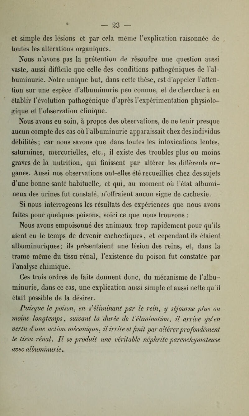 et simple des lésions et par cela même l’explication raisonnée de toutes les altérations organiques. Nous n’avons pas la prétention de résoudre une question aussi vaste, aussi difficile que celle des conditions pathogéniques de l’al- buminurie. Notre unique but, dans cette thèse, est d’appeler l’atten- tion sur une espèce d’albuminurie peu connue, et de chercher à en établir l’évolution pathogénique d’après l’expérimentation physiolo- gique et l’observation clinique. Nous avons eu soin, à propos des observations, de ne tenir presque aucun compte des cas où l’albuminurie apparaissait chez des individus débilités; car nous savons que dans toutes les intoxications lentes, saturnines, mercurielles, etc., il existe des troubles plus ou moins graves de la nutrition, qui finissent par altérer les différents or- ganes. Aussi nos observations ont-elles été recueillies chez des sujets d’une bonne santé habituelle, et qui, au moment où l’état albumi- neux des urines fut constaté, n’offraient aucun signe de cachexie. Si nous interrogeons les résultats des expériences que nous avons faites pour quelques poisons, voici ce que nous trouvons : Nous avons empoisonné des animaux trop rapidement pour qu’ils aient eu le temps de devenir cachectiques, et cependant ils étaient albuminuriques; ils présentaient une lésion des reins, et, dans la trame même du tissu rénal, l’existence du poison fut constatée par l’analyse chimique. Ces trois ordres de faits donnent donc, du mécanisme de l’albu- minurie, dans ce cas, une explication aussi simple et aussi nette qu’il était possible de la désirer. Puisque le poison, en s'éliminant par le rein, y séjourne plus ou moins longtemps, suivant la durée de l’élimination, il arrive qu’en vertu d'une action mécanique, il irrite et finit par altérer profondément le tissu rénal. Il se produit une véritable néphrite parenchymateuse avec albuminurie.