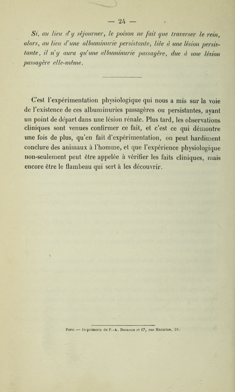 Si, au lieu d’y séjourner, le poison ne fait que traverser le rein, alors, au lieu d'une albuminurie persistante, liée à une lésion persis- tante, il ny aura qu’une albuminurie passagère, due à une lésion passagère elle-même. C’est l’expérimentation physiologique qui nous a mis sur la voie de l’existence de ces albuminuries passagères ou persistantes, ayant un point de départ dans une lésion rénale. Plus tard, les observations cliniques sont venues confirmer ce fait, et c’est ce qui démontre une fois de plus, qu’en fait d’expérimentation, on peut hardiment conclure des animaux à l’homme, et que l’expérience physiologique non-seulement peut être appelée à vérifier les faits cliniques, mais encore être le flambeau qui sert à les découvrir. Paris.— Imprimerie tleP.-À. Bourdieu et C% rue Mazarine, 30.