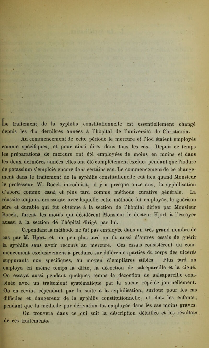 Le traitement de la syphilis constitutionnelle est essentiellement changé depuis les dix dernières années à l’hôpital de l’université de Christiania. Au commencement de cette période le mercure et l’iod étaient employés comme spécifiques, et pour ainsi dire, dans tous les cas. Depuis ce temps les préparations de mercure ont été employées de moins en moins et dans les deux dernières années elles ont été complètement exclues pendant que l’iodure de potassium s’emploie encore dans certains cas. Le commencement de ce change- ment dans le traitement de la syphilis constitutionelle eut lieu quand Monsieur le professeur W. Boeck introduisit, il y a presque onze ans, la syphilisation d’abord comme essai et plus tard comme méthode curative générale. La réussite toujours croissante avec laquelle cette méthode fut employée, la guérison sûre et durable qui fut obténue à la section de l’hôpital dirigé par Monsieur Boeck, furent les motifs qui décidèrent Monsieur le docteur Hjort à l’essayer ausssi à la section de l’hôpital dirigé par lui. Cependant la méthode ne fut pas employée dans un très grand nombre de cas par M. Hjort, et un peu plus tard on fit aussi d’autres essais de guérir la syphilis sans avoir recours au mercure. Ces essais consistèrent au com- mencement exclusivement à produire sur différentes parties du corps des ulcérés suppurants non spécifiques, au moyen d’emplâtres stibiés. Plus tard on employa en même temps la diète, la décoction de salsepareille et la ciguë. On essaya aussi pendant quelques temps la décoction de salsapareille com- binée avec un traitement systématique par la sueur répétée journellement. On en revint cépendant par la suite à la syphilisation, surtout pour les cas difficiles et dangereux de la syphilis constitutionnelle, et chez les enfants; pendant que la méthode par dérivation fut employée dans les cas moins graves. On trouvera dans ce qui suit la déscription détaillée et les résultats de ces traitements.