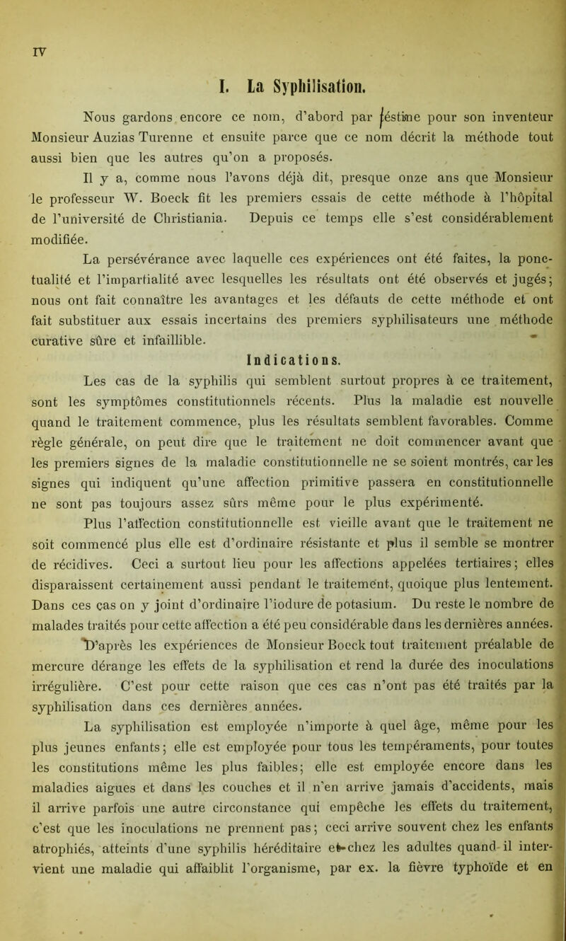 I. La Syphilisation. Nous gardons encore ce nom, d’abord par jéstme pour son inventeur Monsieur Auzias Turenne et ensuite parce que ce nom décrit la méthode tout aussi bien que les autres qu’on a proposés. Il y a, comme nous l’avons déjà dit, presque onze ans que Monsieur le professeur W. Boeck fit les premiers essais de cette méthode à l’hôpital de l’université de Christiania. Depuis ce temps elle s’est considérablement modifiée. La persévérance avec laquelle ces expériences ont été faites, la ponc- tualité et l’impartialité avec lesquelles les résultats ont été observés et jugés; nous ont fait connaître les avantages et les défauts de cette méthode et ont fait substituer aux essais incertains des premiers syphilisateurs une méthode curative sûre et infaillible. Indications. Les cas de la syphilis qui semblent surtout propres à ce traitement, sont les symptômes constitutionnels récents. Plus la maladie est nouvelle quand le traitement commence, plus les résultats semblent favorables. Comme règle générale, on peut dire que le traitement ne doit commencer avant que les premiers signes de la maladie constitutionnelle ne se soient montrés, caries signes qui indiquent qu’une affection primitive passera en constitutionnelle ne sont pas toujours assez sûrs même pour le plus expérimenté. Plus l’atfection constitutionnelle est vieille avant que le traitement ne soit commencé plus elle est d’ordinaire résistante et plus il semble se montrer de récidives. Ceci a surtout lieu pour les affections appelées tertiaires ; elles disparaissent certainement aussi pendant le traitement, quoique plus lentement. Dans ces cas on y joint d’ordinaire l’iodure de potasium. Du reste le nombre de malades traités pour cette affection a été peu considérable dans les dernières années. ^D’après les expériences de Monsieur Boeck tout traitement préalable de mercure dérange les effets de la syphilisation et rend la durée des inoculations irrégulière. C’est pour cette raison que ces cas n’ont pas été traités par la syphilisation dans ces dernières années. La syphilisation est employée n’importe à quel âge, même pour les plus jeunes enfants; elle est employée pour tons les tempéraments, pour toutes les constitutions même les plus faibles; elle est employée encore dans les maladies aigues et dans les couches et il n’en arrive jamais d’accidents, mais il arrive parfois une autre circonstance qui empêche les effets du traitement, c’est que les inoculations ne prennent pas; ceci arrive souvent chez les enfants atrophiés, atteints d’une syphilis héréditaire efe-chez les adultes quand il inter- vient une maladie qui affaiblit l’organisme, par ex. la fièvre typhoïde et en