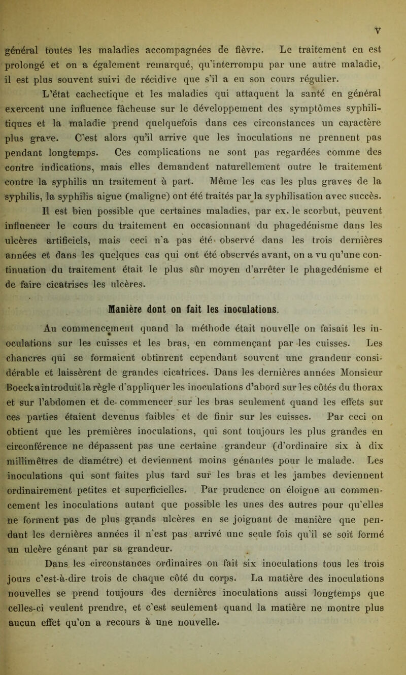 y général toutes les maladies accompagnées de fièvre. Le traitement en est prolongé et on a également remarqué, qu’interrompu par une autre maladie, il est plus souvent suivi de récidive que s’il a eu son cours régulier. L’état cachectique et les maladies qui attaquent la santé en général exercent une influence fâcheuse sur le développement des symptômes syphili- tiques et la maladie prend quelquefois dans ces circonstances un caractère plus grave. C’est alors qu’il arrive que les inoculations ne prennent pas pendant longtemps. Ces complications ne sont pas regardées comme des contre indications, mais elles demandent naturellement outre le traitement contre la syphilis un traitement à part. Même les cas les plus graves de la syphilis, la syphilis aigue (maligne) ont été traités par la syphilisation avec succès. Il est bien possible que certaines maladies, par ex. le scorbut, peuvent influencer le cours du traitement en occasionnant du phagédénisme dans les ulcères artificiels, mais ceci n’a pas été- observé dans les trois dernières années et dans les quelques cas qui ont été observés avant, on a vu qu’une con- tinuation du traitement était le plus sûr moyen d’arrêter le phagédénisme et de faire cicati-ises les ulcères. Manière dont on fait les inoculations. Au commencement quand la méthode était nouvelle on faisait les in- oculations sur les cuisses et les bras, en commençant par les cuisses. Les chancres qui se formaient obtinrent cependant souvent une grandeur consi- dérable et laissèrent de grandes cicatrices. Dans les dernières années Monsieur Boeckaintroduit la règle d’appliquer les inoculations d’abord sur les côtés du thorax et sur l’abdomen et de- commencer sur les bras seulement quand les effets sur ces parties étaient devenus faibles et de finir sur les cuisses. Par ceci on obtient que les premières inoculations, qui sont toujours les plus grandes en circonférence ne dépassent pas une certaine grandeur (d’ordinaire six à dix millimètres de diamètre) et deviennent moins gênantes pour le malade. Les inoculations qui sont faites plus tard sur les bras et les jambes deviennent ordinairement petites et superficielles. Par prudence on éloigne au commen- cement les inoculations autant que possible les unes des autres pour qu’elles ne forment pas de plus grands ulcères en se joignant de manière que pen- dant les dernières années il n’est pas arrivé une seule fois qu’il se soit formé un ulcère gênant par sa grandeur. Dans les circonstances ordinaires on fait six inoculations tous les trois jours c’est-à-dire trois de chaque côté du corps. La matière des inoculations nouvelles se prend toujours des dernières inoculations aussi longtemps que celles-ci veulent prendre, et c’est seulement quand la matière ne montre plus / aucun effet qu’on a recours à une nouvelle.