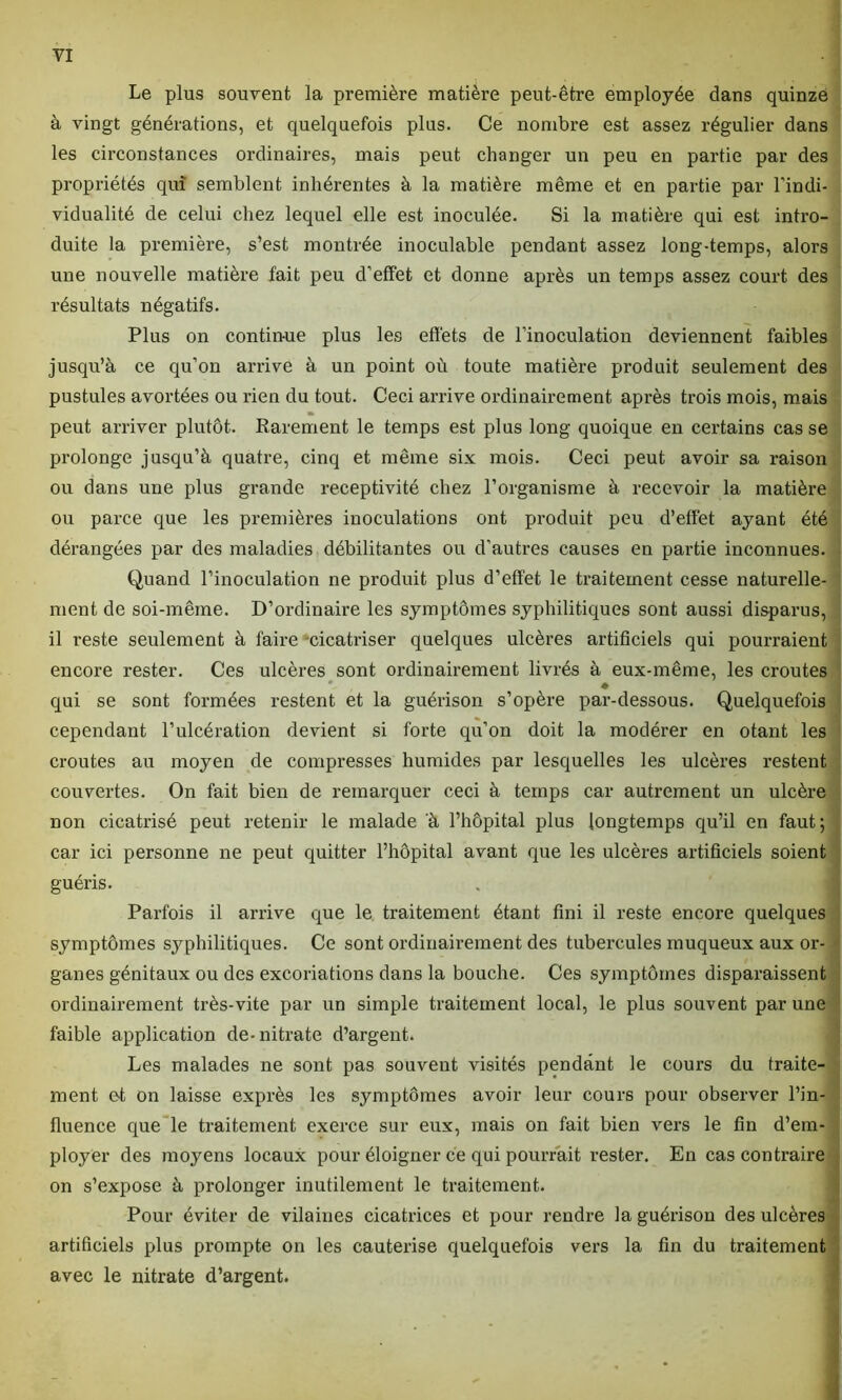 Le plus souvent la première matière peut-être employée dans quinze à vingt générations, et quelquefois plus. Ce nombre est assez régulier dans les circonstances ordinaires, mais peut changer un peu en partie par des propriétés qui semblent inhérentes à la matière même et en partie par l’indi- vidualité de celui chez lequel elle est inoculée. Si la matière qui est intro- duite la première, s’est montrée inoculable pendant assez long-temps, alors une nouvelle matière fait peu d’effet et donne après un temps assez court des résultats négatifs. Plus on contin-ue plus les effets de l’inoculation deviennent faibles jusqu’à ce qu’on arrive à un point où toute matière produit seulement des pustules avortées ou rien du tout. Ceci arrive ordinairement après trois mois, mais peut arriver plutôt. Rarement le temps est plus long quoique en certains casse prolonge jusqu’à quatre, cinq et même six mois. Ceci peut avoir sa raison ou dans une plus grande réceptivité chez l’organisme à recevoir la matière ou parce que les premières inoculations ont produit peu d’effet ayant été dérangées par des maladies débilitantes ou d’autres causes en partie inconnues. Quand l’inoculation ne produit plus d’effet le traitement cesse naturelle- ment de soi-même. D’ordinaire les symptômes syphilitiques sont aussi disparus, il reste seulement à faire cicatriser quelques ulcères artificiels qui pourraient encore rester. Ces ulcères sont ordinairement livrés à eux-même, les croûtes qui se sont formées restent et la guérison s’opère par-dessous. Quelquefois cependant l’ulcération devient si forte qu’on doit la modérer en otant les croûtes au moyen de compresses humides par lesquelles les ulcères restent couvertes. On fait bien de remarquer ceci à temps car autrement un ulcère non cicatrisé peut retenir le malade à l’hôpital plus longtemps qu’il en faut; car ici personne ne peut quitter l’hôpital avant que les ulcères artificiels soient guéris. Parfois il arrive que le traitement étant fini il reste encore quelques symptômes syphilitiques. Ce sont ordinairement des tubercules muqueux aux or- ganes génitaux ou des excoriations dans la bouche. Ces symptômes disparaissent ordinairement très-vite par un simple traitement local, le plus souvent par une faible application de-nitrate d’argent. Les malades ne sont pas souvent visités pendant le cours du traite- ment et on laisse exprès les symptômes avoir leur cours pour observer l’in- fluence que le traitement exerce sur eux, mais on fait bien vers le fin d’em- ployer des moyens locaux pour éloigner ce qui pourrait rester. En cas contraire on s’expose à prolonger inutilement le traitement. Pour éviter de vilaines cicatrices et pour rendre la guérison des ulcères artificiels plus prompte on les cautérisé quelquefois vers la fin du traitement avec le nitrate d’argent.