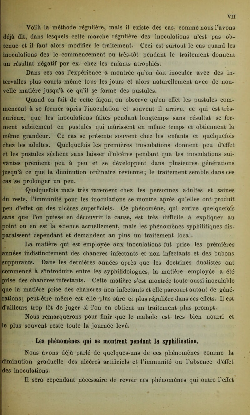 Voilà la méthode régulière, mais il existe des cas, comme nous l’avons déjà dit, dans lesquels cette marche régulière des inoculations n’est pas ob- tenue et il faut alors modifier le traitement. Ceci est surtout le cas quand les inoculations des le commencement ou très-tôt pendant le traitement donnent un résultat négatif par ex. chez les enfants atrophiés. Dans ces cas l’expérience a montrée qu’on doit inoculer avec des in- tervalles plus courts même tous les jours et alors naturellement avec de nou- velle matière jusqu’à ce qu’il se forme des pustules. Quand on fait de cette façon, on observe qu’en effet les pustules com- mencent à se former après l’inoculation et souvent il arrive, ce qui est très- curieux, que les inoculations faites pendant longtemps sans résultat se for- ment subitement en pustules qui mûrissent en même temps et obtiennent la même grandeur. Ce cas se présente souvent chez les enfants et quelquefois chez les adultes. Quelquefois les premières inoculations donnent peu d’effet et les pustules sèchent sans laisser d’ulcères pendant que les inoculations sui- vantes prennent peu à peu et se développent dans plusieures générations jusqu’à ce que la diminution ordinaire revienne; le traitement semble dans ces cas se prolonger un peu. Quelquefois mais très rarement chez les personnes adultes et saines du reste, l’immunité pour les inoculations se montre après qu’elles ont produit peu d’effet ou des ulcères superficiels. Ce phénomène, qui arrive quelquefois sans que l’on puisse en découvrir la cause, est très difficile à expliquer au point ou en est la science actuellement, mais les phénomènes syphilitiques dis- paraissent cependant et demandent au plus un traitement local. La matière qui est employée aux inoculations fut prise les premières années indistinctement des chancres infectants et non infectants et des bubons suppurants. Dans les dernières années après que les doctrines dualistes ont commencé à s’introduire entre les syphilidologues, la matière employée a été prise des chancres infectants. Cette matière s’est montrée toute aussi inoculable que la matière prise des chancres non infectants et elle parcourt autant de géné- rations; peut-être même est elle plus sûre et plus régulière dans ces effets. Il est d’ailleurs trop tôt de juger si l’on en obtient un traitement plus prompt. Nous remarquerons pour finir que le malade est très bien nourri et le plus souvent reste toute la journée levé. Les phénomènes qui se montrent pendant la syphilisation. Nous avons déjà parlé de quelques-uns de ces phénomènes comme la îdiminution graduelle des ulcères artificiels et l’immunité ou l’absence d’éff'et des inoculations. Il sera cependant nécessaire de revoir ces phénomènes qui outre l’effet