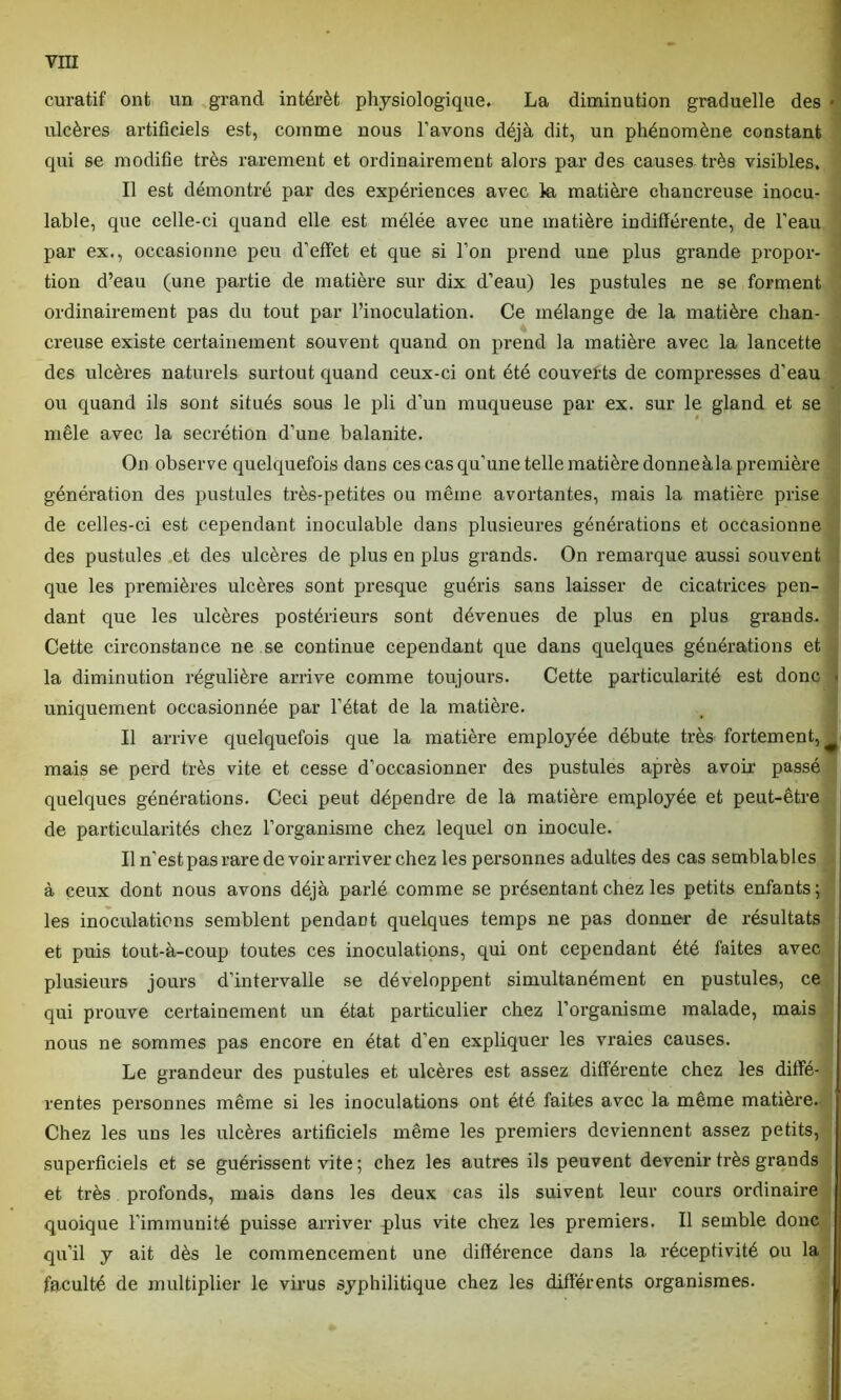 curatif ont un grand intérêt physiologique, La diminution graduelle des * ulcères artificiels est, comme nous l’avons déjà dit, un phénomène constant qui se modifie très rarement et ordinairement alors par des causes très visibles. Il est démontré par des expériences avec la matière chancreuse inocu- lable, que celle-ci quand elle est mélée avec une matière indifférente, de l’eau par ex., occasionne peu d’effet et que si l’on prend une plus grande propor- tion d’eau (une partie de matière sur dix d’eau) les pustules ne se forment ordinairement pas du tout par l’inoculation. Ce mélange de la matière chan- creuse existe certainement souvent quand on prend la matière avec la lancette des ulcères naturels surtout quand ceux-ci ont été couvefts de compresses d’eau ou quand ils sont situés sous le pli d’un muqueuse par ex. sur le gland et se mêle avec la secrétion d’une balanite. On observe quelquefois dans ces cas qu’une telle matière donneàla première génération des pustules très-petites ou même avortantes, mais la matière prise de celles-ci est cependant inoculable dans plusieures générations et occasionne des pustules et des ulcères de plus en plus grands. On remarque aussi souvent que les premières ulcères sont presque guéris sans laisser de cicatrices pen- dant que les ulcères postérieurs sont dévenues de plus en plus grands. Cette circonstance ne se continue cependant que dans quelques générations et la diminution régulière arrive comme toujours. Cette particularité est donc uniquement occasionnée par l’état de la matière. Il arrive quelquefois que la matière employée débute très fortement, mais se perd très vite et cesse d’occasionner des pustules après avoir passé quelques générations. Ceci peut dépendre de la matière employée et peut-être de particularités chez l’organisme chez lequel on inocule. Il n’est pas rare de voir arriver chez les personnes adultes des cas semblables à ceux dont nous avons déjà parlé comme se présentant chez les petits enfants ; les inoculations semblent pendant quelques temps ne pas donner de résultats et puis tout-à-coup toutes ces inoculations, qui ont cependant été faites avec plusieurs jours d’intervalle se développent simultanément en pustules, ce qui prouve certainement un état particulier chez l’organisme malade, mais nous ne sommes pas encore en état d’en expliquer les vraies causes. Le grandeur des pustules et ulcères est assez différente chez les diffé- rentes personnes même si les inoculations ont été faites avec la même matière. Chez les uns les ulcères artificiels même les premiers deviennent assez petits, superficiels et se guérissent vite; chez les autres ils peuvent devenir très grands et très profonds, mais dans les deux cas ils suivent leur cours ordinaire quoique l'immunité puisse arriver plus vite chez les premiers. Il semble donc qu’il y ait dès le commencement une différence dans la réceptivité ou la faculté de multiplier le virus syphilitique chez les différents organismes.