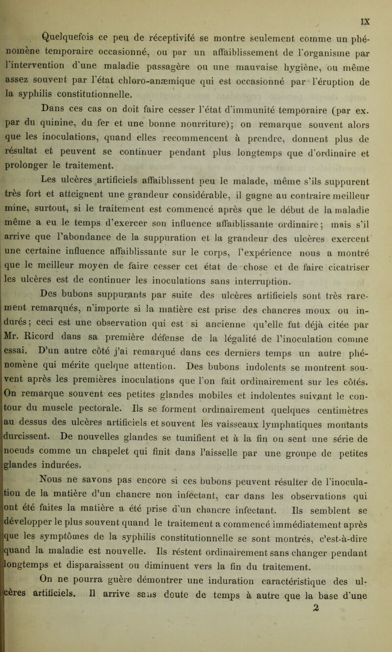 Quelquefois ce peu de réceptivité se montre seulement comme un phé- nomène temporaire occasionné, ou par un affaiblissement de l'organisme par l’intervention d'une maladie passagère ou une mauvaise hygiène, ou même assez souvent par l'état chloro-anæmique qui est occasionné par l'éruption de la syphilis constitutionnelle. Dans ces cas on doit faire cesser l’état d’immunité temporaire (par ex. par du quinine, du fer et une bonne nourriture); on remarque souvent alors que les inoculations, quand elles recommencent à prendre, donnent plus de résultat et peuvent se continuer pendant plus longtemps que d’ordinaire et prolonger le traitement. Les ulcères artificiels affaiblissent peu le malade, même s’ils suppurent très fort et atteignent une grandeur considérable, il gagne au contraire meilleur mine, surtout, si le traitement est commencé après que le début de la maladie même a eu le temps d’exercer son influence affaiblissante ordinaire; mais s’il arrive que 1 abondance de la suppuration et la grandeur des ulcères exercent une certaine influence affaiblissante sur le corps, l’expérience nous a montré que le meilleur moyen de faire cesser cet état de chose et de faire cicatriser | les ulcères est de continuer les inoculations sans interruption. Des bubons suppurants par suite des ulcères artificiels sont très rare- ment remarqués, n importe si la matière est prise des chancres moux ou in- durés; ceci est une observation qui est si ancienne qu’elle fut déjà citée par Mr. Ricord dans sa première défense de la légalité de l’inoculation comme essai. D un autre côté j’ai remarqué dans ces derniers temps un autre phé- nomène qui mérite quelque attention. Des bubons indolents se montrent sou- vent après les premières inoculations que 1 on fait ordinairement sur les côtés. On remarque souvent ces petites glandes mobiles et indolentes suivjant le con- tour du muscle pectorale. Ils se forment ordinairement quelques centimètres au dessus des ulcères artificiels et souvent les vaisseaux lymphatiques montants durcissent. De nouvelles glandes se tumifient et à la tin on sent une série de noeuds comme un chapelet qui finit dans l’aisselle par une groupe de petites glandes indurées. Rous ne savons pas encore si ces bubons peuvent résulter de l’inocula- tion de la matière d’un chancre non infectant, car dans les observations qui ont été faites la matière a été prise d un chancre infectant. Ils semblent se Îldévelopper le plus souvent quand le traitement a commencé immédiatement après ue les symptômes de la syphilis constitutionnelle se sont montrés, c’est-à-dire uand la maladie est nouvelle. Ils réstent ordinairement sans changer pendant Dngtemps et disparaissent ou diminuent vers la fin du traitement. On ne pourra guère démontrer une induration caractéristique des ul- ères artificiels. Il arrive sans doute de temps à autre que la base d’une 2