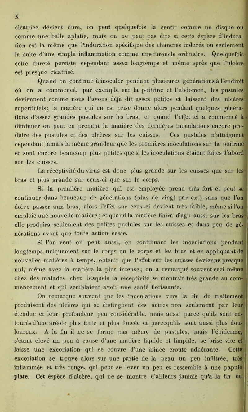 cicatrice dévient dure, on peut quelquefois la sentir comme un disque ou comme une balle aplatie, mais on ne peut pas dire si cette éspèce d'indura- tion est la même que l’induration spécifique des chancres indurés ou seulement la suite d'une simple inflammation comme une furoncle ordinaire. Quelquefois cette dureté persiste cependant assez longtemps et même après que Tulcère est presque cicatrisé. Quand on continue à inoculer pendant plusieures générations à l’endroit où on a commencé, par exemple sur la poitrine et l’abdomen, les pustules déviennent comme nous l’avons déjà dit assez petites et laissent des ulcères superficiels ; la matière qui en est prise donne alors pendant quelques généra- tions d’assez grandes pustules sur les bras, et quand reflet ici a commencé à. diminuer on peut en prenant la matière des dernières inoculations encore pro- duire des pustules et des ulcères sur les cuisses. Ces pustules n’atteignent cependant jamais la même grandeur que les premières inoculations sur la poitrine et sont encore beaucoup plus petites que si les inoculations étaient faites d’abord sur les cuisses. La réceptivité du virus est donc plus grande sur les cuisses que sur les bras et plus grande sur ceux-ci que sur le corps. Si la première matière qui est employée prend très fort et peut se continuer dans beaucoup de générations (plus de vingt par ex.) sans que l’on doive passer aux bras, alors l’efl'et sur ceux-ci devient très faible, même si l’on emploie une nouvelle matière ; et quand la matière finira d’agir aussi sur les bras elle produira seulement des petites pustules sur les cuisses et dans peu de gé- t nérations avant que toute action cesse. Si l’on veut on peut aussi, en continuant les inoculations pendant nouvelles matières à temps, obtenir que l'ettet sur les cuisses devienne presque nul, même avec la matière la plus intense ; on a remarqué souvent ceci même chez des malades chez lesquels la réceptivité se montrait très grande au com- mencement et qui semblaient avoir une santé florissante. On remarque souvent que les inoculations vers la fin du traitement produisent des ulcères qui se distinguent des autres non seulement par leur étendue et leur profondeur peu considérable, mais aussi parce qu’ils sont en- tourés d’une aréole plus forte et plus foncée et parcequ’ils sont aussi plus dou- loureux. A la fin il ne se forme pas même de pustules, mais l’épiderme, s’étant elevé un peu à cause d’une matière liquide et limpide, se brise vite et laisse une excoriation qui se couvre d’une mince croûte adhérante. Cette excoriation se trouve alors sur une partie de la peau un peu infiltrée, très inflammée et très rouge, qui peut se lever un peu et ressemble à une papule plate. Cet éspèce d’ulcère, qui ne se montre d’ailleurs jamais qu’à la fin du