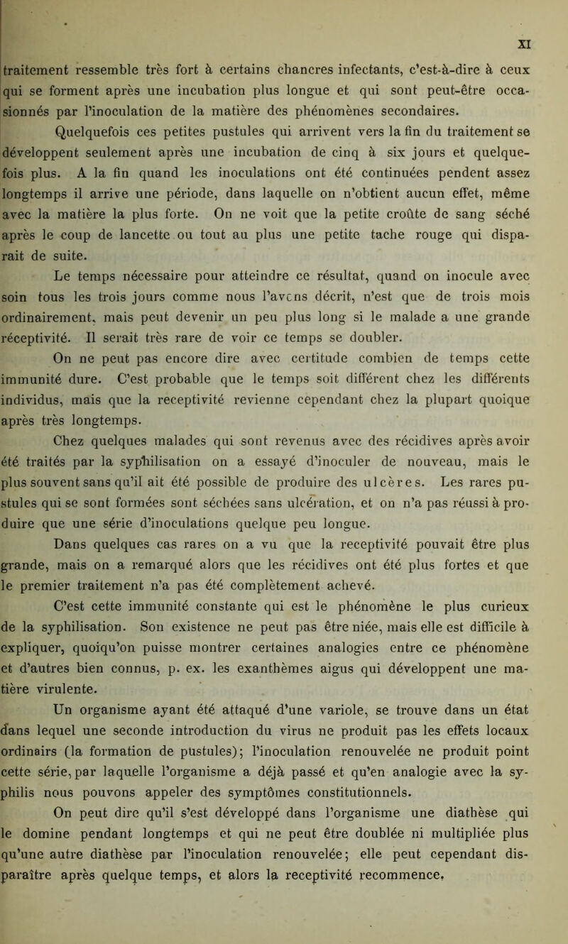 traitement ressemble très fort à certains chancres infectants, c’est-à-dire à ceux qui se forment après une incubation plus longue et qui sont peut-être occa- sionnés par l’inoculation de la matière des phéuomènes secondaires. Quelquefois ces petites pustules qui arrivent vers la fin du traitement se développent seulement après une incubation de cinq à six jours et quelque- fois plus. A la fin quand les inoculations ont été continuées pendent assez longtemps il arrive une période, dans laquelle on n’obtient aucun effet, même avec la matière la plus forte. On ne voit que la petite croûte de sang séché après le coup de lancette ou tout au plus une petite tache rouge qui dispa- rait de suite. Le temps nécessaire pour atteindre ce résultat, quand on inocule avec soin tous les trois jours comme nous l’avcns décrit, n’est que de trois mois ordinairement, mais peut devenir un peu plus long si le malade a une grande réceptivité. Il serait très rare de voir ce temps se doubler. On ne peut pas encore dire avec certitude combien de temps cette immunité dure. C’est probable que le temps soit différent chez les différents individus, mais que la réceptivité revienne cependant chez la plupart quoique après très longtemps. Chez quelques malades qui sont revenus avec des récidives après avoir été traités par la syphilisation on a essayé d’inoculer de nouveau, mais le plus souvent sans qu’il ait été possible de produire des ulcères. Les rares pu- stules qui se sont formées sont séchées sans ulcération, et on n’a pas réussi à pro- duire que une série d’inoculations quelque peu longue. Dans quelques cas rares on a vu que la réceptivité pouvait être plus grande, mais on a remarqué alors que les récidives ont été plus fortes et que le premier traitement n’a pas été complètement achevé. C’est cette immunité constante qui est le phénomène le plus curieux de la syphilisation. Son existence ne peut pas être niée, mais elle est difficile à expliquer, quoiqu’on puisse montrer certaines analogies entre ce phénomène et d’autres bien connus, p. ex. les exanthèmes aigus qui développent une ma- tière virulente. Un organisme ayant été attaqué d’une variole, se trouve dans un état d’ans lequel une seconde introduction du virus ne produit pas les effets locaux ordinairs 0a formation de pustules); l’inoculation renouvelée ne produit point cette série, par laquelle l’organisme a déjà passé et qu’en analogie avec la sy- philis nous pouvons appeler des symptômes constitutionnels. On peut dire qu’il s’est développé dans l’organisme une diathèse qui le domine pendant longtemps et qui ne peut être doublée ni multipliée plus qu’une autre diathèse par l’inoculation renouvelée; elle peut cependant dis- paraître après quelque temps, et alors la réceptivité recommence,