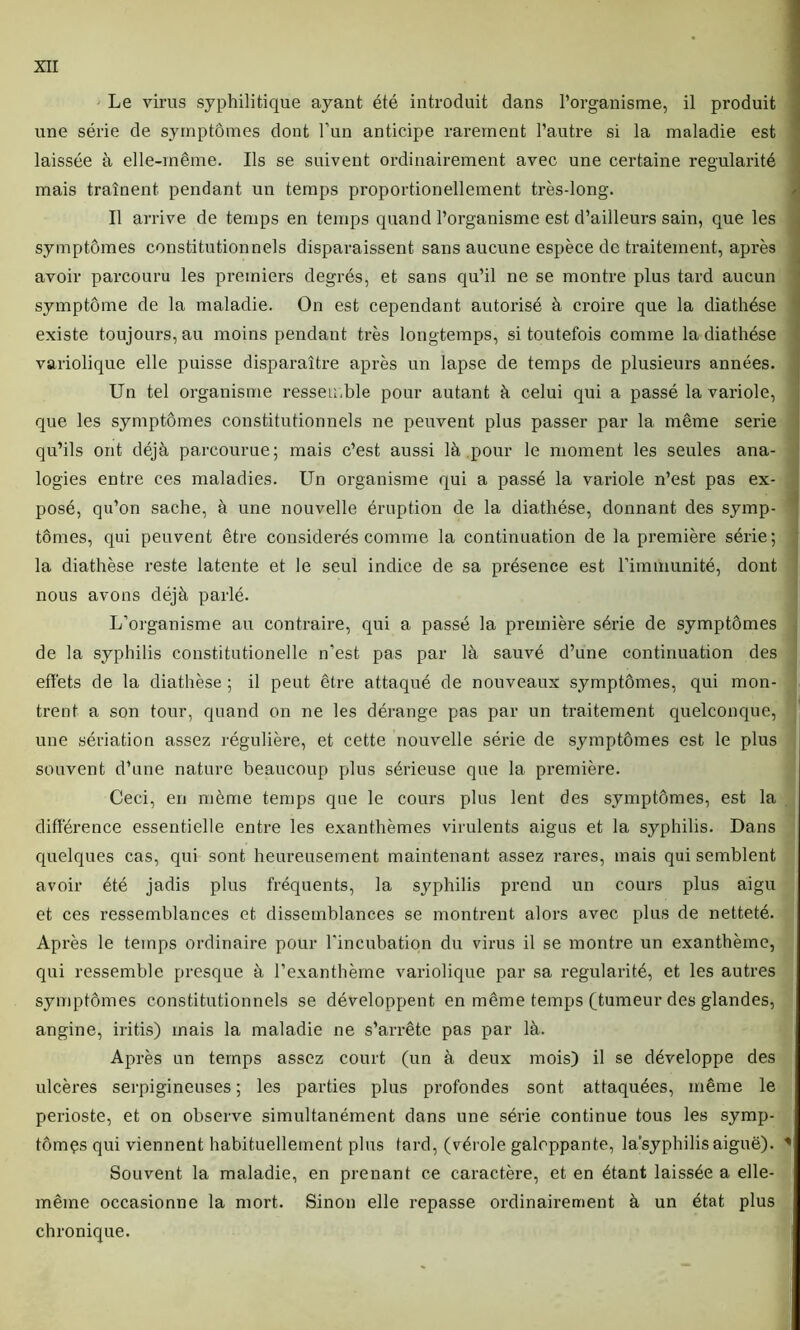 Le virus syphilitique ayant été introduit dans l’organisme, il produit une série de symptômes dont l’un anticipe rarement l’autre si la maladie est laissée à elle-même. Ils se suivent ordinairement avec une certaine régularité mais traînent pendant un temps proportionellement très-long. Il arrive de temps en temps quand l’organisme est d’ailleurs sain, que les symptômes constitutionnels disparaissent sans aucune espèce de traitement, après avoir parcouru les premiers degrés, et sans qu’il ne se montre plus tard aucun symptôme de la maladie. On est cependant autorisé à croire que la diathèse existe toujours, au moins pendant très longtemps, si toutefois comme la diathèse variolique elle puisse disparaître après un lapse de temps de plusieurs années. Un tel organisme ressemble pour autant à celui qui a passé la variole, que les symptômes constitutionnels ne peuvent plus passer par la même sérié qu’ils ont déjà parcourue; mais c’est aussi là pour le moment les seules ana- logies entre ces maladies. Un organisme qui a passé la variole n’est pas ex- posé, qu’on sache, à une nouvelle éruption de la diathèse, donnant des symp- tômes, qui peuvent être considérés comme la continuation de la première série; la diathèse reste latente et le seul indice de sa présence est l’immunité, dont nous avons déjà parlé. L’organisme au contraire, qui a passé la première série de symptômes de la syphilis constitutionelle n'est pas par là sauvé d’une continuation des effets de la diathèse ; il peut être attaqué de nouveaux symptômes, qui mon- trent a son tour, quand on ne les dérange pas par un traitement quelconque, une sériation assez régulière, et cette nouvelle série de symptômes est le plus souvent d’une nature beaucoup plus sérieuse que la première. Ceci, en même temps que le cours plus lent des symptômes, est la différence essentielle entre les exanthèmes virulents aigus et la syphilis. Dans quelques cas, qui sont heureusement maintenant assez rares, mais qui semblent avoir été jadis plus fréquents, la syphilis prend un cours plus aigu et ces ressemblances et dissemblances se montrent alors avec plus de netteté. Après le temps ordinaire pour l'incubation du virus il se montre un exanthème, qui ressemble presque à l’exanthème variolique par sa régularité, et les autres symptômes constitutionnels se développent en même temps (tumeur des glandes, angine, iritis) mais la maladie ne s’arrête pas par là. Après un temps assez court (un à deux mois) il se développe des ulcères serpigineuses ; les parties plus profondes sont attaquées, même le périoste, et on observe simultanément dans une série continue tous les symp- tômçs qui viennent habituellement plus tard, (vérole galoppante, la’syphilisaiguë). Souvent la maladie, en prenant ce caractère, et en étant laissée a elle- même occasionne la mort. Sinon elle repasse ordinairement à un état plus chronique.