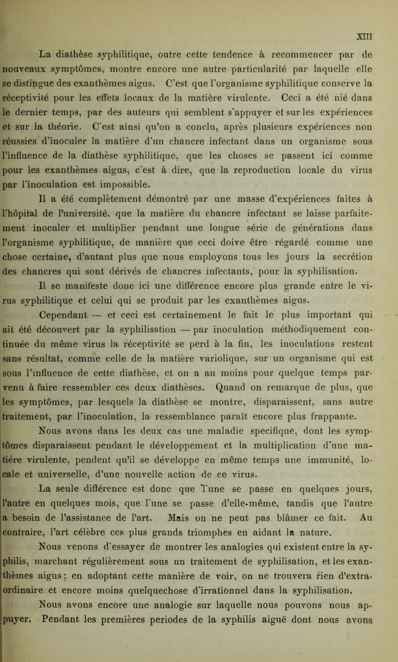 La diathèse syphilitique, outre cette tendence à recommencer par de nouveaux symptômes, montre encore une autre particularité par laquelle elle se distingue des exanthèmes aigus. C’est que l’organisme syphilitique conserve la réceptivité pour les effets locaux de la matière virulente. Ceci a été nié dans le dernier temps, par des auteurs qui semblent s’appuyer et sur les expériences et sur la théorie. C’est ainsi qu’on a conclu, après plusieurs expériences non réussies d’inoculer la matière d’un chancre infectant dans un organisme sous l’influence de la diathèse syphilitique, que les choses se passent ici comme pour les exanthèmes aigus, c'est à dire, que la reproduction locale du virus par l’inoculation est impossible. Il a été complètement démontré par une masse d’expériences faites à l’hôpital de l’université, que la matière du chancre infectant se laisse parfaite- ment inoculer et multiplier pendant une longue série de générations dans l’organisme syphilitique, de manière que ceci doive être régardé comme une chose certaine, d’autant plus que nous employons tous les jours la secrétion des chancres qui sont dérivés de chancres infectants, pour la syphilisation. Il se manifeste donc ici une différence encore plus grande entre le vi- rus syphilitique et celui qui se produit par les exanthèmes aigus. Cependant — et ceci est certainement le fait le plus important qui ait été découvert par la syphilisation — par inoculation méthodiquement con- tinuée du même virus la réceptivité se perd à la fin, les inoculations restent sans résultat, comme celle de la matière variolique, sur un organisme qui est sous l’influence de cette diathèse, et on a au moins pour quelque temps par- venu à faire ressembler ces deux diathèses. Quand on remarque de plus, que les symptômes, par lesquels la diathèse se montre, disparaissent, sans autre traitement, par l’inoculation, la ressemblance paraît encore plus frappante. Nous avons dans les deux cas une maladie spécifique, dont les symp- tômes disparaissent pendant le développement et la multiplication d’une ma- tière virulente, pendent qu’il se développe en même temps une immunité, lo- cale et universelle, d’une nouvelle action de ce virus. La seule différence est donc que 'l’une se passe en quelques jours, l’autre en quelques mois, que l'une se passe d’elle-même, tandis que l’autre a besoin de l’assistance de l’art. Mais on ne peut pas blâmer ce fait. Au contraire, l’art célèbre ces plus grands triomphes en aidant la nature. Nous venons d’essayer de montrer les analogies qui existent entre la sy- philis, marchant régulièrement sous un traitement de syphilisation, et les exan- thèmes aigus; en adoptant cette manière de voir, on ne trouvera rien d’extra- ordinaire et encore moins quelquechose d'irrationnel dans la syphilisation. Nous avons encore une analogie sur laquelle nous pouvons nous ap- puyer, Pendant les premières périodes de la syphilis aiguë dont nous avons