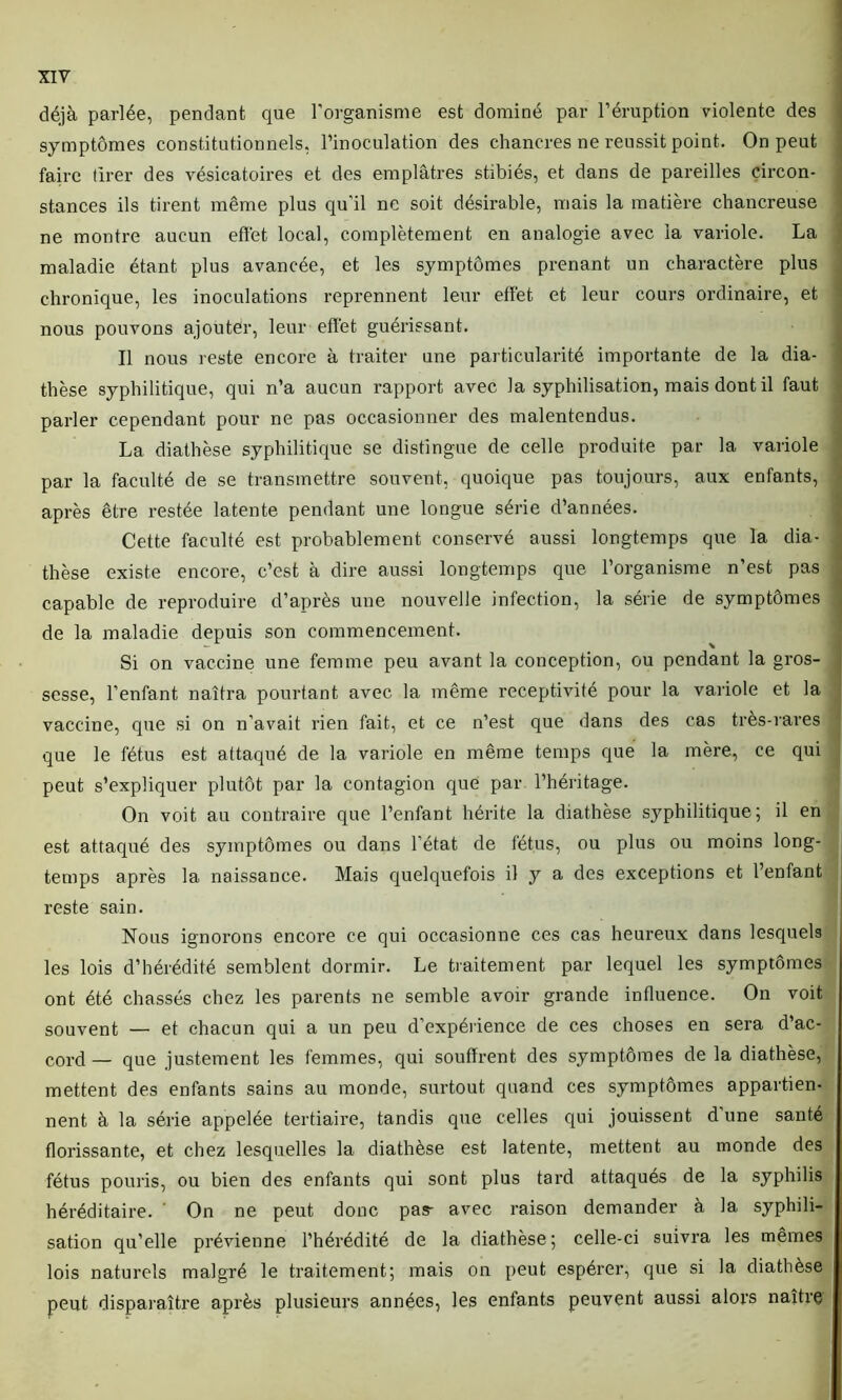 déjà parlée, pendant que l’organisme est dominé par l’éruption violente des symptômes constitutionnels, l’inoculation des chancres ne réussit point. On peut faire tirer des vésicatoires et des emplâtres stibiés, et dans de pareilles circon- stances ils tirent même plus qu’il ne soit désirable, mais la matière chancreuse ne montre aucun effet local, complètement en analogie avec la variole. La maladie étant plus avancée, et les symptômes prenant un charactère plus chronique, les inoculations reprennent leur effet et leur cours ordinaire, et nous pouvons ajouter, leur effet guérissant. Il nous reste encore à traiter nne particularité importante de la dia- thèse syphilitique, qui n’a aucun rapport avec la syphilisation, mais dont il faut parler cependant pour ne pas occasionner des malentendus. La diathèse syphilitique se distingue de celle produite par la variole par la faculté de se transmettre souvent, quoique pas toujours, aux enfants, après être restée latente pendant une longue série d’années. Cette faculté est probablement conservé aussi longtemps que la dia- thèse existe encore, c’est à dire aussi longtemps que l’organisme n’est pas capable de reproduire d’après une nouvelle infection, la série de symptômes de la maladie depuis son commencement. Si on vaccine une femme peu avant la conception, ou pendant la gros- sesse, l’enfant naîtra pourtant avec la même réceptivité pour la variole et la vaccine, que si on n’avait rien fait, et ce n’est que dans des cas très-rares que le fétus est attaqué de la variole en même temps que la mère, ce qui peut s’expliquer plutôt par la contagion que par l’héritage. On voit au contraire que l’enfant hérite la diathèse syphilitique; il en est attaqué des symptômes ou dans l’état de fétus, ou plus ou moins long- temps après la naissance. Mais quelquefois il y a des exceptions et l’enfant reste sain. Nous ignorons encore ce qui occasionne ces cas heureux dans lesquels les lois d’hérédité semblent dormir. Le traitement par lequel les symptômes ont été chassés chez les parents ne semble avoir grande influence. On voit souvent — et chacun qui a un peu d’expérience de ces choses en sera d’ac- cord _ qL1e justement les femmes, qui souffrent des symptômes de la diathèse, mettent des enfants sains au monde, surtout quand ces symptômes appartien- nent à la série appelée tertiaire, tandis que celles qui jouissent d une santé florissante, et chez lesquelles la diathèse est latente, mettent au monde des fétus pouris, ou bien des enfants qui sont plus tard attaqués de la syphilis héréditaire. ’ On ne peut donc pas- avec raison demander à la syphili- sation qu’elle prévienne l’hérédité de la diathèse; celle-ci suivra les mêmes lois naturels malgré le traitement; mais on peut espérer, que si la diathèse peut disparaître après plusieurs années, les enfants peuvent aussi alors naître