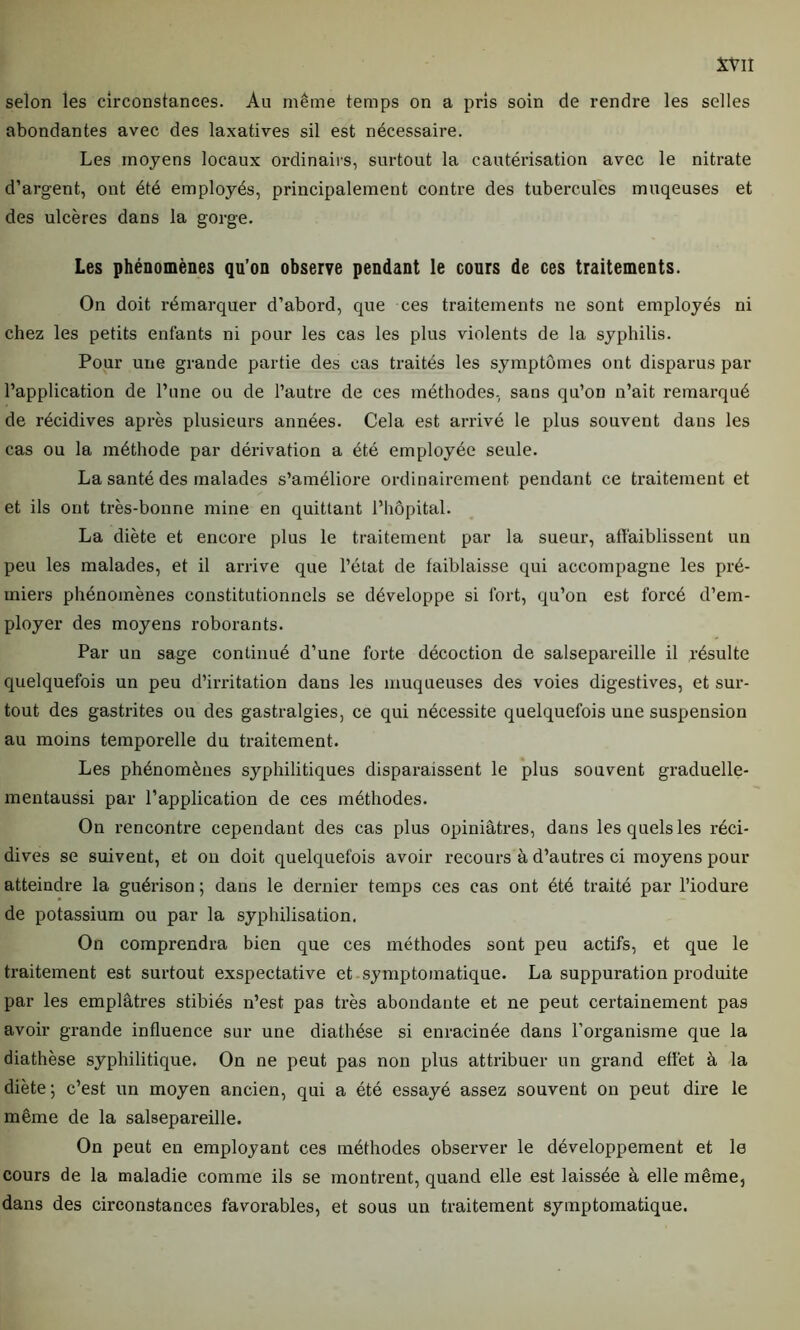 selon les circonstances. Au même temps on a pris soin de rendre les selles abondantes avec des laxatives sil est nécessaire. Les moyens locaux ordinairs, surtout la cautérisation avec le nitrate d’argent, ont été employés, principalement contre des tubercules muqeuses et des ulcères dans la gorge. Les phénomènes qu’on observe pendant le cours de ces traitements. On doit rémarquer d’abord, que ces traitements ne sont employés ni chez les petits entants ni pour les cas les plus violents de la syphilis. Pour une grande partie des cas traités les symptômes ont disparus par l’application de l’une ou de l’autre de ces méthodes, sans qu’on n’ait remarqué de récidives après plusieurs années. Cela est arrivé le plus souvent dans les cas ou la méthode par dérivation a été employée seule. La santé des malades s’améliore ordinairement pendant ce traitement et et ils ont très-bonne mine en quittant l’hôpital. La diète et encore plus le traitement par la sueur, affaiblissent un peu les malades, et il arrive que l’état de faiblaisse qui accompagne les pré- miers phénomènes constitutionnels se développe si fort, qu’on est forcé d’em- ployer des moyens roborants. Par un sage continué d’une forte décoction de salsepareille il résulte quelquefois un peu d’irritation dans les muqueuses des voies digestives, et sur- tout des gastrites ou des gastralgies, ce qui nécessite quelquefois une suspension au moins temporelle du traitement. Les phénomènes syphilitiques disparaissent le plus souvent graduelle- mentaussi par l’application de ces méthodes. On rencontre cependant des cas plus opiniâtres, dans les quels les réci- dives se suivent, et on doit quelquefois avoir recours à d’autres ci moyens pour atteindre la guérison ; dans le dernier temps ces cas ont été traité par l’iodure de potassium ou par la syphilisation. On comprendra bien que ces méthodes sont peu actifs, et que le traitement est surtout exspectative et symptomatique. La suppuration produite par les emplâtres stibiés n’est pas très abondante et ne peut certainement pas avoir grande influence sur une diathèse si enracinée dans l’organisme que la diathèse syphilitique. On ne peut pas non plus attribuer un grand effet à la diète ; c’est un moyen ancien, qui a été essayé assez souvent on peut dire le même de la salsepareille. On peut en employant ces méthodes observer le développement et le cours de la maladie comme ils se montrent, quand elle est laissée à elle même, dans des circonstances favorables, et sous un traitement symptomatique.