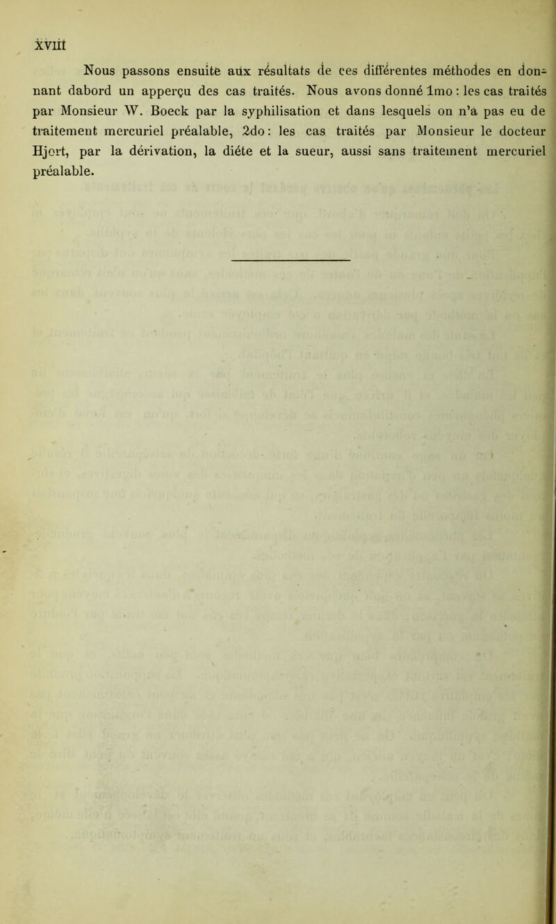 Nous passons ensuite aüx résultats de ees différentes méthodes en don- nant dabord un apperçu des cas traités. Nous avons donné lmo : les cas traités par Monsieur W. Boeck par la syphilisation et dans lesquels on n’a pas eu de traitement mercuriel préalable, 2do: les cas traités par Monsieur le docteur Hj ert, par la dérivation, la diète et la sueur, aussi sans traitement mercuriel préalable.