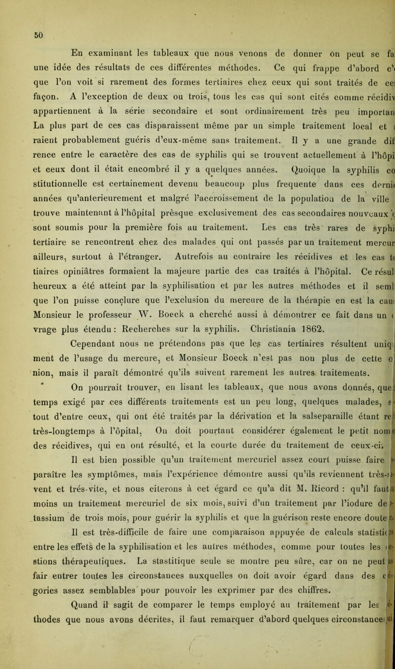 En examinant les tableaux que nous venons de donner on peut se fa une idée des résultats de ces différentes méthodes. Ce qui frappe d’abord e’< que l’on voit si rarement des formes tertiaires chez ceux qui sont traités de ce] façon. A l’exception de deux ou trois, tous les cas qui sont cités comme récidiv appartiennent à la série secondaire et sont ordinairement très peu importai La plus part de ces cas disparaissent même par un simple traitement local et ! raient probablement guéris d’eux-même sans traitement. Il y a une grande difi rence entre le caractère des cas de syphilis qui se trouvent actuellement à l’hôpi et ceux dont il était encombré il y a quelques années. Quoique la syphilis co stitutionnelle est certainement devenu beaucoup plus frequente dans ces dernk années qu’anterieurement et malgré l’accroissement de la population de la ville trouve maintenant à l’hôpital prèsque exclusivement des cas secondaires nouveaux’c sont soumis pour la première fois au traitement. Les cas très rares de syphi tertiaire se rencontrent chez des malades qui ont passés par un traitement mercur ailleurs, surtout à l’étranger. Autrefois au contraire les récidives et les cas ti tiaires opiniâtres formaient la majeure partie des cas traités à l’hôpital. Ce résul heureux a été atteint par la syphilisation et par les autres méthodes et il seml que l’on puisse conclure que l’exclusion du mercure de la thérapie en est la eau: Monsieur le professeur W. Boeck a cherché aussi à démontrer ce fait dans un < vrage plus étendu: Recherches sur la syphilis. Christiania 1862. Cependant nous ne prétendons pas que les cas tertiaires résultent uniq ment de l’usage du mercure, et Monsieur Boeck n’est pas non plus de cette o nion, mais il paraît démontré qu’ils suivent rarement les autres traitements. On pourrait trouver, en lisant les tableaux, que nous avons donnés, que] temps exigé par ces différents traitements est un peu long, quelques malades, e- tout d’entre ceux, qui ont été traités par la dérivation et la salseparaille étant reî très-longtemps à l’ôpital, On doit pourtant considérer également le petit nome des récidives, qui en ont résulté, et la courte durée du traitement de ceux-ci. Il est bien possible qu’un traitement mercuriel assez court puisse faire >* paraître les symptômes, mais l’expérience démontre aussi qu’ils reviennent très-M- vent et très-vite, et nous citerons à cet égard ce qu’a dit M. Iiicord : qu’il faut.u moins un traitement mercuriel de six mois, suivi d’un traitement par l’iodure de )- tassium de trois mois, pour guérir la syphilis et que la guérison reste encore doutes. Il est très-difficile de faire une comparaison appuyée de calculs statistirJS entre les effets de la syphilisation et les autres méthodes, comme pour toutes les <è* stions thérapeutiques. La stastitique seule se montre peu sûre, car on ne peut as fair entrer toutes les circonstances auxquelles on doit avoir égard dans des effr gories assez semblables pour pouvoir les exprimer par des chiffres. S Quand il sagit de comparer le temps employé au traitement par les é- thodes que nous avons décrites, il faut remarquer d’abord quelques circonstance ai B