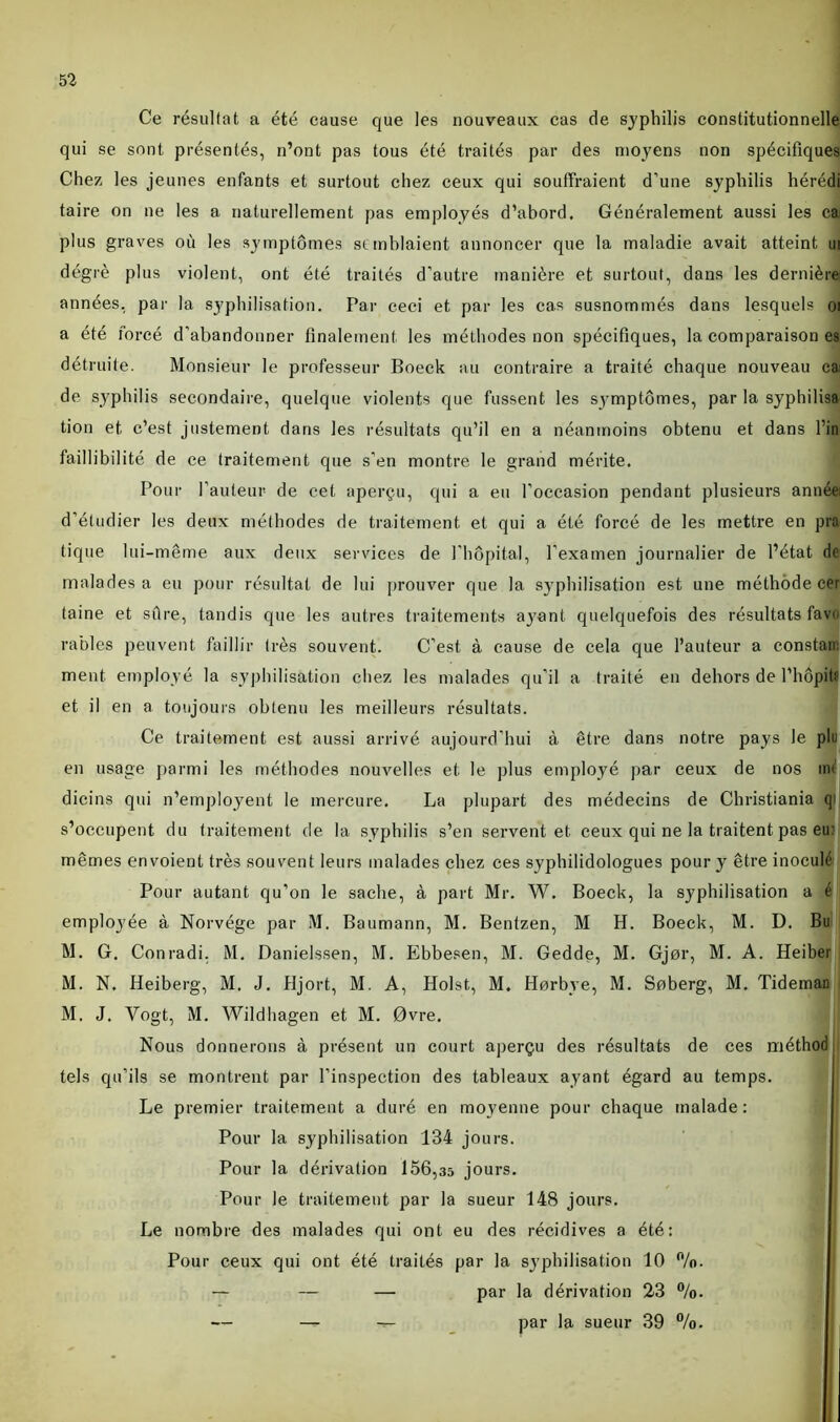 Ce résultat a été cause que les nouveaux cas de syphilis constitutionnelle qui se sont présentés, n’ont pas tous été traités par des moyens non spécifiques Chez les jeunes enfants et surtout chez ceux qui souffraient d’une syphilis hérédi taire on ne les a naturellement pas employés d’abord. Généralement aussi les ca plus graves où les symptômes st mblaient annoncer que la maladie avait atteint ui dégi'è plus violent, ont été traités d’autre manière et surtout, dans les dernière années, par la syphilisation. Par ceci et par les cas susnommés dans lesquels 01 a été forcé d’abandonner finalement les méthodes non spécifiques, la comparaison es détruite. Monsieur le professeur Boeck au contraire a traité chaque nouveau ca: de syphilis secondaire, quelque violents que fussent les symptômes, par la syphilisa tion et c’est justement dans les résultats qu’il en a néanmoins obtenu et dans l’in faillibilité de ce traitement que s’en montre le grand mérite. Pour l’auteur- de cet aperçu, qui a eu l’occasion pendant plusieurs année: d’étudier les deux méthodes de traitement et qui a été forcé de les mettre en pra tique lui-même aux deux services de l'hôpital, l’examen journalier de l’état de malades a eu pour résultat de lui prouver que la syphilisation est une méthode cer taine et sûre, tandis que les autres traitements ayant quelquefois des résultats favo râbles peuvent faillir très souvent. C’est à cause de cela que l’auteur a constata ment employé la syphilisation chez les malades qu’il a traité en dehors de l’hôpitf et il en a toujours obtenu les meilleurs résultats. Ce traitement est aussi arrivé aujourd’hui à être dans notre pays le plu en usage parmi les méthodes nouvelles et le plus employé par ceux de nos m< dicins qui n’employent le mercure. La plupart des médecins de Christiania qi s’occupent du traitement de la syphilis s’en servent et ceux qui ne la traitent pas eu: mêmes envoient très souvent leurs malades chez ces syphilidologues pour y être inoculé Pour autant qu’on le sache, à part Mr. W. Boeck, la syphilisation a é employée à Norvège par M. Baumann, M. Bentzen, M H. Boeck, M. D. Bu M. G. Conradi. M. Danielssen, M. Ebbesen, M. Gedde, M. Gjor, M. A. Heiber M. N. Heiberg, M. J. Hjort, M. A, Holst, M. Horbye, M. Soberg, M. Tidemau M. J. Vogt, M. Wildhagen et M. 0vre, Nous donnerons à présent un court aperçu des résultats de ces méthod tels qu’ils se montrent par l’inspection des tableaux ayant égard au temps. Le premier traitement a duré en moyenne pour chaque malade: Pour la syphilisation 134 jours. Pour la dérivation 156,35 jours. Pour le traitement par la sueur 148 jours. Le nombre des malades qui ont eu des récidives a été: Pour ceux qui ont été traités par la syphilisation 10 %. — — — par la dérivation 23 %. — — — par la sueur 39 %.