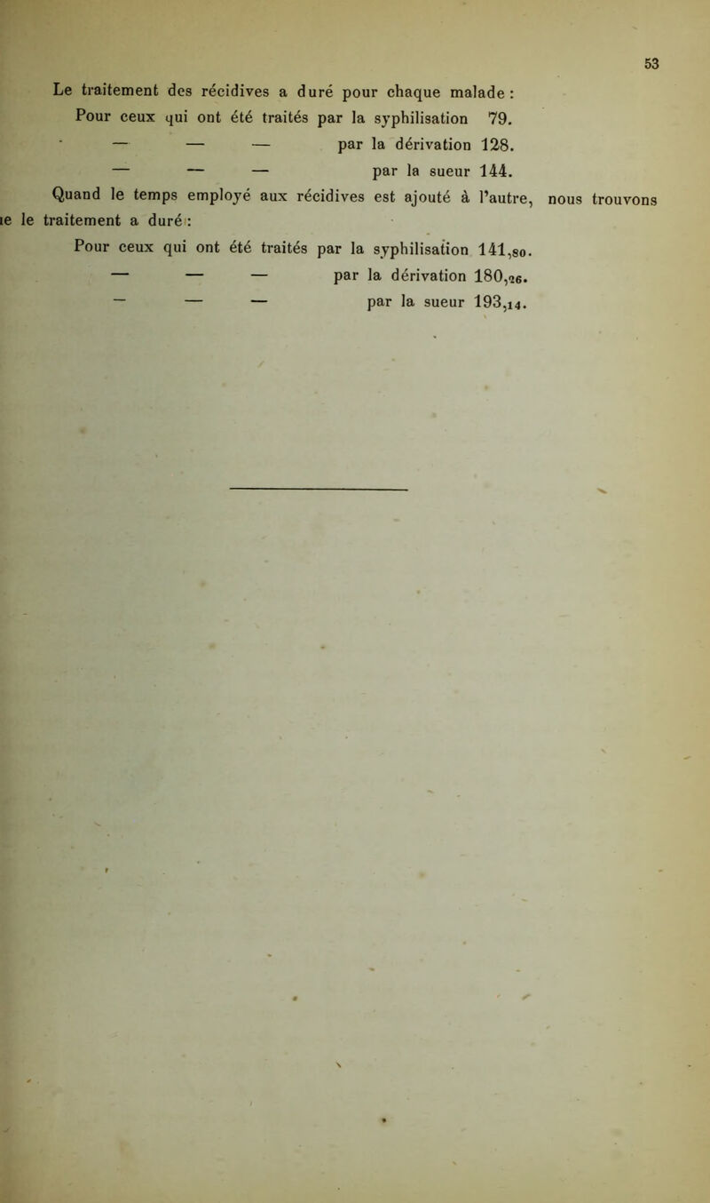 Le traitement des récidives a duré pour chaque malade: Pour ceux qui ont été traités par la syphilisation 79. — — — par la dérivation 128. — — — par la sueur 144. Quand le temps employé aux récidives est ajouté à l’autre, nous trouvons le le traitement a duré': Pour ceux qui ont été traités par la syphilisation 141,So. — — — par la dérivation 180,26. ~ — — par la sueur 193,j4.