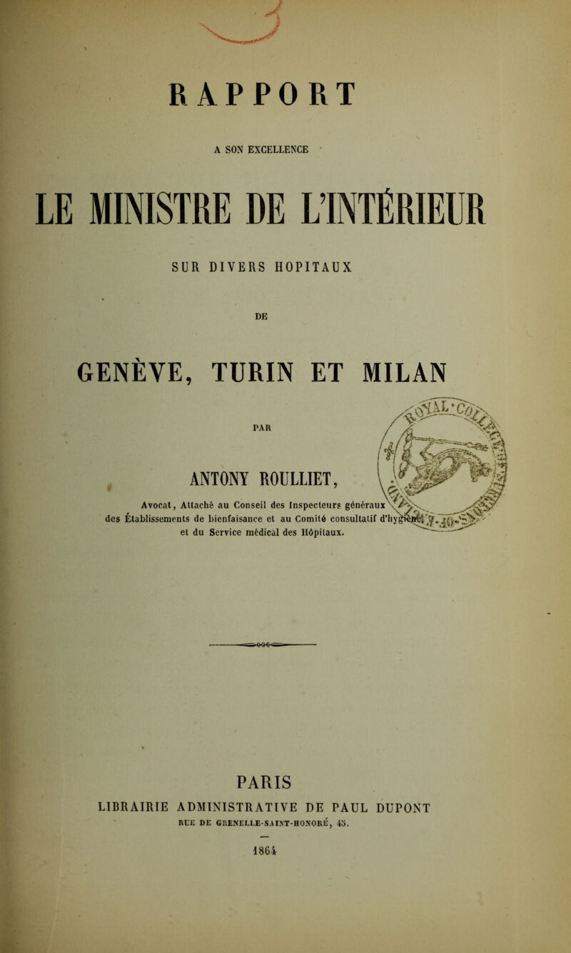 RAPPORT A SON EXCELLENCE LE MINISTRE DE L’INTÉRIEUR SUR DIVERS HOPITAUX DE GENÈVE, TURIN ET MILAN PAR ANTONY ROULLIET, y Avocat, Attache au Conseil des Inspecteurs généraux des Établissements de bienfaisance et au Comité consultatif et du Service médical des Hôpitaux. PARIS LIBRAIRIE ADMINISTRATIVE DE PAUL DUPONT RUE DE GRENELLE-SAINT-HONORÉ, 45. 1864