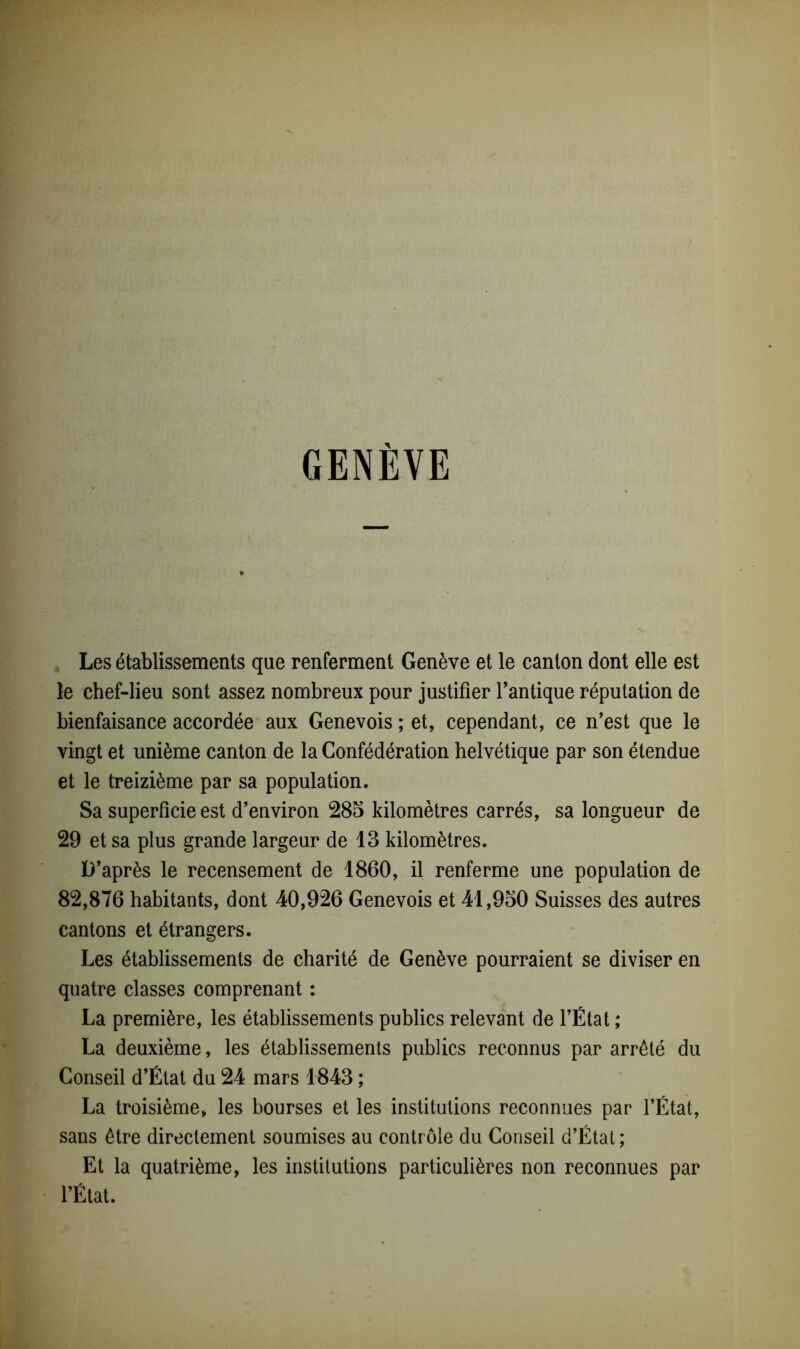 Les établissements que renferment Genève et le canton dont elle est le chef-lieu sont assez nombreux pour justifier l’antique réputation de bienfaisance accordée aux Genevois ; et, cependant, ce n’est que le vingt et unième canton de la Confédération helvétique par son étendue et le treizième par sa population. Sa superficie est d’environ 285 kilomètres carrés, sa longueur de 29 et sa plus grande largeur de 13 kilomètres. D’après le recensement de 1860, il renferme une population de 82,876 habitants, dont 40,926 Genevois et 41,950 Suisses des autres cantons et étrangers. Les établissements de charité de Genève pourraient se diviser en quatre classes comprenant : La première, les établissements publics relevant de l’État ; La deuxième, les établissements publics reconnus par arrêté du Conseil d’État du 24 mars 1843 ; La troisième, les bourses et les institutions reconnues par l’État, sans être directement soumises au contrôle du Conseil d’État ; Et la quatrième, les institutions particulières non reconnues par l’État.