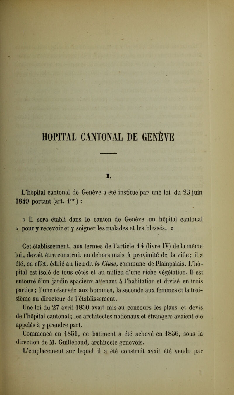 HOPITAL CANTONAL DE GENÈVE I. L’hôpital cantonal de Genève a été institué par une loi du 23 juin 1849 portant (art. 1er) : « Il sera établi dans le canton de Genève un hôpital cantonal « pour y recevoir et y soigner les malades et les blessés. » Cet établissement, aux termes de l’article 14 (livre 1Y) de la même loi, devait être construit en dehors mais à proximité de la ville ; il a été, en effet, édifié au lieu dit la Cluse, commune de Plainpalais. L’hô- pital est isolé de tous côtés et au milieu d’une riche végétation. Il est entouré d’un jardin spacieux attenant à l’habitation et divisé en trois parties ; l’une réservée aux hommes, la seconde aux femmes et la troi- sième au directeur de l’établissement. Une loi du 27 avril 1850 avait mis au concours les plans et devis de l’hôpital cantonal ; les architectes nationaux et étrangers avaient été appelés à y prendre part. Commencé en 1851, ce bâtiment a été achevé en 1856, sous la direction de M. Guillebaud, architecte genevois. L’emplacement sur lequel il a été construit avait été vendu par