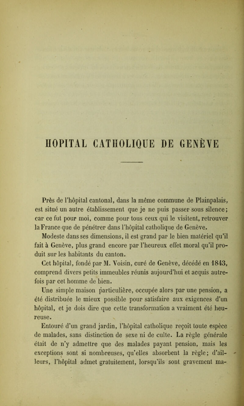 HOPITAL CATHOLIQUE DE GENÈVE Près de l’hôpital cantonal, dans la même commune de Plainpalais, est situé un autre établissement que je ne puis passer sous silence; car ce fut pour moi, comme pour tous ceux qui le visitent, retrouver la France que de pénétrer dans l’hôpital catholique de Genève. Modeste dans ses dimensions, il est grand par le bien matériel qu’il fait à Genève, plus grand encore par l’heureux effet moral qu’il pro- duit sur les habitants du canton. Cet hôpital, fondé par M. Voisin, curé de Genève, décédé en 1843, comprend divers petits immeubles réunis aujourd’hui et acquis autre- fois par cet homme de bien. Une simple maison particulière, occupée alors par une pension, a été distribuée le mieux possible pour satisfaire aux exigences d’un hôpital, et je dois dire que cette transformation a vraiment été heu- reuse. Entouré d’un grand jardin, l’hôpital catholique reçoit toute espèce de malades, sans distinction de sexe ni de culte. La règle générale était de n’y admettre que des malades payant pension, mais les exceptions sont si nombreuses, qu’elles absorbent la règle; d’ail- leurs, l’hôpital admet gratuitement, lorsqu’ils sont gravement ma-