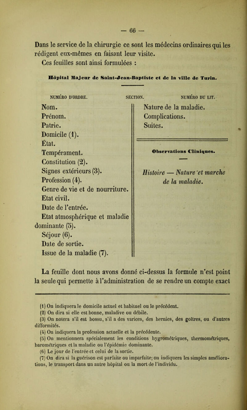 Dans le service de la chirurgie ce sont les médecins ordinaires qui les rédigent eux-mêmes en faisant leur visite. Ces feuilles sont ainsi formulées : Hôpital majeur de Saint-Jean-Baptiste et de la ville de Turin. Genre de vie et de nourriture. Etat civil. Date de l’entrée. Etat atmosphérique et maladie dominante (5). Séjour (6). Date de sortie. Issue de la maladie (7). La feuille dont nous avons donné ci-dessus la formule n’est point la seule qui permette à l’administration de se rendre un compte exact (1) On indiquera le domicile actuel et habituel ou le précédent. (2) On dira si elle est bonne, maladive ou débile. (3) On notera s’il est bossu, s’il a des varices, des hernies, des goitres, ou d’autres difformités. (4) On indiquera la profession actuelle et la précédente. (5) On mentionnera spécialement les conditions hygrométriques, thermométriques, barométriques et la maladie ou l’épidémie dominante. (6) Le jour de l’entrée et celui de la sortie. (7) On dira si la guérison est parfaite ou imparfaite; on indiquera les simples améliora- tions, le transport dans un autre hôpital ou la mort de l’individu. / NUMERO DU LIT. NUMERO D’ORDRE. SECTION. Nom. Prénom. Patrie. Domicile (1). État. Tempérament. Constitution (2). Signes extérieurs (3). Profession (4). Histoire — Nature 'et marche de la maladie. Nature de la maladie. Complications. Suites.