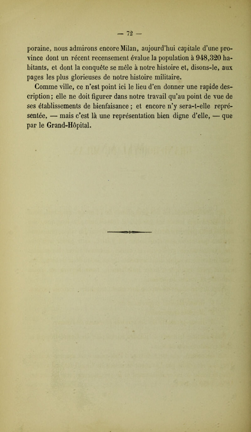 poraine, nous admirons encore Milan, aujourd’hui capitale d’une pro- vince dont un récent recensement évalue la population à 948,320 ha- bitants, et dont la conquête se mêle à notre histoire et, disons-le, aux pages les plus glorieuses de notre histoire militaire. Comme ville, ce n’est point ici le lieu d’en donner une rapide des- cription ; elle ne doit figurer dans notre travail qu’au point de vue de ses établissements de bienfaisance ; et encore n’y sera-t-elle repré- sentée, — mais c’est là une représentation bien digne d’elle, — que par le Grand-Hôpital.