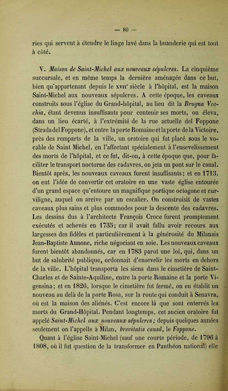 ries qui servent à étendre le linge lavé dans la buanderie qui est tout à côté. Y. Maison de Saint-Michel aux nouveaux sépulcres. La cinquième succursale, et en même temps la dernière aménagée dans ce but, bien qu’appartenant depuis le xvne siècle à l’hôpital, est la maison Saint-Michel aux nouveaux sépulcres. A cette époque, les caveaux construits sous l’église du Grand-hôpital, au lieu dit la Brugna Vec- chia, étant devenus insuffisants pour contenir ses morts, on éleva, dans un lieu écarté, à l’extrémité de la rue actuelle del Foppone (Strada del Foppone), et entre la porte Romaine et la porte de la Victoire, près des remparts de la ville, un oratoire qui fut placé sous le vo- 0 cable de Saint Michel, en l’affectant spécialement à l’ensevelissement des morts de l’hôpital, et ce fut, dit-on, à cette époque que, pour fa- ciliter le transport nocturne des cadavres, on jeta un pont sur le canal. Bientôt après, les nouveaux caveaux furent insuffisants; et en 1713, on eut l’idée de convertir cet oratoire en une vaste église entourée d’un grand espace qu’entoure un magnifique portique octogone et cur- viligne, auquel on arrive par un escalier. On construisit de vastes caveaux plus sains et plus commodes pour la descente des cadavres. Les dessins dus à l’architecte François Croce furent promptement exécutés et achevés en 1735; car il avait fallu avoir recours aux largesses des fidèles et particulièrement à la générosité du Milanais Jean-Baptiste Annone, riche négociant en soie. Les nouveaux caveaux furent bientôt abandonnés, car en 1783 parut une loi, qui, dans un but de salubrité publique, ordonnait d’ensevelir les morts en dehors de la ville. L’hôpital transporta les siens dans le cimetière de Saint- Charles et de Sainte-Aquiline, entre la porte Romaine et la porte Vi- gensina; et en 1826, lorsque le cimetière fut fermé, on en établit un nouveau au delà de la porte Rosa, sur la route qui conduit à Senavra, où est la maison des aliénés. C’est encore là que sont enterrés les morts du Grand-Hôpital. Pendant longtemps, cet ancien oratoire fut appelé Saint-Michel aux nouveaux sépulcres ; depuis quelques années seulement on l’appelle à Milan, brevitatis causa, le Foppone. Quant à l’église Saint-Michel (sauf une courte période, de 1796 à 1808, où il fut question de la transformer en Panthéon national) elle