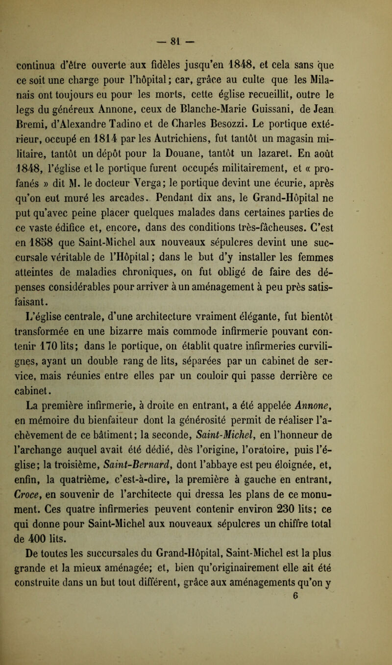 continua d’être ouverte aux fidèles jusqu’en 1848, et cela sans que ce soit une charge pour l’hôpital ; car, grâce au culte que les Mila- nais ont toujours eu pour les morts, cette église recueillit, outre le legs du généreux Annone, ceux de Blanche-Marie Guissani, de Jean Bremi, d’Alexandre Tadino et de Charles Besozzi. Le portique exté- rieur, occupé en 1814 par les Autrichiens, fut tantôt un magasin mi- litaire, tantôt un dépôt pour la Douane, tantôt un lazaret. En août 1848, l’église et le portique furent occupés militairement, et « pro- fanés » dit M. le docteur Yerga; le portique devint une écurie, après qu’on eut muré les arcades. Pendant dix ans, le Grand-Hôpital ne put qu’avec peine placer quelques malades dans certaines parties de ce vaste édifice et, encore, dans des conditions très-fâcheuses. C’est en 1858 que Saint-Michel aux nouveaux sépulcres devint une suc- cursale véritable de l’Hôpital ; dans le but d’y installer les femmes atteintes de maladies chroniques, on fut obligé de faire des dé- penses considérables pour arriver à un aménagement à peu près satis- faisant. L’église centrale, d’une architecture vraiment élégante, fut bientôt transformée en une bizarre mais commode infirmerie pouvant con- tenir 170 lits; dans le portique, on établit quatre infirmeries curvili- gnes, ayant un double rang de lits, séparées par un cabinet de ser- vice, mais réunies entre elles par un couloir qui passe derrière ce cabinet. La première infirmerie, à droite en entrant, a été appelée Annone, en mémoire du bienfaiteur dont la générosité permit de réaliser l’a- chèvement de ce bâtiment; la seconde, Saint-Michel, en l’honneur de l’archange auquel avait été dédié, dès l’origine, l’oratoire, puis l’é- glise; la troisième, Saint-Bernard, dont l’abbaye est peu éloignée, et, enfin, la quatrième, c’est-à-dire, la première à gauche en entrant, Croce, en souvenir de l’architecte qui dressa les plans de ce monu- ment. Ces quatre infirmeries peuvent contenir environ 230 lits; ce qui donne pour Saint-Michel aux nouveaux sépulcres un chiffre total de 400 lits. De toutes les succursales du Grand-Hôpital, Saint-Michel est la plus grande et la mieux aménagée; et, bien qu’originairement elle ait été construite dans un but tout différent, grâce aux aménagements qu’on y 6