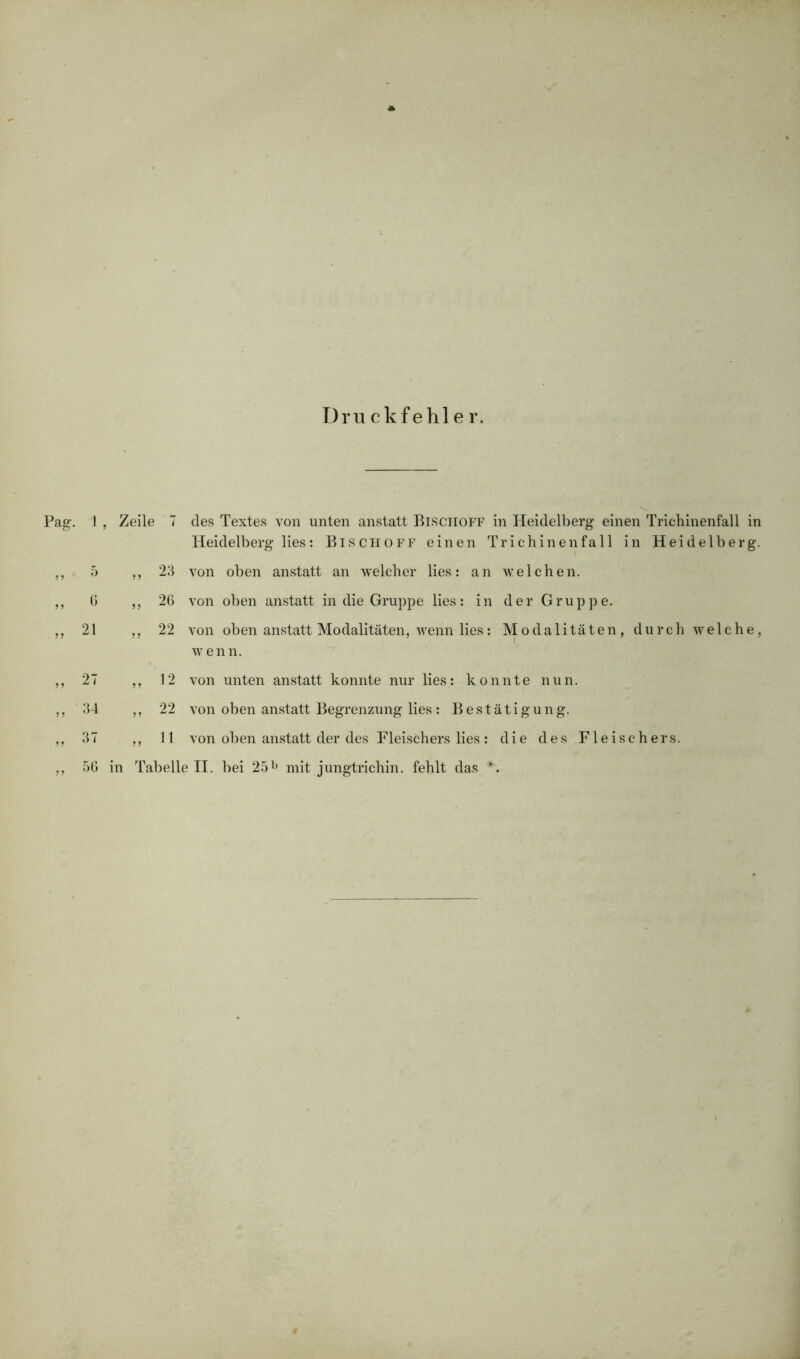 Druckfehler. Pag. 1 D G „ 21 „ 27 » 34 „ 37 „ 56 Zeile 7 des Textes von unten anstatt Btschoff in Heidelberg einen Trichinenfall in Heidelberg lies: Bischoff einen Trichinen fall in Heidelberg. ,, 23 von oben anstatt an welcher lies: an welchen. ,, 26 von oben anstatt in die Gruppe lies: in der Gruppe. ,, 22 von oben anstatt Modalitäten, wenn lies: Modalitäten, durch welche, wenn. ,, 12 von unten anstatt konnte nur lies: konnte nun. ,, 22 von oben anstatt Begrenzung lies : Bestätigung. ,, 11 von oben anstatt der des Fleischers lies : die des Fleischers, in Tabelle II. bei 25l) mit jungtrichin. fehlt das *.