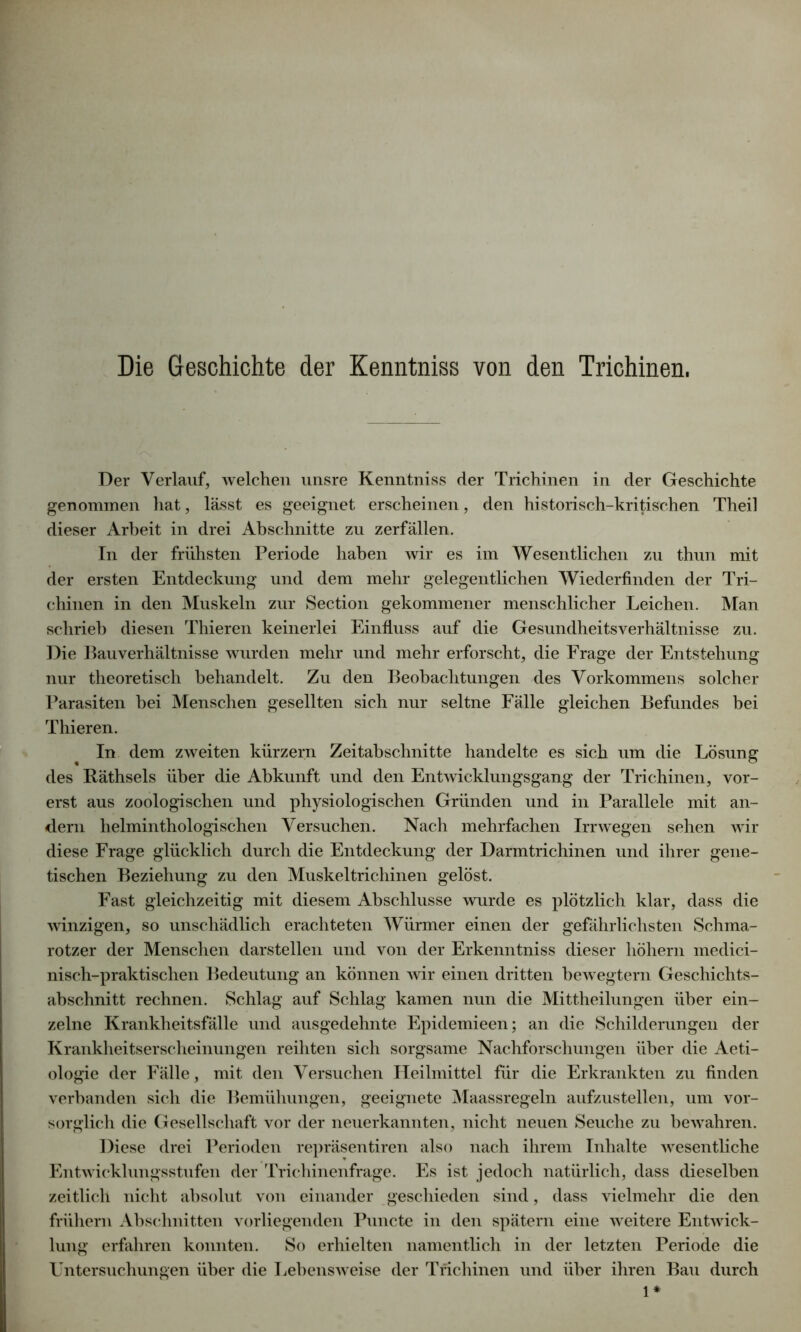 Die Geschichte der Kenntniss von den Trichinen, Der Verlauf, welchen unsre Kenntniss der Trichinen in der Geschichte genommen hat, lässt es geeignet erscheinen, den historisch-kritischen Theil dieser Arbeit in drei Abschnitte zu zerfallen. In der frühsten Periode haben wir es im Wesentlichen zu thun mit der ersten Entdeckung und dem mehr gelegentlichen Wiederfinden der Tri- chinen in den Muskeln zur Section gekommener menschlicher Leichen. Man schrieb diesen Thieren keinerlei Einfluss auf die Gesundheitsverhältnisse zu. Die Bauverhältnisse wurden mehr und mehr erforscht, die Frage der Entstehung nur theoretisch behandelt. Zu den Beobachtungen des Vorkommens solcher Parasiten bei Menschen gesellten sich nur seltne Fälle gleichen Befundes bei Thieren. In dem zweiten kurzem Zeitabschnitte handelte es sich um die Lösung des Räthsels über die Abkunft und den Entwicklungsgang der Trichinen, vor- erst aus zoologischen und physiologischen Gründen und in Parallele mit an- dern helminthologischen Versuchen. Nach mehrfachen Irrwegen sehen wir diese Frage glücklich durch die Entdeckung der Darm tri chinen und ihrer gene- tischen Beziehung zu den Muskeltrichinen gelöst. Fast gleichzeitig mit diesem Abschlüsse wurde es plötzlich klar, dass die winzigen, so unschädlich erachteten Würmer einen der gefährlichsten Schma- rotzer der Menschen darstellen und von der Erkenntniss dieser hohem medici- nisch-praktischen Bedeutung an können wir einen dritten bewegtem Geschichts- abschnitt rechnen. Schlag auf Schlag kamen nun die Mittheilungen über ein- zelne Krankheitsfälle und ausgedehnte Epidemieen; an die Schilderungen der Krankheitserscheinungen reihten sich sorgsame Nachforschungen über die Aeti- ologie der Fälle, mit den Versuchen Heilmittel für die Erkrankten zu finden verbanden sich die Bemühungen, geeignete Maassregeln aufzustellen, um vor- sorglich die Gesellschaft vor der neuerkannten, nicht neuen Seuche zu bewahren. Diese drei Perioden repräsentiren also nach ihrem Inhalte wesentliche Entwicklungsstufen der Trichinenfrage. Es ist jedoch natürlich, dass dieselben zeitlich nicht absolut von einander geschieden sind, dass vielmehr die den frühem Abschnitten vorliegenden Pnncte in den spätem eine weitere Entwick- lung erfahren konnten. So erhielten namentlich in der letzten Periode die Untersuchungen über die Lebensweise der Trichinen und über ihren Bau durch 1*