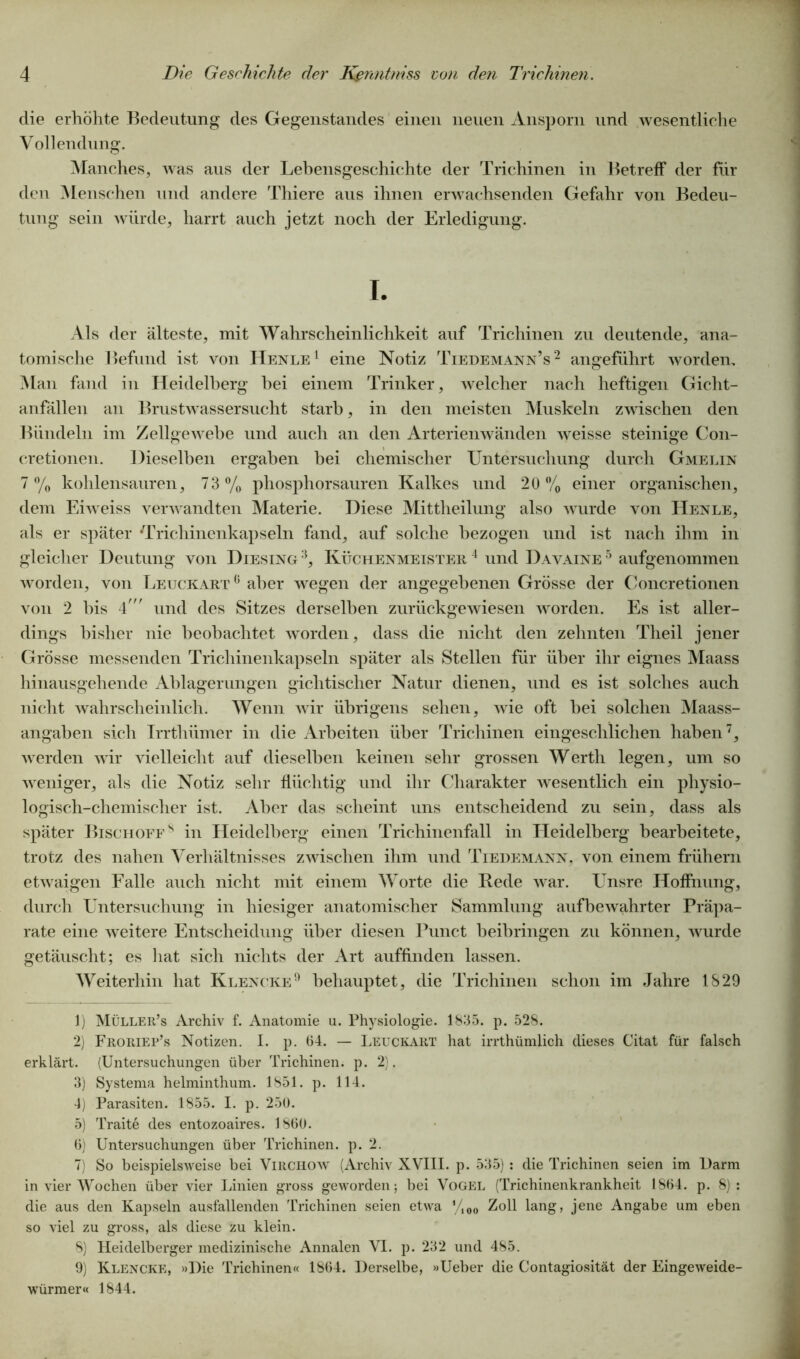 die erhöhte Bedeutung des Gegenstandes einen neuen Ansporn und wesentliche Vollendung. Manches, was aus der Lebensgeschichte der Trichinen in Betreff der für den Menschen und andere Thiere aus ihnen erwachsenden Gefahr von Bedeu- tung sein würde, harrt auch jetzt noch der Erledigung. I. Als der älteste, mit Wahrscheinlichkeit auf Trichinen zu deutende, ana- tomische Befund ist von Henle1 eine Notiz Tiedemann’s2 3 4 5 6 angeführt worden. Man fand in Heidelberg hei einem Trinker, welcher nach heftigen Gicht- anfällen an Brustwassersucht starb, in den meisten Muskeln zwischen den Bündeln im Zellgewebe und auch an den Arterienwänden weisse steinige C011- cretionen. Dieselben ergaben hei chemischer Untersuchung durch Gmelin 7% kohlensauren, 73% phosphorsauren Kalkes und 20% einer organischen, dem Eiweiss verwandten Materie. Diese Mittheilung also wurde von Henle, als er später Trichinenkapseln fand, auf solche bezogen und ist nach ihm in gleicher Deutung von Diesing :i, Küchenmeister 4 und D avaine 5 aufgenommen worden, von Leuckart0 aber wegen der angegebenen Grösse der Concretionen von 2 bis 4' und des Sitzes derselben zurückgewiesen worden. Es ist aller- dings bisher nie beobachtet worden, dass die nicht den zehnten Theil jener Grösse messenden Trichinenkapseln später als Stellen für über ihr eignes Maass hinausgehende Ablagerungen gichtischer Natur dienen, und es ist solches auch nicht wahrscheinlich. Wenn wir übrigens sehen, wie oft bei solchen Maass- angaben sich Irrthümer in die Arbeiten über Trichinen eingeschlichen haben7 8, werden wir vielleicht auf dieselben keinen sehr grossen Werth legen, um so weniger, als die Notiz sehr flüchtig und ihr Charakter wesentlich ein physio- logisch-chemischer ist. Aber das scheint uns entscheidend zu sein, dass als später Bischoffs in Heidelberg einen Trichinenfall in Heidelberg bearbeitete, trotz des nahen Verhältnisses zwischen ihm und Tiedemann. von einem frühem etwaigen Falle auch nicht mit einem Worte die Rede war. Unsre Hoffnung, durch Untersuchung in hiesiger anatomischer Sammlung aufbewahrter Präpa- rate eine weitere Entscheidung über diesen Punct heibringen zu können, wurde getäuscht; es hat sich nichts der Art auffinden lassen. Weiterhin hat Klencke9 behauptet, die Trichinen schon im Jahre 1829 1) Müller’s Archiv f. Anatomie u. Physiologie. 1835. p. 528. 2) Froriep’s Notizen. I. p. 64. — Leuckart hat irrthümlich dieses Citat für falsch erklärt. (Untersuchungen über Trichinen, p. 2). 3) Systema helminthum. 1851. p. 114. 4) Parasiten. 1855. I. p. 250. 5) Traite des entozoaires. 1860. 6) Untersuchungen über Trichinen, p. 2. 7) So beispielsweise bei Virchow (Archiv XVIII. p. 535) : die Trichinen seien im Darm in vier Wochen über vier Linien gross geworden; bei Vogel (Trichinenkrankheit 1864. p. 8): die aus den Kapseln ausfallenden Trichinen seien etwa yi00 Zoll lang, jene Angabe um eben so viel zu gross, als diese zu klein. 8) Heidelberger medizinische Annalen VI. p. 232 und 485. 9) Klencke, »Die Trichinen« 1864. Derselbe, »Ueber die Contagiosität der Eingeweide- würmer« 1844.