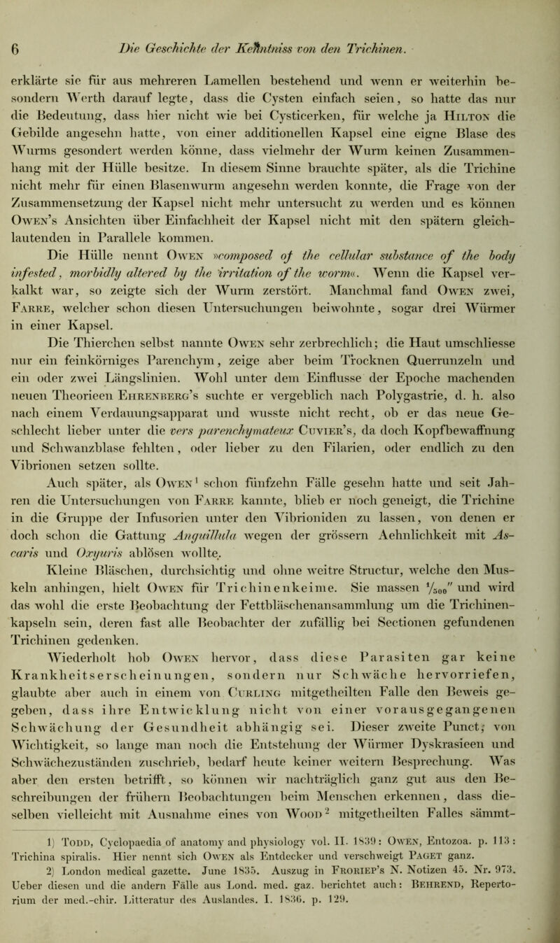 erklärte sie für aus mehreren Lamellen bestehend und wenn er weiterhin be- sondern Werth darauf legte, dass die Cysten einfach seien, so hatte das nur die Bedeutung, dass hier nicht wie hei Cysticerken, für welche ja Hilton die Gebilde angesehn hatte, von einer additionellen Kapsel eine eigne Blase des Wurms gesondert werden könne, dass vielmehr der Wurm keinen Zusammen- hang mit der Hülle besitze. In diesem Sinne brauchte später, als die Trichine nicht mehr für einen Blasenwurm angesehn werden konnte, die Frage von der Zusammensetzung der Kapsel nicht mehr untersucht zu werden und es können Owen’s Ansichten über Einfachheit der Kapsel nicht mit den spätem gleich- lautenden in Parallele kommen. Die Hülle nennt Owen »composed of the cellular substance of the body infested, morbidly altered by the Irritation of the worin«. Wenn die Kapsel ver- kalkt war, so zeigte sich der Wurm zerstört. Manchmal fand Owen zwei, Farre, welcher schon diesen Untersuchungen beiwohnte, sogar drei Würmer in einer Kapsel. Die Thierchen selbst nannte Owen sehr zerbrechlich; die Haut umschliesse nur ein feinkörniges Parenchym, zeige aber beim Trocknen Querrunzeln und ein oder zwei Längslinien. Wohl unter dem Einflüsse der Epoche machenden neuen Theorieen Ehrenberg’s suchte er vergeblich nach Polygastrie, d. h. also nach einem Verdauungsapparat und wusste nicht recht, oh er das neue Ge- schlecht lieber unter die vers parenchymateux Cuvier’s, da doch Kopfbewaffnung und Schwanzblase fehlten, oder lieber zu den Filarien, oder endlich zu den Vibrionen setzen sollte. Auch später, als Owen1 schon fünfzehn Fälle gesehn hatte und seit Jah- ren die Untersuchungen von Farre kannte, blieb er noch geneigt, die Trichine in die Gruppe der Infusorien unter den Vibrioniden zu lassen, von denen er doch schon die Gattung Anguillula wegen der grossem Aehnlichkeit mit As- caris und Oxyuris ahlösen wollte. Kleine Bläschen, durchsichtig und ohne weitre Structur, welche den Mus- keln anhingen, hielt Owen für Trichinenkeime. Sie massen %00 und wird das wohl die erste Beobachtung der Fetthläschenansammlung um die Trichinen- kapseln sein, deren fast alle Beobachter der zufällig hei Sectionen gefundenen Trichinen gedenken. Wiederholt hob Owen hervor, dass diese Parasiten gar keine Krankheitserscheinungen, sondern nur Schwäche hervorriefen, glaubte aber auch in einem von Curling mitgetheilten Falle den Beweis ge- geben, dass ihre Entwicklung nicht von einer vorausgegangenen Schwächung der Gesundheit abhängig sei. Dieser zweite Punct; von Wichtigkeit, so lange man noch die Entstehung der Würmer Dyskrasieen und Schwächezuständen zuschrieb, bedarf heute keiner weitern Besprechung. Was aber den ersten betrifft, so können wir nachträglich ganz gut aus den Be- schreibungen der frühem Beobachtungen heim Menschen erkennen, dass die- selben vielleicht mit Ausnahme eines von Wood2 mitgetheilten Falles sämmt- 1) Todd, Cyclopaedia of anatomy and physiology vol. II. 1839: Owen, Entozoa. p. 113: Trichina spiralis. Hier nennt sich Owen als Entdecker und verschweigt Paget ganz. 2) London medical gazette. June 1835. Auszug in Froriep’s N. Notizen 45. Nr. 973. Ueber diesen und die andern Fälle aus Lond. med. gaz. berichtet auch: Behrend, Reperto- rium der med.-chir. Litteratur des Auslandes. I. 1836. p. 129.