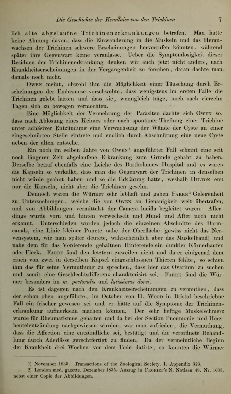 lieh alte abgelaufne Trichinenerkrankungen betrafen. Man hatte keine Ahnung davon, dass die Einwanderung in die Muskeln und das Heran- wachsen der Trichinen schwere Erscheinungen hervorrufen könnten, während später ihre Gegenwart keine veranlasse. Ueber die Symptomlosigkeit dieser Residuen der Trichinenerkrankung denken wir auch jetzt nicht anders, nach Krankheitserscheinungen in der Vergangenheit zu forschen, daran dachte man damals noch nicht. Owen meint, obwohl ihm die Möglichkeit einer Täuschung durch Er- scheinungen der Endosmose vorschwebte, dass wenigstens im ersten Falle die Trichinen gelebt hätten und dass sie, wenngleich träge, noch nach vierzehn Tagen sich zu bewegen vermochten. Eine Möglichkeit der Vermehrung der Parasiten dachte sich Owen so, dass nach Ablösung eines Keimes oder nach spontaner Theilung einer Trichine unter adhäsiver Entzündung eine Verwachsung der Wände der Cyste an einer eingeschnürten Stelle eintrete und endlich durch Abschnürung eine neue Cyste neben der alten entstehe. Ein noch im selben Jahre von Owen 1 angeführter Fall scheint eine seit noch längerer Zeit abgelaufene Erkrankung zum Grunde gehabt zu haben. Derselbe betraf ebenfalls eine Leiche des Bartholomew-Hospital und es waren die Kapseln so verkalkt, dass man die Gegenwart der Trichinen in denselben nicht würde geahnt haben und so die Erklärung hatte, weshalb Hilton erst nur die Kapseln, nicht aber die Trichinen gesehn. Dennoch waren die Würmer sehr lebhaft und gaben Fahre1 2 Gelegenheit zu Untersuchungen, welche die von Owen an Genauigkeit weit übertrafen, und von Abbildungen vermittelst der Camera lucida begleitet waren. Aller- dings wurde vorn und hinten verwechselt und Mund und After noch nicht erkannt. Unterschieden wurden jedoch die einzelnen Abschnitte des Darm- canals, eine Linie kleiner Puncte nahe der Oberfläche (gewiss nicht das Ner- vensystem, wie man später deutete, wahrscheinlich aber das Muskelband) und nahe dem für das Vorderende gehaltnen Hinterende ein dunkler Körnerhaufen oder Fleck. Farre fand den letztem zuweilen nicht und da er einigemal dem einen von zwei in derselben Kapsel eingeschlossnen Thieren fehlte, so schien ihm das für seine Vermuthung zu sprechen, dass hier das Ovarium zu suchen und somit eine Geschlechtsdiflerenz charakterisirt sei. Farre fand die Wür- mer besonders im m. pectoralis und latissimus dorsi. Es ist dagegen nach den Krankheitserscheinungen zu vermuthen, dass der schon oben angeführte, im October von H. Wood in Bristol beschriebne Fall ein frischer gewesen sei und er hätte auf die Symptome der Trichinen- erkrankung aufmerksam machen können. Der sehr heftige Muskelschmerz wurde für Rheumatismus gehalten und da bei der Section Pneumonie und Herz- beutelentzündung nachgewiesen wurden, war man zufrieden, die Vermuthung, dass die Aflection eine entzündliche sei, bestätigt und die verordnete Behand- lung durch Aderlässe gerechtfertigt zu finden. Da der vermeintliche Beginn der Krankheit drei Wochen vor dem Tode datirte, so konnten die Würmer 1) November 1835. Transactions of the Zoological Society. I. Appendix 323. 2) London med. gazette. Dezember 1835. Auszug in FrorieFs N. Notizen 48. Nr. 1035, nebst einer Copie der Abbildungen.