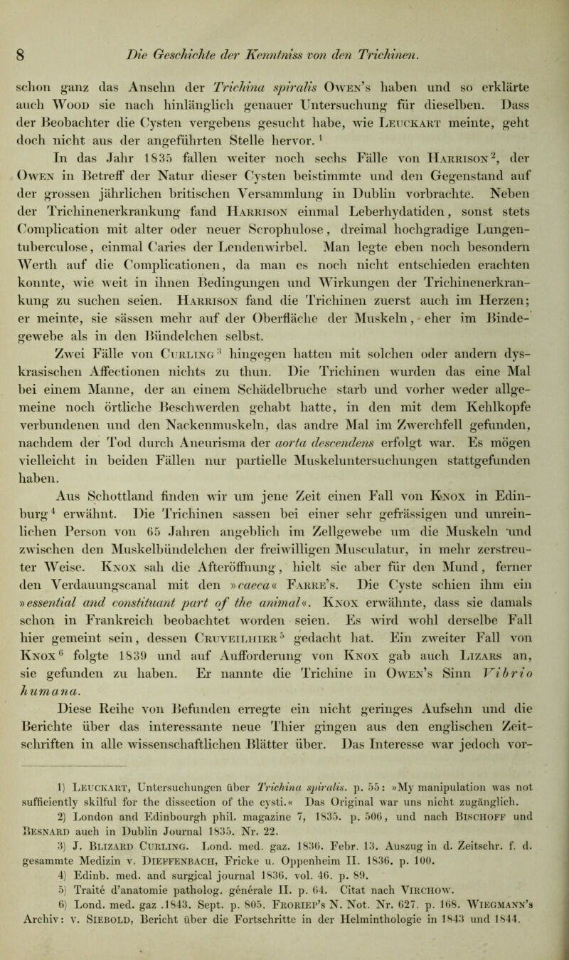 schon ganz das Ansehn der Trichina spiralis Owen’s haben und so erklärte auch Wood sie nach hinlänglich genauer Untersuchung für dieselben. Dass der Beobachter die Cysten vergebens gesucht habe, wie Leuckart meinte, geht doch nicht aus der angeführten Stelle hervor.1 In das Jahr 1835 fallen weiter noch sechs Fälle von Harrison2 3, der Owen in Betreff der Natur dieser Cysten heistimmte und den Gegenstand auf der grossen jährlichen britischen Versammlung in Dublin vorbrachte. Neben der Trichinenerkrankung fand Harrison einmal Leberhydatiden, sonst stets Complication mit alter oder neuer Scrophulose, dreimal hochgradige Lungen- tuberculose, einmal Caries der Lendenwirbel. Man legte eben noch besondern Werth auf die Complicationen, da man es noch nicht entschieden erachten konnte, wie weit in ihnen Bedingungen und Wirkungen der Trichinenerkran- kung zu suchen seien. Harrison fand die Trichinen zuerst auch im Herzen; er meinte, sie sässen mehr auf der Oberfläche der Muskeln, eher im Binde- gewebe als in den Bündelchen selbst. Zwei Fälle von Curling :i hingegen hatten mit solchen oder andern dys- krasischen Affectionen nichts zu thun. Die Trichinen wurden das eine Mal bei einem Manne, der an einem Schädelbruche starb und vorher weder allge- meine noch örtliche Beschwerden gehabt hatte, in den mit dem Kehlkopfe verbundenen und den Nackenmuskeln, das andre Mal im Zwerchfell gefunden, nachdem der Tod durch Aneurisma der aorta descenclens erfolgt war. Es mögen vielleicht in beiden Fällen nur partielle Muskeluntersuchungen stattgefunden haben. Aus Schottland finden wir um jene Zeit einen Fall von Knox in Edin- burg4 erwähnt. Die Trichinen sassen bei einer sehr gefrässigen und unrein- lichen Person von 65 Jahren angeblich im Zellgewebe um die Muskeln und zwischen den Muskelbündelchen der freiwilligen Musculatur, in mehr zerstreu- ter Weise. Knox sah die Afteröffnung, hielt sie aber für den Mund, ferner den Verdauungscanal mit den »caeca« Farre’s. Die Cyste schien ihm ein »essential and constituant part of the animal«. Knox erwähnte, dass sie damals schon in Frankreich beobachtet worden seien. Es wird wohl derselbe Fall hier gemeint sein, dessen Cruveilhier5 gedacht hat. Ein zweiter Fall von Knox6 folgte 1839 und auf Aufforderung von Knox gab auch Lizars an, sie gefunden zu haben. Er nannte die Trichine in Owen’s Sinn Vibrio humana. Diese Reihe von Befunden erregte ein nicht geringes Aufsehn und die Berichte über das interessante neue Thier gingen aus den englischen Zeit- schriften in alle wissenschaftlichen Blätter über. Das Interesse war jedoch vor- 1) LEUCKART, Untersuchungen über Trichina spiralis. p. 55: »My manipulation was not sufficiently skilful for the dissection of the cysti.« Das Original war uns nicht zugänglich. 2) London and Edinbourgh phil. magazine 7, 1835. p. 506, und nach Bischoff und Besnard auch in Dublin Journal 1835. Nr. 22. 3) J. Blizard Curling. Lond. med. gaz. 1836. Febr. 13. Auszug in d. Zeitschr. f. d. gesammte Medizin v. Dieffenbach, Ericke u. Oppenheim II. 1836. p. 100. 4) Edinb. med. and surgjcal journal 1836. vol. 46. p. 89. 5) Traite d’anatomie patholog. generale II. p. 64. Citat nach Virchow. 6) Lond. med. gaz .1843. Sept. p. 805. Froriep’s N. Not. Nr. 627. p. 168. Wiegmann’s Archiv: v. Siebold, Bericht über die Fortschritte in der Helminthologie in 1843 und 1844.