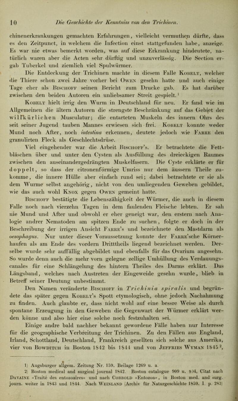 chinenerkrankungen gemachten Erfahrungen, vielleicht vermuthen dürfte, dass es den Zeitpunct, in welchem die Infection einst stattgefunden habe, anzeige. Es war nie etwas bemerkt worden, was auf diese Erkrankung hindeutete, na- türlich waren aber die Acten sehr dürftig und unzuverlässig. Die Section er- gab Tuberkel und ziemlich viel Spulwürmer. Die Entdeckung der Trichinen machte in diesem Falle Kobelt, welcher die Thiere schon zwei Jahre vorher bei Owen gesehn hatte und auch einige Tage eher als Bischoff seinen Bericht zum Drucke gab. Es hat darüber zwischen den beiden Autoren ein unliebsamer Streit gespielt.1 Kobelt hielt irrig den Wurm in Deutschland für neu. Er fand wie im Allgemeinen die altern Autoren die strengste Beschränkung auf das Gebiet der wiirkürlichen Musculatur; die entarteten Muskeln des innern Ohrs des seit seiner Jugend tauben Mannes erwiesen sich frei. Kobelt konnte weder Mund noch After, noch intestina erkennen, deutete jedoch wie Farbe den granulirten Fleck als Geschlechtsdrüse. Viel eingehender war die Arbeit Bischoff’s. Er betrachtete die Fett- bläschen über und unter den Cysten als Ausfüllung des dreieckigen Raumes zwischen den auseinandergedrängten Muskelfasern. Die Cyste erklärte er für doppelt, so dass der citronenförmige Umriss nur dem äussern Theile zu- komme , die innere Hülle aber einfach rund sei; dabei betrachtete er sie als dem Wurme selbst angehörig, nicht von den umliegenden Geweben gebildet, wie das auch wohl Knox gegen Owen gemeint hatte. Bischoff bestätigte die Lebenszähigkeit der Würmer, die auch in diesem Falle noch nach vierzehn Tagen in dem faulenden Fleische lebten. Er sah nie Mund und After und obwohl er eher geneigt war, den erstem nach Ana- logie andrer Nematoden am spitzen Ende zu suchen, folgte er doch in der Beschreibung der irrigen Ansicht Farre’s und bezeichnete den Mastdarm als oesophagus. Nur unter dieser Voraussetzung konnte der FARRE’sche Körner- haufen als am Ende des vordem Dritttheils liegend bezeichnet werden. Der- selbe wurde sehr auffällig abgebildet und ebenfalls für das Ovarium angesehn. So wurde denn auch die mehr vorn gelegne zellige Umhüllung des Verdauungs- canales für eine Schlängelung des hintern Theiles des Darms erklärt. Das Längshand, welches nach Austreten der Eingeweide gesehn wurde, blieb in Betreff seiner Deutung unbestimmt. Den Namen veränderte Bischoff in Trichinia spiralis und begrün- dete das später gegen Kobelt’s Spott etymologisch, ohne jedoch Nachahmung zu finden. Auch glaubte er, dass nicht wohl auf eine bessre Weise als durch spontane Erzeugung in den Geweben die Gegenwart der Würmer erklärt wer- den könne und also hier eine solche noch festzuhalten sei. Einige andre bald nachher bekannt gewordene Fälle haben nur Interesse für die geographische Verbreitung der Trichinen. Zu den Fällen aus England, Irland, Schottland, Deutschland, Frankreich gesellten sich solche aus Amerika, vier von Bowditch in Boston 1842 bis 1844 und von Jeffries Wyman 18452, 1) Augsburger allgem. Zeitung Nr. 159. Beilage 1269 u. a 2) Boston medical and surgical journal 1842. Boston catalogue 909 u. 934, Citat nach Davaine »Traite des entozoaires« und nach Cobbold »Entozoa« , in Boston med. and surg. journ. weiter in 1843 und 1844. Nach Weinland (Archiv für Naturgeschichte 1859. I. p. 283)