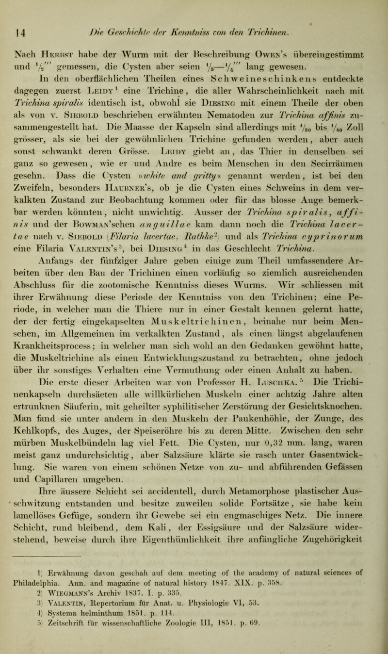 Nach Herbst habe der Wurm mit der Beschreibung Owen’s übereingestimmt und V' gemessen, die Cysten aber seien 1 2 3 4 5/5—4/4m lang gewesen. In den oberflächlichen Theilen eines Sch weine Schinkens entdeckte dagegen zuerst Leidy1 eine Trichine, die aller Wahrscheinlichkeit nach mit Trichina spiralis identisch ist, obwohl sie Diesing mit einem Theile der oben als von v. Siebold beschrieben erwähnten Nematoden zur Trichina affinis zu- sammengestellt hat. Die Maasse der Kapseln sind allerdings mit V30 bis y40 Zoll grösser, als sie bei der gewöhnlichen Trichine gefunden werden, aber auch sonst schwankt deren Grösse. Leidy giebt an, das Thier in denselben sei ganz so gewesen, wie er und Andre es beim Menschen in den Secirräumen gesehn. Dass die Cysten »white and gritty« genannt werden, ist bei den Zweifeln, besonders Haubner’s, ob je die Cysten eines Schweins in dem ver- kalkten Zustand zur Beobachtung kommen oder für das blosse Auge bemerk- bar werden könnten, nicht unwichtig. Ausser der Trichina spiralis, affi- nis und der BowMAN’schen anguillae kam dann noch die Trichina lacer- tae nach v. Siebold (Filaria lacertae, JRathke2 und als Trichina cyprinorum eine Filaria Valentin’s:i, bei Diesing4 in das Geschlecht Trichina. Anfangs der fünfziger Jahre geben einige zum Theil umfassendere Ar- beiten über den Bau der Trichinen einen vorläufig so ziemlich ausreichenden Abschluss für die zootomische Kenntniss dieses Wurms. Wir schliessen mit ihrer Erwähnung diese Periode der Kenntniss von den Trichinen; eine Pe- riode, in welcher man die Thiere nur in einer Gestalt kennen gelernt hatte, der der fertig eingekapselten Muskeltrichinen, beinahe nur beim Men- schen, im Allgemeinen im verkalkten Zustand, als einen längst abgelaufenen Krankheitsprocess; in welcher man sich wohl an den Gedanken gewöhnt hatte, die Muskeltrichine als eineu Entwicklungszustand zu betrachten, ohne jedoch über ihr sonstiges Verhalten eine Vermuthung oder einen Anhalt zu haben. Die erste dieser Arbeiten war von Professor H. Luschka. 5 Die Trichi- nenkapseln durchsäeten alle willkürlichen Muskeln einer achtzig Jahre alten ertrunknen Säuferin, mit geheilter syphilitischer Zerstörung der Gesichtsknochen. Man fand sie unter andern in den Muskeln der Paukenhöhle, der Zunge, des Kehlkopfs, des Auges, der Speiseröhre bis zu deren Mitte. Zwischen den sehr mürben Muskelbündeln lag viel Fett. Die Cysten, nur 0,32 mm. lang, waren meist ganz undurchsichtig, aber Salzsäure klärte sie rasch unter Gasentwick- lung. Sie waren von einem schönen Netze von zu- und abführenden Gefässen und Capillaren umgeben. Ihre äussere Schicht sei accidentell, durch Metamorphose plastischer Aus- schwitzung entstanden und besitze zuweilen solide Fortsätze, sie habe kein lamellöses Gefüge, sondern ihr Gewebe sei ein engmaschiges Netz. Die innere Schicht, rund bleibend, dem Kali, der Essigsäure und der Salzsäure wider- stehend, beweise durch ihre Eigenthümlichkeit ihre anfängliche Zugehörigkeit 1) Erwähnung davon geschah auf dem meeting of the academy of natural Sciences of Philadelphia. Ann. and magazine of natural history 1847. XIX. p. 358. 2) Wiegmann’s Archiv 1837. I. p. 335. 3) Valentin, Repertorium für Anat. u. Physiologie VI, 53. 4) Systema helminthum 1851. p. 114. 5) Zeitschrift für wissenschaftliche Zoologie III, 1851. p. 69.