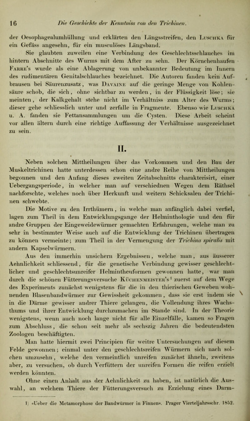 der Oesophagealumlnillung und erklärten den Längsstreifen, den Luschka für ein Gefäss angesehn, für ein musculöses Längsband. Sie glaubten zuweilen eine Verbindung des Geschlechtsschlauches im hintern Abschnitte des Wurms mit dem After zu sehn. Der Körnebenhaufen Fahre’s wurde als eine Ablagerung von unbekannter Bedeutung im Innern des rudimentären Genitalschlauches bezeichnet. Die Autoren fanden kein Auf- brausen bei Säurenzusatz, was D avaine auf die geringe Menge von Kohlen- säure schob, die sich, ohne sichtbar zu werden, in der Flüssigkeit löse; sie meinten, der Kalkgehalt stehe nicht im Verhältniss zum Alter des Wurms; dieser gehe schliesslich unter und zerfalle in Fragmente. Ebenso wie Luschka u. A. fanden sie Fettansammlungen um die Cysten. Diese Arbeit scheint vor allen ältern durch eine richtige Auffassung der Verhältnisse ausgezeichnet zu sein. II. Neben solchen Mittheilungen über das Vorkommen und den Bau der Muskeltrichinen hatte unterdessen schon eine andre Reihe von Mittheilungen begonnen und den Anfang dieses zweiten Zeitabschnitts charakterisirt, einer Uebergangsperiode, in welcher man auf verschiednen Wegen dem Räthsel nachforschte, welches noch über Herkunft und weitern Schicksalen der Trichi- nen schwebte. Die Motive zu den Irrthümern, in welche man anfänglich dabei verfiel, lagen zum Theil in dem Entwicklungsgänge der Helminthologie und den für andre Gruppen der Eingeweidewürmer gemachten Erfahrungen, welche man zu sehr in bestimmter Weise auch auf die Entwicklung der Trichinen übertragen zu können vermeinte; zum Theil in der Vermengung der Trichinci spirdlis mit andern Kapselwürmern. Aus den immerhin unsichern Ergebnissen, welche man, aus äusserer Aehnlichkeit scliliessend, für die genetische Verbindung gewisser geschlecht- licher und geschlechtsunreifer Helminthenformen gewonnen hatte, war man durch die schönen Fütterungsversuche Küchenmeister’s1 zuerst auf dem Wege des Experiments zunächst wenigstens für die in den thierischen Geweben woh- nenden Blasenbandwürmer zur Gewissheit gekommen, dass sie erst indem sie ^ in die Därme gewisser andrer Thiere gelangen, die Vollendung ihres Wachs- thums und ihrer Entwicklung durchzumachen im Stande sind. In der Theorie wenigstens, wenn auch noch lange nicht für alle Einzelfälle, kamen so Fragen zum Abschluss, die schon seit mehr als sechszig Jahren die bedeutendsten Zoologen beschäftigten. Man hatte hiermit zwei Frincipien für weitre Untersuchungen auf diesem Felde gewonnen; einmal unter den geschlechtsreifen Würmern sich nach sol- chen umzuselm, welche den vermeintlich unreifen zunächst ähneln, zweitens aber, zu versuchen, ob durch Verfüttern der unreifen Formen die reifen erzielt werden könnten. Ohne einen Anhalt aus der Aehnlichkeit zu haben, ist natürlich die Aus- wahl, an welchem Thiere der Fütterungsversuch zu Erzielung eines Darm- 1) «Ueber die Metamorphose der Bandwürmer in Finnen». Prager Vierteljahrsschr. 1852.