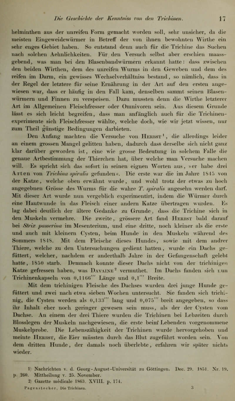 helminthen aus der unreifen Form gemacht worden soll, sehr unsicher, da die meisten Eingeweidewürmer in Betreff der von ihnen bewohnten Wirthe ein sehr enges Gebiet haben. So entstand denn auch für die Trichine das Suchen nach solchen Aehnlichkeiten. Für den Versuch selbst aber erschien maass- gebend, was man bei den Blasenbandwürmern erkannt hatte : dass zwischen den beiden Wirthen, dem des unreifen Wurms in den Geweben und dem des reifen im Darm, ein gewisses Wechselverhältniss bestand, so nämlich, dass in der Regel der letztere für seine Ernährung in der Art auf den ersten ange- wiesen war, dass er häufig in den Fall kam, denselben sammt seinen Blasen- würmern und Finnen zu verspeisen. Dazu mussten denn die Wirthe letzterer Art im Allgemeinen Fleischfresser oder Omnivoren sein. Aus diesem Grunde lässt es sich leicht begreifen, dass man anfänglich auch für die Trichinen- experimente sich Fleischfresser wählte, welche doch, wie wir jetzt wissen, nur zum Theil günstige Bedingungen darbieten. Den Anfang machten die Versuche von Herbst 1, die allerdings leider an einem grossen Mangel gelitten haben, dadurch dass derselbe sich nicht ganz klar darüber geworden ist, eine wie grosse Bedeutung in solchem Falle die genaue Artbestimmung der Thierchen hat, über welche man Versuche machen will. Es spricht sich das sofort in seinen eignen Worten aus, »er habe drei Arten von Trichina spiralis gefunden«. Die erste war die im Jahre 1845 von der Katze, welche oben erwähnt wurde, und wohl trotz der etwas zu hoch angegebnen Grösse des Wurms für die wahre T. spiralis angesehn werden darf. Mit dieser Art wurde nun vergeblich experimentirt, indem die Würmer durch eine Hautwunde in das Fleisch einer andern Katze übertragen wurden. Es lag dabei deutlich der ältere Gedanke zu Grunde, dass die Trichine sich in den Muskeln vermehre. Die zweite, grössere Art fand Herbst bald darauf bei Strix passerina im Mesenterium, und eine dritte, noch kleiner als die erste und auch mit kleinern Cysten, beim Hunde in den Muskeln während des Sommers 1848. Mit dem Fleische dieses Hundes, sowie mit dem andrer Thiere, welche zu den Untersuchungen gedient hatten, wurde ein Dachs ge- füttert, welcher, nachdem er anderthalb Jahre in der Gefangenschaft gelebt hatte, 1850 starb. Demnach konnte dieser Dachs nicht von der trichinigen Katze gefressen haben, was Davaine1 2 vermuthet. Im Dachs fanden sich nun Trichinenkapseln von 0,1160' Länge und 0,1' Breite. Mit dem trichinigen Fleische des Dachses wurden drei junge Hunde ge- füttert und zwei nach etwa sieben Wochen untersucht. Sie fanden sich trichi- nig, die Cysten werden als 0,133' lang und 0,075' breit angegeben, so dass ihr Inhalt eher noch geringer gewesen sein muss, als der der Cysten vom Dachse. An einem der drei Thiere wurden die Trichinen bei Lebzeiten durch Blosslegen der Muskeln nachgewiesen, die erste beim’ Lebenden vorgenommene Muskelprobe. Die Lebenszähigkeit der Trichinen wurde hervorgehoben und meinte Herbst, die Eier müssten durch das Blut zugeführt worden sein. Von dem dritten Hunde, der damals noch überlebte, erfahren wir später nichts wieder. 1) Nachrichten v. d. Georg-August-Universität zu Göttingen. Dec. 29. 1851. Nr. 19. p. 260. Mittheilung v. 25. November. 2) Gazette medicale 1863. XVIII. p. 174. Pagenstecher, Die Trichinen. 3