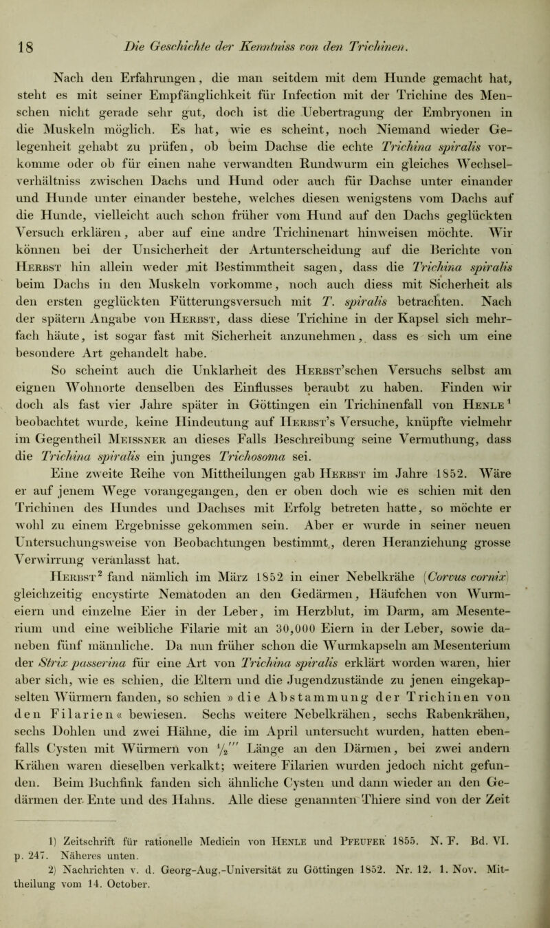 Nach den Erfahrungen, die man seitdem mit dem Hunde gemacht hat, steht es mit seiner Empfänglichkeit für Infection mit der Trichine des Men- schen nicht gerade sehr gut, doch ist die Uebertragung der Embryonen in die Muskeln möglich. Es hat, wie es scheint, noch Niemand wieder Ge- legenheit gehabt zu prüfen, oh heim Dachse die echte Trichina spiralis vor- komme oder ob für einen nahe verwandten Rundwurm ein gleiches Wechsel- verhältniss zwischen Dachs und Hund oder auch für Dachse unter einander und Hunde unter einander bestehe, welches diesen wenigstens vom Dachs auf die Hunde, vielleicht auch schon früher vom Hund auf den Dachs geglückten Versuch erklären, aber auf eine andre Trichinenart hinweisen möchte. Wir können bei der Unsicherheit der Artunterscheidung auf die Berichte von Herbst hin allein weder mit Bestimmtheit sagen, dass die Trichina spiralis beim Dachs in den Muskeln vorkomme, noch auch diess mit Sicherheit als den ersten geglückten Fütterungsversuch mit T. spiralis betrachten. Nach der spätem Angabe von Herbst, dass diese Trichine in der Kapsel sich mehr- fach häute, ist sogar fast mit Sicherheit anzunehmen, dass es sich um eine besondere Art gehandelt habe. So scheint auch die Unklarheit des HERBST’schen Versuchs selbst am eignen Wohnorte denselben des Einflusses beraubt zu haben. Finden wir doch als fast vier Jahre später in Göttingen ein Trichinenfall von Henle 1 beobachtet wurde, keine Hindeutung auf Herbst’s Versuche, knüpfte vielmehr im Gegentheil Meissner an dieses Falls Beschreibung seine Vermuthung, dass die Trichina spiralis ein junges Trichosoma sei. Eine zweite Reihe von Mittheilungen gab Herbst im Jahre 1852. Wäre er auf jenem Wege vorangegangen, den er oben doch wie es schien mit den Trichinen des Hundes und Dachses mit Erfolg betreten hatte, so möchte er wohl zu einem Ergebnisse gekommen sein. Aber er wurde in seiner neuen Untersuchungsweise von Beobachtungen bestimmt,, deren Heranziehung grosse Verwirrung veranlasst hat. Herbst2 fand nämlich im März 1852 in einer Nebelkrähe (Corvus cornix) gleichzeitig encystirte Nematoden an den Gedärmen, Häufchen von Wurm- eiern und einzelne Eier in der Leber, im Herzblut, im Darm, am Mesente- rium und eine weibliche Filarie mit an 30,000 Eiern in der Leber, sowie da- neben fünf männliche. Da nun früher schon die Wurmkapseln am Mesenterium der Strix passerina für eine Art von Trichina spiralis erklärt worden waren, hier aber sich, wie es schien, die Eltern und die Jugendzustände zu jenen eingekap- selten Würmern fanden, so schien »die Abstammung der Trichinen von den Filarien« bewiesen. Sechs weitere Nebelkrähen, sechs Rabenkrähen, sechs Dohlen und zwei Hähne, die im April untersucht wurden, hatten eben- falls Cysten mit Würmern von % ” Länge an den Därmen, bei zwei andern Krähen waren dieselben verkalkt; weitere Filarien wurden jedoch nicht gefun- den. Beim Buchfink fanden sich ähnliche Cysten und dann wieder an den Ge- därmen der. Ente und des Hahns. Alle diese genannten Thiere sind von der Zeit 1) Zeitschrift für rationelle Medicin von Henle und Pfeufer 1855. N. P. Bd. VI. p. 247. Näheres unten. 2) Nachrichten v. d. Georg-Aug.-Universität zu Göttingen 1852. Nr. 12. 1. Nov. Mit- theilung vom 14. October.