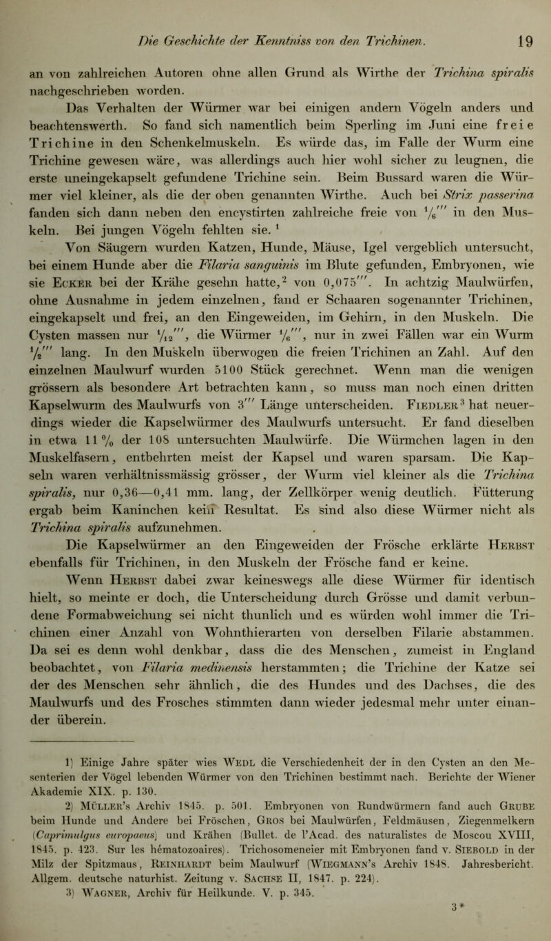 an von zahlreichen Autoren ohne allen Grund als Wirthe der Trichina spiralis nachgeschrieben worden. Das Verhalten der Würmer war hei einigen andern Vögeln anders und beachtenswerth. So fand sich namentlich beim Sperling im Juni eine freie Trichine in den Schenkelmuskeln. Es würde das, im Falle der Wurm eine Trichine gewesen wäre, was allerdings auch hier wohl sicher zu leugnen, die erste uneingekapselt gefundene Trichine sein. Beim Bussard waren die Wür- mer viel kleiner, als die der oben genannten Wirthe. Auch bei Strix passerina fanden sich dann neben den encystirten zahlreiche freie von in den Mus- keln. Bei jungen Vögeln fehlten sie. 1 Von Säugern wurden Katzen, Hunde, Mäuse, Igel vergeblich untersucht, bei einem Hunde aber die Filaria sanguinis im Blute gefunden, Embryonen, wie sie Ecker bei der Krähe gesehn hatte,2 von 0,075'. In achtzig Maulwürfen, ohne Ausnahme in jedem einzelnen, fand er Schaaren sogenannter Trichinen, eingekapselt und frei, an den Eingeweiden, im Gehirn, in den Muskeln. Die Cysten massen nur yi2', die Würmer nur in zwei Fällen war ein Wurm lang. In den Muskeln überwogen die freien Trichinen an Zahl. Auf den einzelnen Maulwurf wurden 5100 Stück gerechnet. Wenn man die wenigen grossem als besondere Art betrachten kann, so muss man noch einen dritten Kapselwurm des Maulwurfs von 3' Länge unterscheiden. Fiedler3 hat neuer- dings wieder die Kapselwürmer des Maulwurfs untersucht. Er fand dieselben in etwa 11% der 108 untersuchten Maulwürfe. Die Würmchen lagen in den Muskelfasern, entbehrten meist der Kapsel und waren sparsam. Die Kap- seln waren verhältnissmässig grösser, der Wurm viel kleiner als die Trichina spiralis, nur 0,36—0,41 mm. lang, der Zellkörper wenig deutlich. Fütterung ergab beim Kaninchen kenf Resultat. Es sind also diese Würmer nicht als Trichina spiralis aufzunehmen. Die Kapselwürmer an den Eingeweiden der Frösche erklärte Herbst ebenfalls für Trichinen, in den Muskeln der Frösche fand er keine. Wenn Herbst dabei zwar keineswegs alle diese Würmer für identisch hielt, so meinte er doch, die Unterscheidung durch Grösse und damit verbun- dene Formabweichung sei nicht thunlich und es würden wohl immer die Tri- chinen einer Anzahl von Wohnthierarten von derselben Filarie abstammen. Da sei es denn wohl denkbar, dass die des Menschen, zumeist in England beobachtet, von Filaria medinensis herstammten; die Trichine der Katze sei der des Menschen sehr ähnlich, die des Hundes und des Dachses, die des Maulwurfs und des Frosches stimmten dann wieder jedesmal mehr unter einan- der überein. 1) Einige Jahre später wies Wedl die Verschiedenheit der in den Cysten an den Me- senterien der Vögel lebenden Würmer von den Trichinen bestimmt nach. Berichte der Wiener Akademie XIX. p. 130. 2) Müller’s Archiv 1845. p. 501. Embryonen von Rundwürmern fand auch Grube beim Hunde und Andere bei Fröschen, Gros bei Maulwürfen, Feldmäusen, Ziegenmelkern (Caprimulgus europaens} und Krähen (Bullet, de l’Acad. des naturalistes de Moscou XVIII, 1845. p. 423. Sur les hematozoaires). Trichosomeneier mit Embryonen fand v. Siebold in der Milz der Spitzmaus, Reinhardt beim Maulwurf (Wiegmann’s Archiv 1848. Jahresbericht. Allgem. deutsche naturhist. Zeitung v. Sachse II, 1847. p. 224). 3) Wagner, Archiv für Heilkunde. V. p. 345. 3*