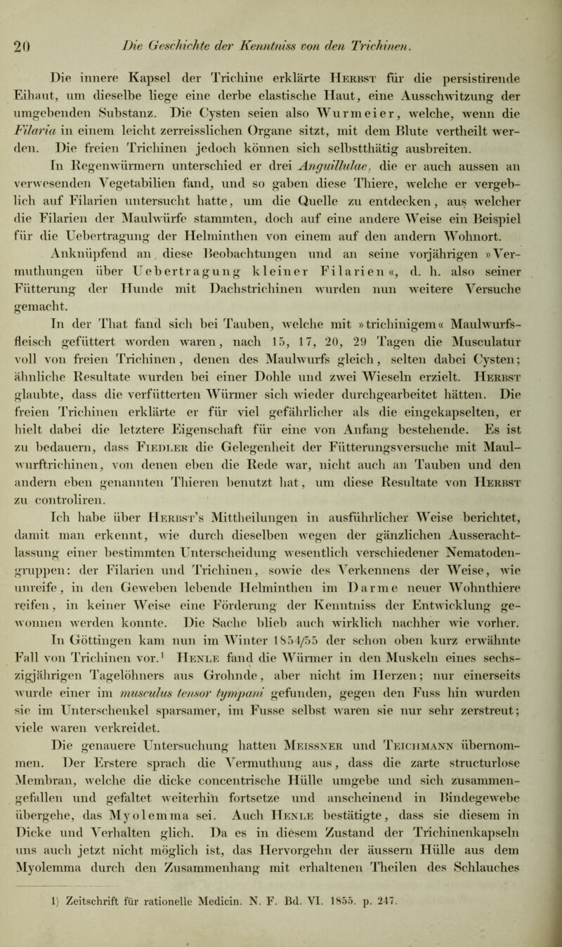 Die innere Kapsel der Trichine erklärte Herbst für die persistirende Eihaut, um dieselbe liege eine derbe elastische Haut, eine Ausschwitzung der umgebenden Substanz. Die Cysten seien also Wurmeier, welche, wenn die Filaria in einem leicht zerreisslichen Organe sitzt, mit dem Blute vertheilt wer- den. Die freien Trichinen jedoch können sich selbstthätig ausbreiten. In Regenwürmern unterschied er drei Anguillulae. die er auch aussen an verwesenden Vegetabilien fand, und so gaben diese Thiere, welche er vergeb- lich auf Filarien untersucht hatte, um die Quelle zu entdecken, aus welcher die Filarien der Maulwürfe stammten, doch auf eine andere Weise ein Beispiel für die Uebertragung der Helminthen von einem auf den andern Wohnort. Anknüpfend an diese Beobachtungen und an seine vorjährigen »Ver- muthungen über Uebertragung kleiner Filarien«, d. h. also seiner Fütterung der Hunde mit Dachstrichinen wurden nun weitere Versuche gemacht. In der Tliat fand sich bei Tauben, welche mit »tricliinigem« Maulwurfs- fleisch gefüttert worden waren, nach 15, 17, 20, 29 Tagen die Musculatur voll von freien Trichinen, denen des Maulwurfs gleich, selten dabei Cysten; ähnliche Resultate wurden bei einer Dohle und zwei Wieseln erzielt. Herbst glaubte, dass die verfütterten Würmer sich wieder durchgearbeitet hätten. Die freien Trichinen erklärte er für viel gefährlicher als die eingekapselten, er hielt dabei die letztere Eigenschaft für eine von Anfang bestehende. Es ist zu bedauern, dass Fiedler die Gelegenheit der Fütterungsversuche mit Maul- wurftrichinen, von denen eben die Rede war, nicht auch an Tauben und den andern eben genannten Thieren benutzt hat, um diese Resultate von Herbst zu controliren. Ich habe über Herbst’s Mittheilungen in ausführlicher Weise berichtet, damit man erkennt, wie durch dieselben wegen der gänzlichen Ausseracht- lassung einer bestimmten Unterscheidung wesentlich verschiedener Nematoden- gruppen: der Filarien und Trichinen, sowie des Yerkennens der Weise, wie unreife, in den Geweben lebende Helminthen im Darme neuer Wohn thiere reifen, in keiner Weise eine Förderung der Kenntniss der Entwicklung ge- wonnen werden konnte. Die Sache blieb auch wirklich nachher wie vorher. In Göttingen kam nun im Winter 1854/55 der schon oben kurz erwähnte Fall von Trichinen vor.1 Henle fand die Würmer in den Muskeln eines sechs- zigjährigen Tagelöhners aus Grohnde, aber nicht im Fierzen; nur einerseits wurde einer im musculus tensor tympani gefunden, gegen den Fuss hin wurden sie im Unterschenkel sparsamer, im Fusse selbst waren sie nur sehr zerstreut; viele waren verkreidet. Die genauere Untersuchung hatten Meissner und Teichmann übernom- men. Der Erstere sprach die Vermuthung aus, dass die zarte structurlose Membran, welche die dicke concentrische Hülle umgebe und sich zusammen- gefallen und gefaltet weiterhin fortsetze und anscheinend in Bindegewebe übergehe, das Myolemma sei. Auch Henle bestätigte, dass sie diesem in Dicke und Verhalten glich. Da es in diesem Zustand der Trichinenkapseln uns auch jetzt nicht möglich ist, das Hervorgehn der äussern Plülle aus dem Myolemma durch den Zusammenhang mit erhaltenen Theilen des Schlauches 1) Zeitschrift für rationelle Medicin. N. F. Bd. VI. 1855. p. 247.