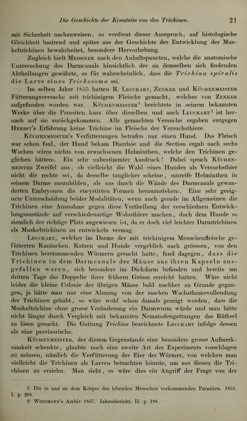 mit Sicherheit nachzuweisen, so verdient dieser Ausspruch, auf histologische Gleichheit basirend und später aus der Geschichte der Entwicklung der Mus- keltrichinen bewahrheitet, besondere Hervorhebung. Zugleich hielt Meissner nach den Anhaltspuncten, welche die anatomische Untersuchung des Darmcanals hinsichtlich der an demselben sich findenden Abtheilungen gewährte, es für wahrscheinlich, dass die Trichina spiralis die Larve eines Trickosoma sei. Im selben Jahre 1855 hatten R. Leuckart, Zenker und Küchenmeister Fütterungsversuche mit trichinigem Fleische gemacht, welches von Zenker aufgefunden worden war. Küchenmeister1 berichtete in seinem bekannten Werke über die Parasiten kurz über dieselben und auch Leuckart2 ist her- nach auf sie zurückgekommen. Alle gemachten Versuche ergaben entgegen Herbst’s Erfahrung keine Trichine im Fleische der Versuchsthiere. Küchenmeister’s Verfütterungen betrafen nur einen Hund. Das Fleisch war schon faul, der Hund bekam Diarrhöe und die Section ergab nach sechs Wochen »circa nichts von erwachsenen Helminthen, welche den Trichinen ge- glichen hätten«. Ein sehr unbestimmter Ausdruck! Dabei sprach Küchen- meister Zweifel aus, ob vielleicht die Wahl eines Hundes als Versuchsthier nicht die rechte sei, da derselbe tauglicher scheine, »unreife Helminthen in seinem Darme auszubilden, als aus durch die Wände des Darmcanals gewan- derten Embryonen die encystirten Formen heranzuziehen«. Eine sehr geeig- nete Unterscheidung beider Modalitäten, wenn auch gerade im Allgemeinen die Trichinen eine Ausnahme gegen diese Vertheilung der verschiednen Entwick- lungszustände auf verschiedenartige Wohnthiere machen, doch dem Hunde so ziemlich der richtige Platz angewiesen ist, da er doch viel leichter Darmtrichinen als Muskeltrichinen zu entwickeln vermag. Leuckart, welcher im Darme der mit trichinigem Menschenfleische ge- fütterten Kaninchen, Katzen und Hunde vergeblich nach grossem, von den Trichinen herstammenden Würmern gesucht hatte, fand dagegen, dass die Trichinen in dem Darmcanale der Mäuse aus ihren Kapseln aus- gefallen waren, sich besonders im Dickdarm befanden und bereits am dritten Tage das Doppelte ihrer frühem Grösse erreicht hatten. Wäre nicht leider die kleine Colonie der übrigen Mäuse bald nachher zu Grunde gegan- gen, ja hätte man nur eine Ahnung von der raschen Wachsthums Vollendung der Trichinen gehabt, so wäre wohl schon damals gezeigt worden, dass die Muskeltrichine ohne grosse Veränderung ein Darmwurm würde und man hätte nicht länger durch Vergleich mit bekannten Nematodengattungen das Räthsel zu lösen gesucht. Die Gattung Trichina bezeichnete Leuckart infolge dessen als eine provisorische. Küchenmeister, der diesem Gegenstände eine besonders grosse Aufmerk- samkeit schenkte, glaubte noch eine zweite Art des Experiments vorschlagen zu müssen, nämlich die Verfütterung der Eier der Würmer, von welchen man vielleicht die Trichinen als Larven betrachten könnte, um aus diesen die Tri- chinen zu erziehn. Man sieht, es wäre dies ein Angriff der Frage von der 1) Die in und an dem Körper des lebenden Menschen vorkommenden Parasiten. 1855. I. p. 268. 2) Wiegmann’s Archiv 1857. Jahresbericht. II. p. 188.