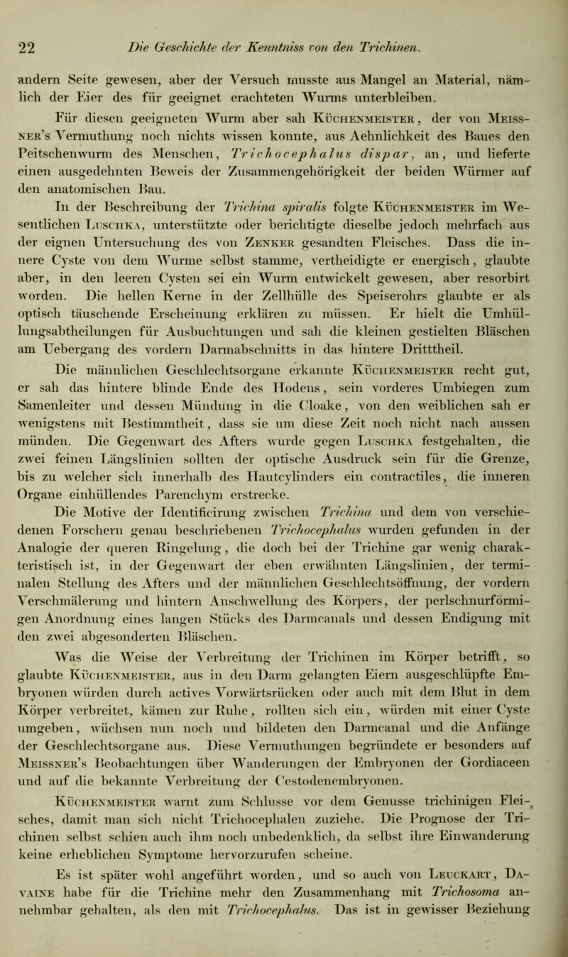 andern Seite gewesen, aber der Versuch musste aus Mangel an Material, näm- lich der Eier des für geeignet erachteten Wurms unterbleiben. Für diesen geeigneten Wurm aber sah Küchenmeister, der von Meiss- ner’s Vermuthung noch nichts wissen konnte, aus Aehnlichkeit des Baues den Peitschenwurm des Menschen, Trichocephalus di spar, an, und lieferte einen ausgedehnten Beweis der Zusammengehörigkeit der beiden Würmer auf den anatomischen Bau. In der Beschreibung der Trichina spiralis folgte Küchenmeister im We- sentlichen Luschka, unterstützte oder berichtigte dieselbe jedoch mehrfach aus der eignen Untersuchung des von Zenker gesandten Fleisches. Dass die in- nere Cyste von dem Wurme selbst stamme, vertheidigte er energisch, glaubte aber, in den leeren Cysten sei ein Wurm entwickelt gewesen, aber resorbirt worden. Die hellen Kerne in der Zellhülle des Speiserohrs glaubte er als optisch täuschende Erscheinung erklären zu müssen. Er hielt die Umhül- lungsabtheilungen für Ausbuchtungen und sah die kleinen gestielten Bläschen am Uebergang des vordem Darmabschnitts in das hintere Dritttheil. Die männlichen Geschlechtsorgane erkannte Küchenmeister recht gut, er sah das hintere blinde Ende des Hodens, sein vorderes Umbiegen zum Samenleiter und dessen Mündung in die Cloake, von den weiblichen sah er wenigstens mit Bestimmtheit, dass sie um diese Zeit noch nicht nach aussen münden. Die Gegenwart des Afters wurde gegen Luschka festgehalten, die zwei feinen Längslinien sollten der optische Ausdruck sein für die Grenze, bis zu welcher sich innerhalb des Hautcylinders ein contractiles, die inneren Organe einhüllendes Parenchym erstrecke. Die Motive der Identificirung zwischen Trichina und dem von verschie- denen Forschern genau beschriebenen Trichocephalus wurden gefunden in der Analogie der queren Ringelung, die doch bei der Trichine gar wenig charak- teristisch ist, in der Gegenwart der eben erwähnten Längslinien, der termi- nalen Stellung des Afters und der männlichen Geschlechtsöffnung, der vordem Verschmälerung und hintern Anschwellung des Körpers, der perlschnurförmi- gen Anordnung eines langen Stücks des Darmcanals und dessen Endigung mit den zwei abgesonderten Bläschen. Was die Weise der Verbreitung der Trichinen im Körper betrifft, so glaubte Küchenmeister, aus in den Darm gelangten Eiern ausgeschlüpfte Em- bryonen würden durch actives Vorwärtsrücken oder auch mit dem Blut in dem Körper verbreitet, kämen zur Ruhe, rollten sich ein, würden mit einer Cyste umgeben, wüchsen nun noch und bildeten den Darmcanal und die Anfänge der Geschlechtsorgane aus. Diese Vermutlmngen begründete er besonders auf Meissner’s Beobachtungen über Wanderungen der Embryonen der Gordiaceen und auf die bekannte Verbreitung der Cestodenembryonen. Küchenmeister warnt zum Schlüsse vor dem Genüsse trichinigen Flei-, sches, damit man sich nicht Trichocephalen zuziehe. Die Prognose der Tri- chinen selbst schien auch ihm noch unbedenklich, da selbst ihre Einwanderung keine erheblichen Symptome hervorzurufen scheine. Es ist später wohl angeführt worden, und so auch von Leuckart, Da- vaine habe für die Trichine mehr den Zusammenhang mit Trichosoma an- nehmbar gehalten, als den mit Trichocephalus. Das ist in gewisser Beziehung