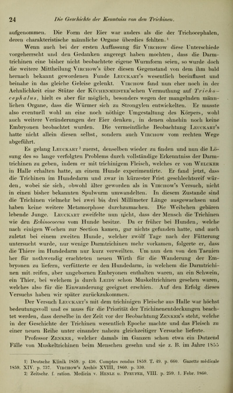aufgenommen. Die Form der Eier war anders als die der Trichocephalen, deren charakteristische männliche Organe überdies fehlten.1 2 Wenn auch bei der ersten Auffassung für Virchow diese Unterschiede vorgeherrscht und den Gedanken angeregt haben mochten, dass die Darm- trichinen eine bisher nicht beobachtete eigene Wurmform seien, so wurde doch die weitere Mittheilung Virchow’s über diesen Gegenstand von dem ihm bald hernach bekannt gewordenen Funde Leuckart’s wesentlich beeinflusst und beinahe in das gleiche Geleise gelenkt. Virchow fand nun eher noch in der Aehnlichkeit eine Stütze der KücHENMEisTER’schen Vermuthung auf Tricho- ceph alus, hielt es aber für möglich, besonders wegen der mangelnden männ- lichen Organe, dass die Würmer sich zu Strongylen entwickelten. Er musste also eventuell wohl an eine noch nöthige Umgestaltung des Körpers, wrohl auch weitere Veränderungen der Eier denken, in denen ohnehin noch keine Embryonen beobachtet wurden. Die vermeintliche Beobachtung Leuckart’s hatte nicht allein diesen selbst, sondern auch Virchow vom rechten Wege abgeführt. Es gelang Leuckart 2 zuerst, denselben wieder zu finden und nun die Lö- sung des so lange verfolgten Problems durch vollständige Erkenntniss der Darm- trichinen zu geben, indem er mit trichinigem Fleisch, welches er von Welcker in Halle erhalten hatte, an einem Hunde experimentirte. Er fand jetzt, dass die Trichinen im Hundedarm und zwar in kürzester Frist geschlechtsreif wür- den, wobei sie sich, obwohl älter geworden als in Virchow’s Versuch, nicht in einen bisher bekannten Spulwurm umwandelten. In diesem Zustande sind die Trichinen vielmehr bei zwei bis drei Millimeter Länge ausgewachsen und haben keine weitere Metamorphose durchzumachen. Die Weibchen gebären lebende Junge. Leuckart zweifelte nun lvicht, dass der Mensch die Trichinen wie den Echinococcus vom Hunde besitze. Da er früher bei Hunden, welche nach einigen Wochen zur Section kamen, gar nichts gefunden hatte, und auch zuletzt bei einem zweiten Hunde, welcher zwölf Tage nach der Fütterung untersucht wurde, nur wenige Darmtrichinen mehr vorkamen, folgerte er, dass die Thiere im Ilundedarm nur kurz verweilten. Um nun den von den Taenien her für nothwendig erachteten neuen Wirth für die Wanderung der Em- bryonen zu liefern, verfütterte er den Hundedarm, in w elchem die Darmtrichi- nen mit reifen, aber ungebornen Embryonen enthalten waren, an ein Schwein, ein Thier, bei welchem ja durch Leidy schon Muskeltrichinen gesehen waren, welches also für die Einwanderung geeignet erschien. Auf den Erfolg dieses Versuchs haben wir später zurückzukommen. Der Versuch Leuckart’s mit dem trichinigen Fleische aus Halle w ar höchst bedeutungsvoll und es muss für die Priorität der Trichinenentdeckungen beach- tet wrerden, dass derselbe in der Zeit vor der Beobachtung Zenker’s steht, w elche in der Geschichte der Trichinen wesentlich Epoche machte und das Fleisch zu einer neuen Reihe unter einander nahezu gleichzeitiger Versuche lieferte. Professor Zenker, welcher damals im Ganzen schon etwa ein Dutzend Fälle von Muskeltrichinen beim Menschen gesehn und sie z. B. im Jahre 1855 1) Deutsche Klinik 1859. p. 430. Comptes rendus 1859. T. 49. p. 600. Gazette medicale 1859. XIV. p. 737. Virchow^’s Archiv XVIII, 1860. p. 330. 2) Zeitschr. f. ration. Medicin v. Henle u. Pfeufer, VIII. p. 259. 1. Febr. 1860.