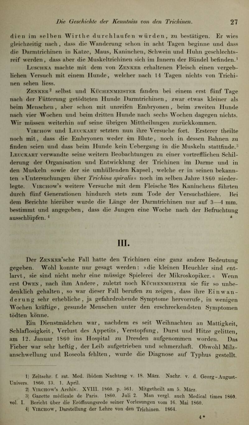 dien im selben Wirthe durchlaufen würden, zu bestätigen. Er wies gleichzeitig nach, dass die Wanderung schon in acht Tagen beginne und dass die Darmtrichinen in Katze, Maus, Kaninchen, Schwein und Huhn geschlechts- reif werden, dass aber die Muskel trieb inen sich im Innern der Bündel befinden.1 Luschka machte mit dem von Zenker erhaltenen Fleisch einen vergeb- lichen Versuch mit einem Hunde, welcher nach 14 Tagen nichts von Trichi- nen sehen liess. Zenker2 selbst und Küchenmeister fanden bei einem erst fünf Tage nach der Fütterung getödtqten Hunde Darmtrichinen, zwar etwas kleiner als beim Menschen, aber schon mit unreifen Embryonen, beim zweiten Hunde nach vier Wochen und heim dritten Hunde nach sechs Wochen dagegen nichts. Wir müssen weiterhin auf seine übrigen Mittheilungen zurückkommen. Virchow und Leuckart setzten nun ihre Versuche fort. Ersterer theilte noch mit, dass die Embryonen weder im Blute, noch in dessen Bahnen zu finden seien und dass beim Hunde kein Uebergang in die Muskeln stattfinde.3 Leuckart verwandte seine weitern Beobachtungen zu einer vortrefflichen Schil- derung der Organisation und Entwicklung der Trichinen im Darme und in den Muskeln sowie der sie umhüllenden Kapsel, welche er in seinen bekann- ten »Untersuchungen über Trichina spiralis« noch im selben Jahre 1860 nieder- legte. Virchow’s weitere Versuche mit dem Fleische Res Kaninchens führten durch fünf Generationen hindurch stets zum Tode der Versuchsthiere. Bei dem Berichte hierüber wurde die Länge der Darmtrichinen nur auf 3—4 mm. bestimmt und angegeben, dass die Jungen eine Woche nach der Befruchtung ausschlüpfen.4 * III. Der ZENKER’sche Fall hatte den Trichinen eine ganz andere Bedeutung gegeben. Wohl konnte nur gesagt werden: »die kleinen Heuchler sind ent- larvt , sie sind nicht mehr eine müssige Spielerei der Mikroskopiker. « Wenn erst Owen , nach ihm Andere, zuletzt noch Küchenmeister sie für so unbe- denklich gehalten, so war dieser Fall berufen zu zeigen, dass ihre Einwan- derung sehr erhebliche, ja gefahrdrohende Symptome hervorrufe, in wenigen Wochen kräftige, gesunde Menschen unter den erschreckendsten Symptomen tödten könne. Ein Dienstmädchen war, nachdem es seit Weihnachten an Mattigkeit, Schlaflosigkeit, Verlust des Appetits, Verstopfung, Durst und Hitze gelitten, am 12. Januar 1860 ins Hospital zu Dresden aufgenommen worden. Das Fieber war sehr heftig, der Leib aufgetrieben und schmerzhaft. Obwohl Milz- anschwellung und Roseola fehlten, wurde die Diagnose auf Typhus gestellt. 1) Zeitschr. f. rat. Med. ibidem Nachtrag v. 18. März. Nachr. v. d. Georg - August- Univers. 1860. 13. 1. April. 2) Virchow’s Archiv. XVIII. 1860. p. 561. Mitgetheilt am 5. März. 3) Gazette medicale de Paris. 1860. Juli 2. Man vergl. auch Medical times 1860. vol. I. Bericht über die Eröffnungsrede seiner Vorlesungen vom 16. Mai 1860. 4) Virchow, Darstellung der Lehre von den Trichinen. 1864. 4*