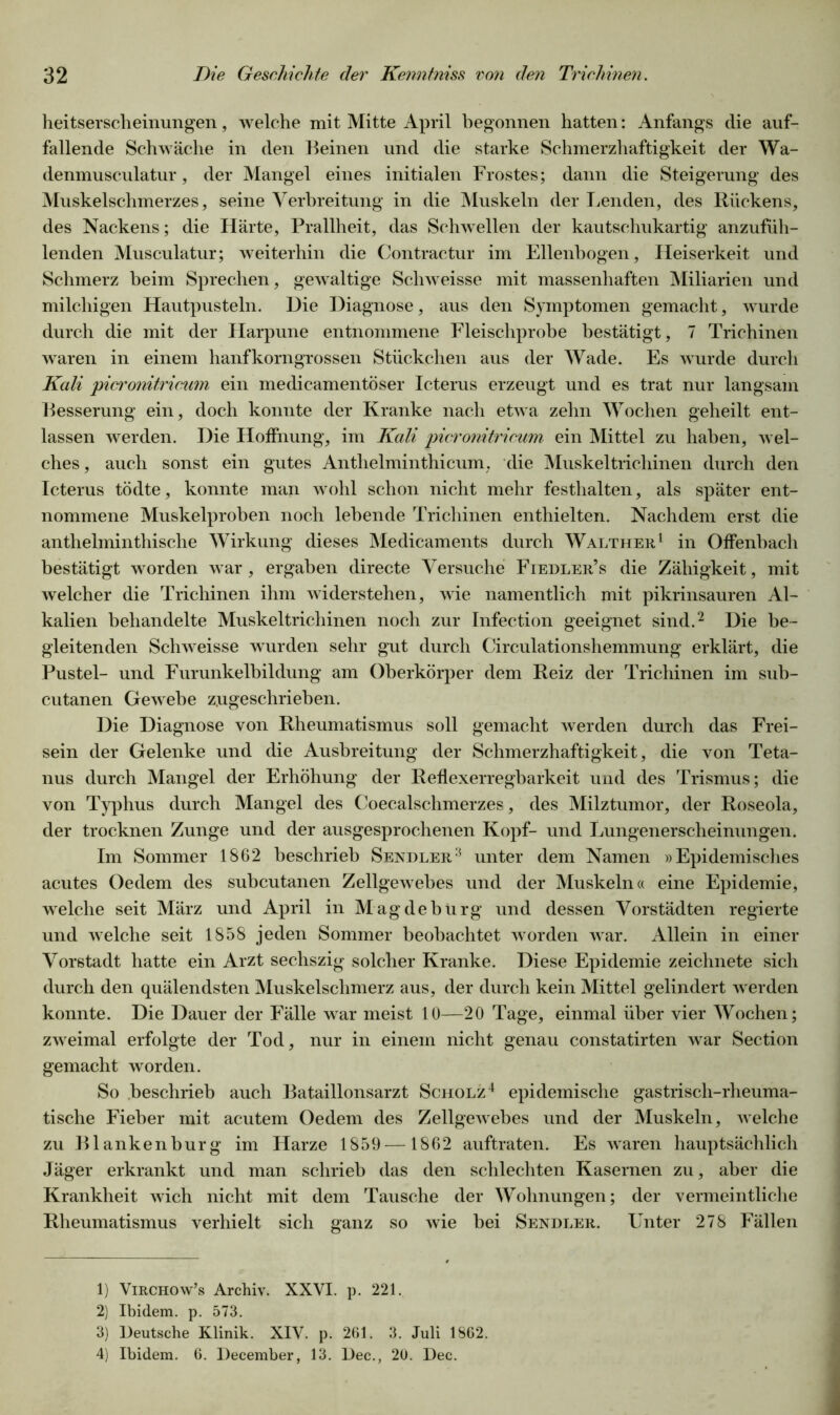 heitserscheinungen, welche mit Mitte April begonnen hatten: Anfangs die auf- fallende Schwäche in den Beinen und die starke Schmerzhaftigkeit der Wa- denmusculatur, der Mangel eines initialen Frostes; dann die Steigerung des Muskelschmerzes, seine Verbreitung in die Muskeln der Lenden, des Rückens, des Nackens; die Härte, Prallheit, das Schwellen der kautschukartig anzufüh- lenden Musculatur; weiterhin die Contractur im Ellenbogen, Heiserkeit und Schmerz beim Sprechen, gewaltige Scliweisse mit massenhaften Miliarien und milchigen Hautpusteln. Die Diagnose, aus den Symptomen gemacht, wurde durch die mit der Harpune entnommene Fleischprobe bestätigt, 7 Trichinen waren in einem hanfkorngrossen Stückchen aus der Wade. Es wurde durch Kali picronitricwn ein medicamentöser Icterus erzeugt und es trat nur langsam Besserung ein, doch konnte der Kranke nach etwa zehn Wochen geheilt ent- lassen werden. Die Hoffnung, im Kali picronitricum ein Mittel zu haben, wel- ches, auch sonst ein gutes Anthelminthicum, die Muskeltrichinen durch den Icterus tödte, konnte man wohl schon nicht mehr festhalten, als später ent- nommene Muskelproben noch lebende Trichinen enthielten. Nachdem erst die anthelminthische Wirkung dieses Medicaments durch Walther1 in Offenbach bestätigt worden war, ergaben directe Versuche Fiedler’s die Zähigkeit, mit welcher die Trichinen ihm widerstehen, wie namentlich mit pikrinsauren Al- kalien behandelte Muskeltrichinen noch zur Infection geeignet sind.2 3 Die be- gleitenden Schweisse wurden sehr gut durch Circulationshemmung erklärt, die Pustel- und Furunkelbildung am Oberkörper dem Reiz der Trichinen im sub- cutanen Gewebe zugeschrieben. Die Diagnose von Rheumatismus soll gemacht werden durch das Frei- sein der Gelenke und die Ausbreitung der Schmerzhaftigkeit, die von Teta- nus durch Mangel der Erhöhung der Reflexerregbarkeit und des Trismus; die von Typhus durch Mangel des Coecalschmerzes, des Milztumor, der Roseola, der trocknen Zunge und der ausgesprochenen Kopf- und Lungenerscheinungen. Im Sommer 1862 beschrieb Sendler:5 unter dem Namen »Epidemisches acutes Oedem des subcutanen Zellgewebes und der Muskeln« eine Epidemie, welche seit März und April in Magdeburg und dessen Vorstädten regierte und welche seit 1858 jeden Sommer beobachtet worden war. Allein in einer Vorstadt hatte ein Arzt sechszig solcher Kranke. Diese Epidemie zeichnete sich durch den quälendsten Muskelschmerz aus, der durch kein Mittel gelindert werden konnte. Die Dauer der Fälle war meist 10—20 Tage, einmal über vier Wochen; zweimal erfolgte der Tod, nur in einem nicht genau constatirten war Section gemacht worden. So beschrieb auch Bataillonsarzt Scholz4 epidemische gastrisch-rheuma- tische Fieber mit acutem Oedem des Zellgewebes und der Muskeln, welche zu Blankenburg im Harze 1859 —1862 auftraten. Es waren hauptsächlich Jäger erkrankt und man schrieb das den schlechten Kasernen zu, aber die Krankheit wich nicht mit dem Tausche der Wohnungen; der vermeintliche Rheumatismus verhielt sich ganz so wie bei Sendler. Unter 278 Fällen 1) Virchow’s Archiv. XXVI. p. 221. 2) Ibidem, p. 573. 3) Deutsche Klinik. XIV. p. 261. 3. Juli 1862. 4) Ibidem. 6. December, 13. Dec., 20. Dec.