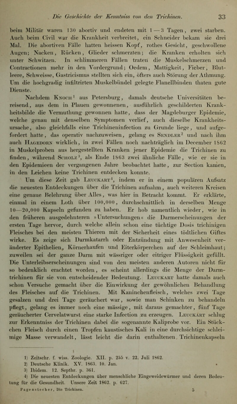 beim Militär waren 130 abortiv und endeten mit 1 — 3 Tagen, zwei starben. Auch beim Civil war die Krankheit verbreitet, ein Schneider bekam sie drei Mal. Die abortiven Fälle hatten heissen Kopf, rothes Gesicht, geschwollene Augen; Nacken, Rücken, Glieder schmerzten; die Kranken erholten sich unter Schwitzen. In schlimmeren Fällen traten die Muskelschmerzen und Contractionen mehr in den Vordergrund; Oedem, Mattigkeit, Fieber, Blut- leere, Schweisse, Gastricismus stellten sich ein, öfters auch Störung der Athmung. Um die hochgradig infiltrirten Muskelbündel gelegte Flanellbinden thaten gute Dienste. Nachdem Knoch 1 aus Petersburg, damals deutsche Universitäten be- reisend, aus dem in Plauen gewonnenen, ausführlich geschilderten Krank- heitsbilde die Vermuthung gewonnen hatte, dass der Magdeburger Epidemie, welche genau mit denselben Symptomen verlief, auch dieselbe Krankheits- ursache, also gleichfalls eine Trichineninfection zu Grunde liege, und aufge- fordert hatte, das operativ nachzuweisen, gelang es Sendler* 1 2 und nach ihm auch Hagedorn wirklich, in zwei Fällen noch nachträglich im December 1862 in Muskelproben aus hergestellten Kranken jener Epidemie die Trichinen zu finden, während Scholz3, als Ende 1863 zwei ähnliche Fälle, wie er sie in den Epidemieen der vergangenen Jahre beobachtet hatte, zur Section kamen, in den Leichen keine Trichinen entdecken konnte. Um diese Zeit gab Leuckart4, indem er in einem populären Aufsatz die neuesten Entdeckungen über die Trichinen aufnahm, auch weiteren Kreisen eine genaue Belehrung über Alles, was hier in Betracht kommt. Er erklärte, einmal in einem Loth über 100,000 , durchschnittlich in derselben Menge 10—20,000 Kapseln gefunden zu haben. Er hob namentlich wieder, wie in den früheren ausgedehnteren »Untersuchungen« die Darmerscheinungen der ersten Tage hervor, durch welche allein schon eine tüchtige Dosis trichinigen Fleisches bei den meisten Thieren mit der Sicherheit eines tödtlichen Giftes wirke. Es zeige sich Darmkatarrh oder Entzündung mit Anwesenheit ver- änderter Epithelien, Körnerhaufen und Eiterkörperchen auf der Schleimhaut; zuweilen sei der ganze Darm mit wässriger oder eitriger Flüssigkeit gefüllt. Die Unterleibserscheinungen sind von den meisten anderen Autoren nicht für so bedenklich erachtet worden, es scheint allerdings die Menge der Darm- trichinen für sie von entscheidender Bedeutung. Leuckart hatte damals auch schon Versuche gemacht über die Einwirkung der gewöhnlichen Behandlung des Fleisches auf die Trichinen. Mit Kaninchenfleisch, welches zwei Tage gesalzen und drei Tage geräuchert war, sowie man Schinken zu behandeln pflegt, gelang es immer noch eine mässige, mit daraus gemachter, fünf Tage geräucherter Cervelatwurst eine starke Infection zu erzeugen. Leuckart schlug zur Erkenntniss der Trichinen dabei die sogenannte Kaliprobe vor. Ein Stück- clien Fleisch durch einen Tropfen kaustisches Kali in eine durchsichtige schlei- mige Masse verwandelt, lässt leicht die darin enthaltenen, Trichinenkapseln \ 1) Zeitschr. f. wiss. Zoologie. XII. p. 255 v. 22. Juli 1862. 2) Deutsche Klinik. XV. 1863. 10. Jan. • 3) Ibidem. 12. Septbr. p. 361. 4) Die neuesten Entdeckungen über menschliche Eingeweidewürmer und deren Bedeu- tung für die Gesundheit. Unsere Zeit 1862. p. 627. Pagensteclier, Die Trichinen. 5