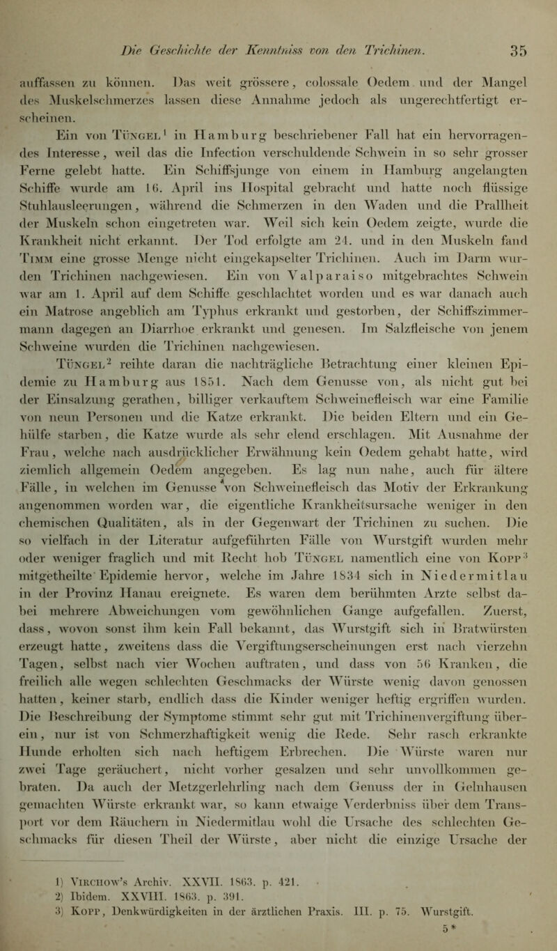auffassen zu können. Das weit grössere, colossale Oedem und der Mangel des Muskelschmerzes lassen diese Annahme jedoch als ungerechtfertigt er- scheinen. Ein von Tüngel1 in Hamburg beschriebener Fall hat ein hervorragen- des Interesse, weil das die Infection verschuldende Schwein in so sehr grosser Ferne gelebt hatte. Ein Schiffsjunge von einem in Hamburg angelangten Schiffe wurde am 16. April ins Hospital gebracht und hatte noch flüssige Stuhlausleerungen, während die Schmerzen in den Waden und die Prallheit der Muskeln schon eingetreten war. Weil sich kein Oedem zeigte, wurde die Krankheit nicht erkannt. Der Tod erfolgte am 24. und in den Muskeln fand Timm eine grosse Menge nicht eingekapselter Trichinen. Auch im Darm wur- den Trichinen nachgewiesen. Ein von Valparaiso mitgebrachtes Schwein war am 1. April auf dem Schiffe geschlachtet worden und es war danach auch ein Matrose angeblich am Typhus erkrankt und gestorben, der Schiffszimmer- mann dagegeil an Diarrhoe erkrankt und genesen. Im Salzfleische von jenem Schweine wurden die Trichinen nachgewiesen. Tüngel2 reihte daran die nachträgliche Betrachtung einer kleinen Epi- demie zu Hamburg aus 1851. Nach dem Genüsse von, als nicht gut bei der Einsalzung gerathen, billiger verkauftem Schweinefleisch war eine Familie von neun Personen und die Katze erkrankt. Die beiden Eltern und ein Ge- hiilfe starben, die Katze wurde als sehr elend erschlagen. Mit Ausnahme der Frau, welche nach ausdrücklicher Erwähnung kein Oedem gehabt hatte, wird ziemlich allgemein Oedem angegeben. Es lag nun nahe, auch für ältere Fälle, in welchen im Genüsse Von Schweinefleisch das Motiv der Erkrankung angenommen worden war, die eigentliche Krankheitsursache weniger in den chemischen Qualitäten, als in der Gegenwart der Trichinen zu suchen. Die so vielfach in der Literatur aufgeführten Fälle von Wurstgift wurden mehr oder weniger fraglich und mit Recht hob Tüngel namentlich eine von Kopp3 mitgetheilte Epidemie hervor, welche im Jahre 1834 sich in Nieder mitlau in der Provinz Hanau ereignete. Es waren dem berühmten Arzte selbst da- bei mehrere Abweichungen vom gewöhnlichen Gange aufgefallen. Zuerst, dass, wovon sonst ihm kein Fall bekannt, das Wurstgift sich in Bratwürsten erzeugt hatte, zweitens dass die Vergiftungserscheinungen erst nach vierzehn Tagen, selbst nach vier Wochen auftraten, und dass von 56 Kranken, die freilich alle wegen schlechten Geschmacks der Würste wenig davon genossen hatten, keiner starb, endlich dass die Kinder weniger heftig ergriffen wurden. Die Beschreibung der Symptome stimmt sehr gut mit Trichinenvergiftung über- ein, nur ist von Schmerzhaftigkeit wenig die Rede. Sehr rasch erkrankte Hunde erholten sich nach heftigem Erbrechen. Die Würste waren nur zwei Tage geräuchert, nicht vorher gesalzen und sehr unvollkommen ge- braten. Da auch der Metzgerlehrling nach dem Genuss der in Gelnhausen gemachten Würste erkrankt war, so kann etwaige Verderbniss über dem Trans- port vor dem Räuchern in Niedermitlau wohl die Ursache des schlechten Ge- schmacks für diesen Theil der Würste, aber nicht die einzige Ursache der 1) Virchow’s Archiv. XXVII. 1863. p. 421. 2) Ibidem. XXVIII. 1863. p. 391. 3) Kopp, Denkwürdigkeiten in der ärztlichen Praxis. III. p. 75. Wurstgift.