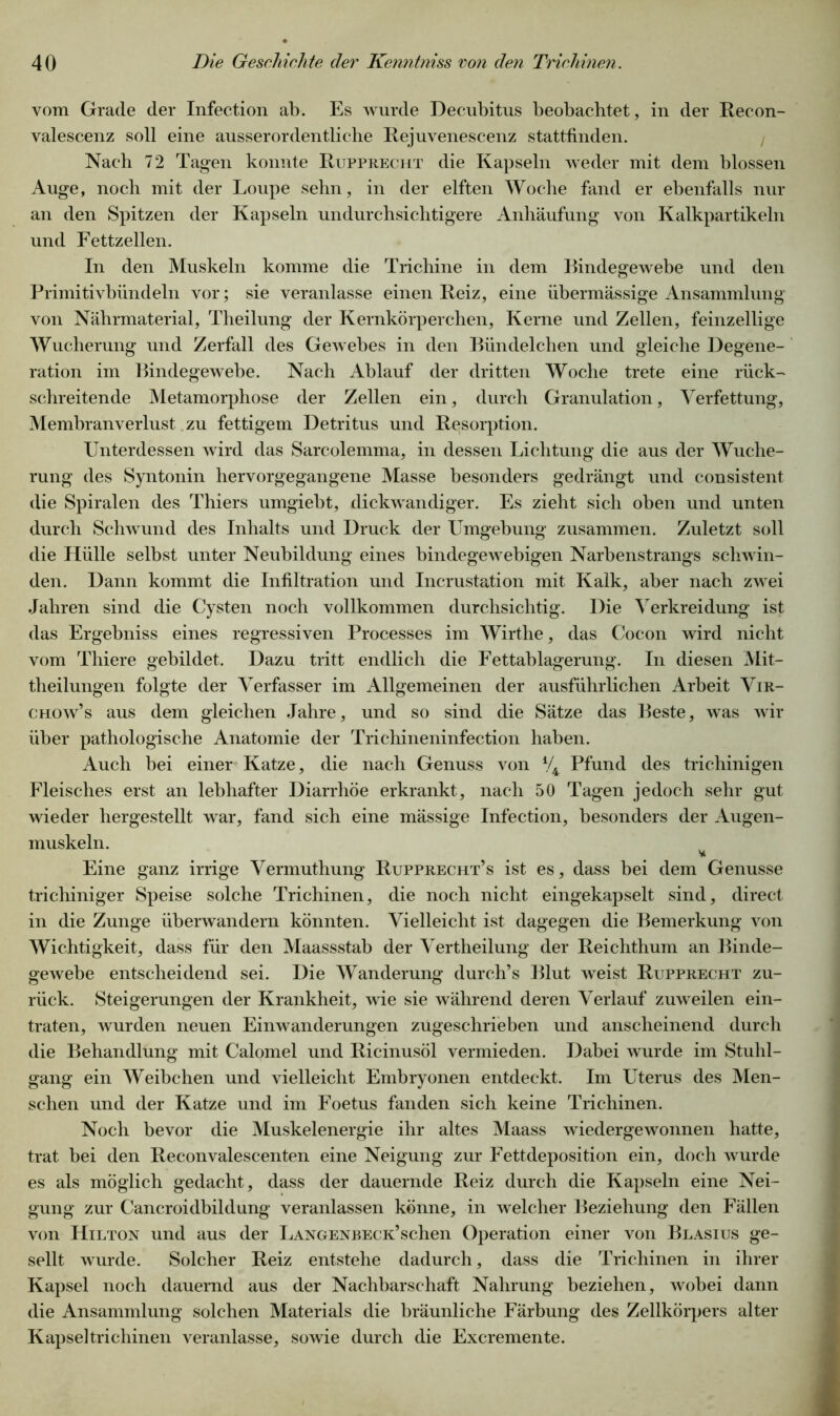 vom Grade der Infection ab. Es wurde Decubitus beobachtet, in der Recon- valescenz soll eine ausserordentliche Rejuvenescenz stattfinden. Nach 72 Tagen konnte Rupprecht die Kapseln weder mit dem blossen Auge, noch mit der Loupe sehn, in der elften Woche fand er ebenfalls nur an den Spitzen der Kapseln undurchsichtigere Anhäufung von Kalkpartikeln und Fettzellen. In den Muskeln komme die Trichine in dem Bindegewebe und den Primitivbündeln vor; sie veranlasse einen Reiz, eine übermässige Ansammlung von Nährmaterial, Theilung der Kernkörperchen, Kerne und Zellen, feinzellige Wucherung und Zerfall des Gew ebes in den Biindelchen und gleiche Degene- ration im Bindegewebe. Nach Ablauf der dritten Woche trete eine rück- schreitende Metamorphose der Zellen ein, durch Granulation, Verfettung, Membranverlust zu fettigem Detritus und Resorption. Unterdessen wird das Sarcolemma, in dessen Lichtung die aus der Wuche- rung des Syntonin hervorgegangene Masse besonders gedrängt und consistent die Spiralen des Thiers umgiebt, dickwandiger. Es zieht sich oben und unten durch Schwund des Inhalts und Druck der Umgebung zusammen. Zuletzt soll die Hülle selbst unter Neubildung eines bindegewebigen Narbenstrangs schwän- den. Dann kommt die Infiltration und Incrustation mit Kalk, aber nach zwei Jahren sind die Cysten noch vollkommen durchsichtig. Die Verkreidung ist das Ergebniss eines regressiven Processes im Wirthe, das Cocon wird nicht vom Thiere gebildet. Dazu tritt endlich die Fettablagerung. In diesen Mit- theilungen folgte der Verfasser im Allgemeinen der ausführlichen Arbeit Vir- chow’s aus dem gleichen Jahre, und so sind die Sätze das Beste, was wir über pathologische Anatomie der Trichineninfection haben. Auch bei einer Katze, die nach Genuss von V4 Pfund des trichinigen Fleisches erst an lebhafter Diarrhöe erkrankt, nach 50 Tagen jedoch sehr gut wieder hergestellt war, fand sich eine mässige Infection, besonders der Augen- muskeln. Eine ganz irrige Vermuthung Rupprecht’s ist es, dass bei dem Genüsse trichiniger Speise solche Trichinen, die noch nicht eingekapselt sind, direct in die Zunge überwandern könnten. Vielleicht ist dagegen die Bemerkung von Wichtigkeit, dass für den Maassstab der Vertheilung der Reichthum an Binde- gewebe entscheidend sei. Die Wanderung durch’s Blut weist Rupprecht zu- rück. Steigerungen der Krankheit, wüe sie während deren Verlauf zuweilen ein- traten, wurden neuen Einwanderungen zügeschrieben und anscheinend durch die Behandlung mit Calomel und Ricinusöl vermieden. Dabei wurde im Stuhl- gang ein Weibchen und vielleicht Embryonen entdeckt. Im Uterus des Men- schen und der Katze und im Foetus fanden sich keine Trichinen. Noch bevor die Muskelenergie ihr altes Maass wiedergewonnen hatte, trat bei den Reconvalescenten eine Neigung zur Fettdeposition ein, doch wurde es als möglich gedacht, dass der dauernde Reiz durch die Kapseln eine Nei- gung zur Cancroidbildung veranlassen könne, in welcher Beziehung den Fällen von Hilton und aus der LANGENBECK’schen Operation einer von Blasius ge- sellt wurde. Solcher Reiz entstehe dadurch, dass die Trichinen in ihrer Kapsel noch dauernd aus der Nachbarschaft Nahrung beziehen, wobei dann die Ansammlung solchen Materials die bräunliche Färbung des Zellkörpers alter Kapsel tricliinen veranlasse, sowie durch die Excremente.