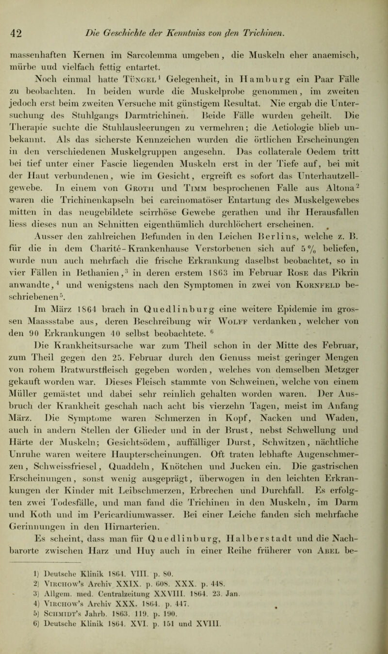 massenhaften Kernen im Sarcolemma umgeben, die Muskeln eher anaemisch, mürbe und vielfach fettig entartet. Noch einmal hatte Tüngel1 Gelegenheit, in Hamburg ein Paar Fälle zu beobachten. In beiden wurde die Muskelprobe genommen, im zweiten jedoch erst beim zweiten Versuche mit günstigem Resultat. Nie ergab die Unter- suchung des Stuhlgangs Harmtrichinen. Beide Fälle wurden geheilt. Die Therapie suchte die Stuhlausleerungen zu vermehren; die Aetiologie blieb un- bekannt. Als das sicherste Kennzeichen wurden die örtlichen Erscheinungen in den verschiedenen Muskelgruppen angesehn. Das collaterale Oedem tritt bei tief unter einer Fascie liegenden Muskeln erst in der Tiefe auf, bei mit der Haut verbundenen, wie im Gesicht, ergreift es sofort das Unterhautzell- gewebe. In einem von Groth und Timm besprochenen Falle aus Altona2 waren die Trichinenkapseln bei carcinomatöser Entartung des Muskelgewebes mitten in das neugebildete scirrhöse Gewebe gerathen und ihr Herausfallen liess dieses nun an Schnitten eigenthümlich durchlöchert erscheinen. Ausser den zahlreichen Befunden in den Leichen Berlins, welche z. B. für die in dem Charite - Krankenhause Verstorbenen sich auf 5% beliefen, wurde nun auch mehrfach die frische Erkrankung daselbst beobachtet, so in vier Fällen in Bethanien,3 in deren erstem 1863 im Februar Rose das Pikrin an wandte,4 und wenigstens nach den Symptomen in zwei von Kornfeld be- schriebenen5. Im März 1864 brach in Quedlinburg eine weitere Epidemie im gros- sen Maassstabe aus, deren Beschreibung wir Wolff verdanken, welcher von den 90 Erkrankungen 40 selbst beobachtete. 6 Die Krankheitsursache war zum Theil schon in der Mitte des Februar, zum Theil gegen den 25. Februar durch den Genuss meist geringer Mengen von rohem Bratwurstfleisch gegeben worden, welches von demselben Metzger gekauft worden war. Dieses Fleisch stammte von Schweinen, welche von einem Müller gemästet und dabei sehr reinlich gehalten worden waren. Der Aus- bruch der Krankheit geschah nach acht bis vierzehn Tagen, meist im Anfang März. Die Symptome waren Schmerzen in Kopf, Nacken und Waden, auch in andern Stellen der Glieder und in der Brust, nebst Schwellung und Härte der Muskeln; Gesichtsödem, auffälliger Durst, Schwitzen, nächtliche Unruhe waren weitere Haupterscheinungen. Oft traten lebhafte Augenschmer- zen, Schweissfriesel, Quaddeln, Knötchen und Jucken ein. Die gastrischen Erscheinungen, sonst wenig ausgeprägt, überwogen in den leichten Erkran- kungen der Kinder mit Leibschmerzen, Erbrechen und Durchfall. Es erfolg- ten zwei Todesfälle, und man fand die Trichinen in den Muskeln, im Darm und Ivoth und im Pericardiumwasser. Bei einer Leiche fanden sich mehrfache Gerinnungen in den Hirnarterien. Es scheint, dass man für Quedlinburg, FI alb er Stadt und die Nach- barorte zwischen Harz und Huy auch in einer Reihe früherer von Abel be- 1) Deutsche Klinik 1864, VIII. p. 80. 2) VlRCiiow’s Archiv XXIX. p. 008. XXX. p. 448. 3) Allgem. med. Centralzeitung XXVIII. 1804. 23. Jan. 4) Virchow’s Archiv XXX. 1804. p. 447. 5) Schmidt’s Jahrb. 1803. 119. p. 190. 6) Deutsche Klinik 1804. XVI. p. 151 und XVIII.